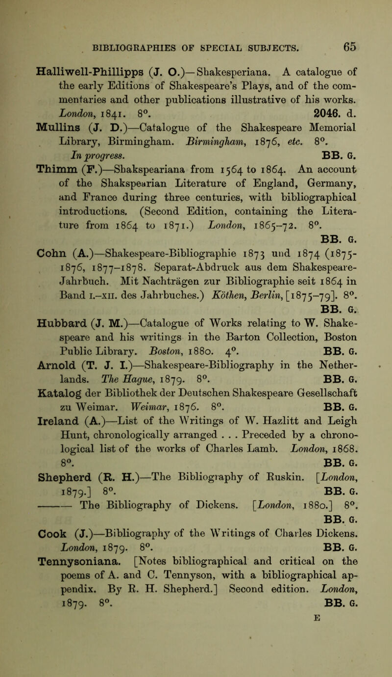 Halliwell-Phillipps (J. O.)—Shakesperiana. A catalogue of the early Editions of Shakespeare’s Plays, and of the com- mentaries and other publications illustrative of his works. London^ 1841. 8®. 2046. d. Mullins (J. D.)—Catalogue of the Shakespeare Memorial Library, Birmingham. Birmingham, 1876, etc. 8®. In progress. BB. G, Thimm (F.)—Shakspeariana from 1564 to 1864. An account of the Shakspearian Literature of England, Germany, and France during three centuries, with bibliographical introductions. (Second Edition, containing the Litera- ture from 1864 to 1871.) London, 1865-72. 8®. BB. G. Cohn (A.)—Shakespeare-Bibliographie 1873 und 1874 (1875- 1876, 1877-1878. Separat-Abdruck aus dem Shakespeare- Jahrbuch. Mit Nachtragen zur Bibliographie seit 1864 in Band i.-xii. des Jahrbuches.) Kothen, Berlin, [1875-79]. 8®. BB. G. Hubbard (J. M.)—Catalogue of Works relating to W. Shake- speare and his writings in the Barton Collection, Boston Public Library. Boston, 18S0. 4®. BB. G. Arnold (T. J. I.)—Shakespeare-Bibliography in the Nether- lands. The Hague, 1879. 8®. BB. G. Katalog der Bibliothek der Deutschen Shakespeare Gesellschaft zu Weimar. Weimar, 1876. 8*^. BB. G. Ireland (A.)—List of the Writings of W. Hazlitt and Leigh Hunt, chronologically arranged . . . Preceded by a chrono- logical list of the works of Charles Lamb. London, 1868. 8®. BB. G. Shepherd (R. H.)—The Bibliography of Ruskin. [London, 1879.] 8®. BB. G. The Bibliography of Dickens. [London, 1880.] 8®. BB. G. Cook (J.)—Bibliographj' of the Writings of Charles Dickens. London, 1879. Tennysoniana. [Notes bibliographical and critical on the poems of A. and C. Tennyson, with a bibliographical ap- pendix. By R. H. Shepherd.] Second edition. London, 1879. 8®. BB. G. E