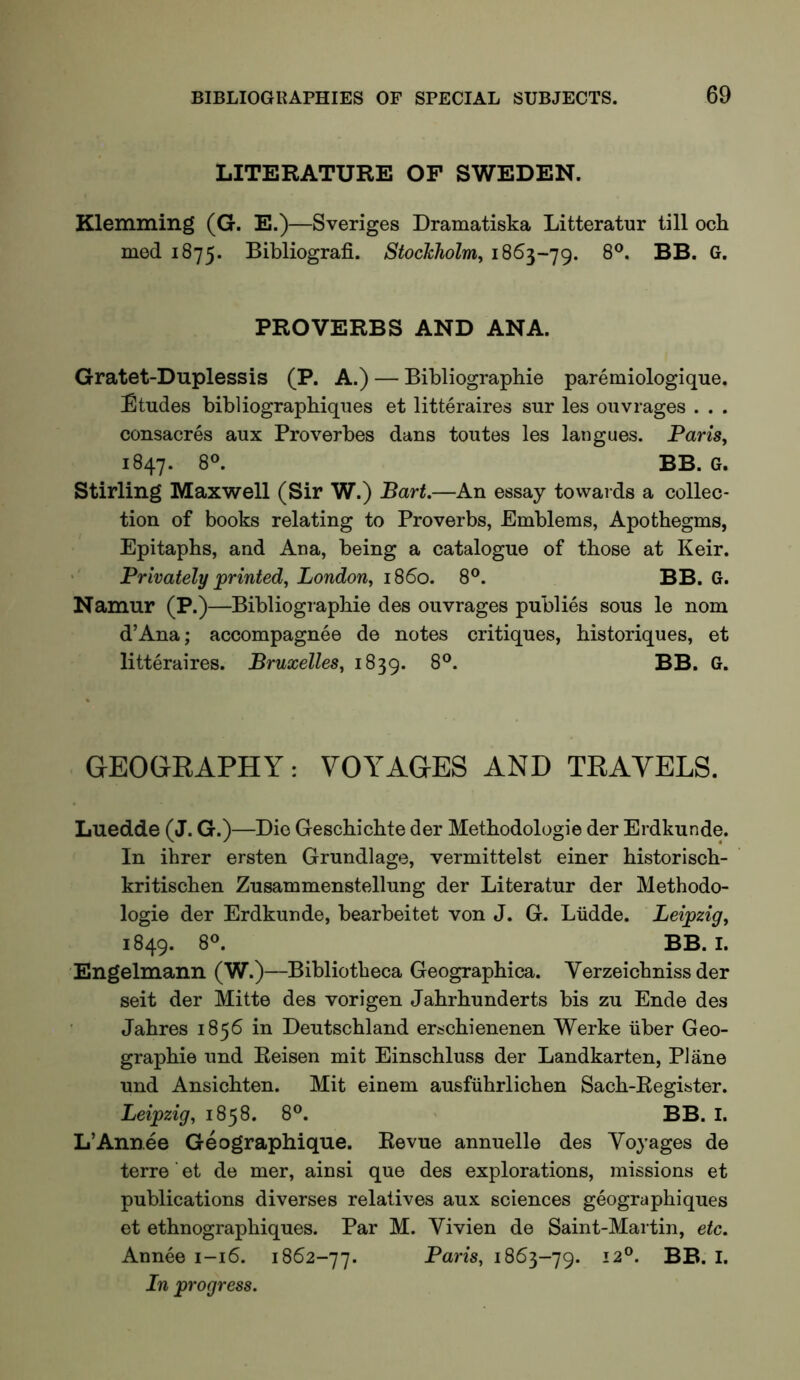 LITERATURE OP SWEDEN. Klemming (G. E.)—Sveriges Dramatiska Litteratur till ock med 1875. Bibliografi. StocJcholm, 8®. BB. G. PROVERBS AND ANA. Gratet-Duplessis (P. A.) — Bibliograpkie paremiologique. Etudes bibliograpbiques et litteraires sur les ouvrages . . . consacres aux Proverbes dans toutes les langues. Pam, 1847. Stirling Maxwell (Sir W.) Bart,—An essay towards a collec- tion of books relating to Proverbs, Emblems, Apothegms, Epitaphs, and Ana, being a catalogue of those at Keir. ' Privately printed, London, i860. 8°. BB. G. Namur (P.)—Bibliographie des ouvrages publics sous le nom d’Ana; accompagnee de notes critiques, historiques, et litteraires. Bruxelles, 1839. GEOGRAPHY: VOYAGES AND TRAVELS. Luedde (J. G.)—Die Geschichte der Methodologie der Erdkunde. In ihrer ersten Grundlage, vermittelst einer historisch- kritischen Zusammenstellung der Literatur der Methodo- logie der Erdkunde, bearbeitet von J. G. Liidde. Leipzig, 1849. 8®. BB. I. Engelmann (W.)—Bibliotheca Geographica. Verzeichnissder seit der Mitte des vorigen Jahrhunderts bis zu Ende des Jahres 1856 in Deutschland erschienenen Werke iiber Geo- graphic und Reisen mit Einschluss der Landkarten, Plane und Ansichten. Mit einem ausfiihrlichen Sach-Register. Leipzig, 1858. 8°. BB. I. L’Annee Geographique. Revue annuelle des Voyages de terre' et de mer, ainsi que des explorations, missions et publications diverses relatives aux sciences geographiques et ethnographiques. Par M. Vivien de Saint-Martin, etc. Annee 1-16. 1862-77. Paris, 1863-79. In progress.