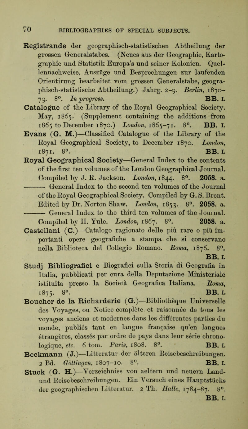 TO Registrande der geographiscli-statistischen Abtheilung der grosser! Generalstabes. (Neues aus der Geographie, Karto- graphie und Statistik Europa’s rind seiner Kolonien. Quel- lennachweise, Aiisziige und Besprechungen zur laufenden Orientirung bearbeitet vom grossen Generalstabe, geogra- phisch-statistiscbe Abtheilung.) Jahrg. 2-9. Berlin^ 1870- 79. 8®. In ^progress, BB. I. Catalogue of the Library of the Royal Geographical Society. May, 1865. (Supplement containing the additions from 1865 to December 1870.) London, 1868®. BB. I. Evans (G. M.)—Classified Catalogue of the Library of the Royal Geographical Society, to December 1870. London, 1871. 8®. BB. I. Royal Geographical Society—General Index to the contents of the first ten volumes of the London Geographical Journal. Compiled by J. R. Jackson. London, 18/^^. 8®. 2058. a. General Index to the second ten volumes of the Journal of the Royal Geographical Society. Compiled by G. S. Brent. Edited by Dr. Norton Shaw. London, 1853. 8®. 2058. a. General Index to the third ten volumes of the Journal. Compiled by H. Yule. London, 1867. 8®. 2058. a. Castellani (C.)—Catalogo ragionato delle piu rare o piu im- portanti opere geografiche a stampa che si conservano nella Biblioteca del Collegio Romano. Boma, 1876. 8®. BB. I. Studj Bibliografici e Biografici sulla Storia di Geografia in Italia, pubblicati per cura della Deputazione Ministeriale istituita presso la Societa Geografica Italiana. Boma, 1875. 8®. BB. I. Boucher de la Richarderie (G.)—Bibliotheque Universelle des Voyages, ou Notice complete et raisonnee de tuiis les voyages anciens et inodernes dans les diflferentes parties du monde, publics tant en langue frangaise qu’en Ian goes etrangeres, classes par ordi e de pa3^s dans leur serie chrono- logique, etc. 6 tom. Paris, 1808. 8®. BB. I. Beckmann (J.)—Litteratur der alteren Reisebeschreibungen. 2 Bd. Gottingen, 1807-10. 8®. BB. I. Stuck (G. H.)—Verzeichniss von aeltern und neuern Land- und Reisebeschreibungen. Ein Versuch eines Hauptstiicks der geographischen Litteratur. 2 Th. Halle, 1784-87. 8®.