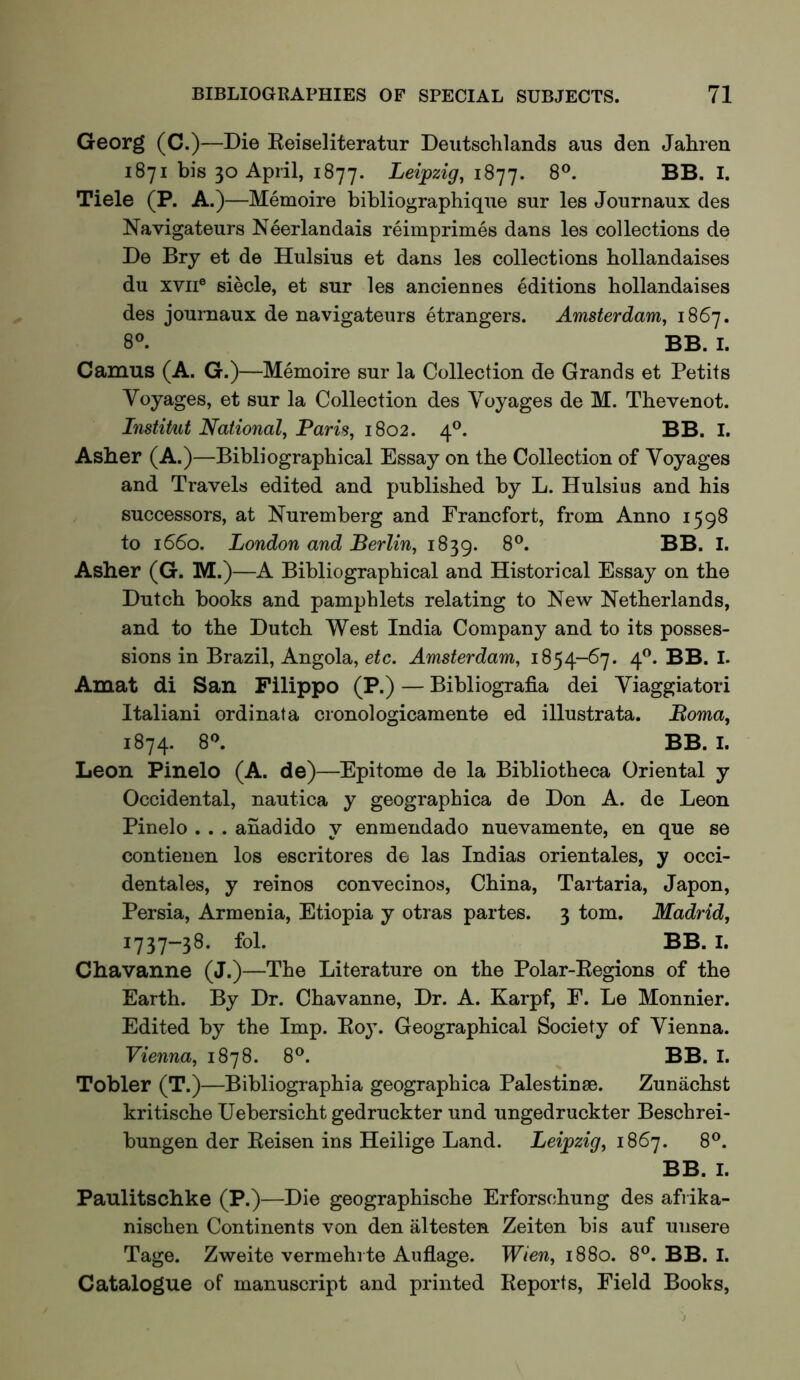 Georg (C.)—Die Reiseliteratur Deutschlands aus den Jahren 1871 bis 30 April, 1877. Leipzig, iS’j'j. 8®. BB. I. Tiele (P. A.)—Memoire bibliographiqne sur les Journaux des Navigateurs Neerlandais reimprimes dans les collections de De Bry et de Hulsius et dans les collections hollandaises du XVII® siecle, et sur les anciennes editions hollandaises des journaux de navigateurs etrangers. Amsterdam, 1867. 8'’. BB. I. Camus (A. G.)—Memoire sur la Collection de Grands et Petits Voyages, et sur la Collection des Voyages de M. Thevenot. Listitut National, Paris, 1802. 4®. BB. I. Asher (A.)—Bibliographical Essay on the Collection of Voyages and Travels edited and published by L. Hulsius and his successors, at Nuremberg and Francfort, from Anno 1598 to 1660. London and Berlin, 1839. 8®. BB. I. Asher (G. M.)—A Bibliographical and Historical Essay on the Dutch books and pamphlets relating to New Netherlands, and to the Dutch West India Company and to its posses- sions in Brazil, Angola, etc. Amsterdam, 1854-67. 4^. BB. I. Amat di San Filippo (P.) — Bibliografia dei Viaggiatori Italian! ordinata cronologicamente ed illustrata. Boma, 1874. 8'’* I. Leon Pinelo (A. de)—Epitome de la Bibliotheca Oriental y Occidental, nautica y geographica de Don A. de Leon Pinelo . . . aiiadido y enmendado nuevamente, en que se contienen los escritores de las Indias orientales, y occi- dentales, y reinos convecinos, China, Tartaria, Japon, Persia, Armenia, Etiopia y otras partes. 3 tom. Madrid, 1737-38. fol. BB. I. Chavanne (J.)—The Literature on the Polar-Regions of the Earth. By Dr. Chavanne, Dr. A. Karpf, E. Le Monnier. Edited by the Imp. Roy. Geographical Society of Vienna. Vienna, 1878. 8®. ^ BB. I. Tobler (T.)—Bibliographia geographica Palestinae. Zunachst kritische Uebersicht gedruckter und ungedruckter Beschrei- bungen der Reisen ins Heilige Land. Leipzig, 1867. 8®. BB. I. Paulitschke (P.)—Die geographische Erforschung des afrika- nischen Continents von den altesten Zeiten bis auf unsere Tage. Zweite vermehrte Auflage. Wien, 1880. 8®. BB. I. Catalogue of manuscript and printed Reports, Field Books,