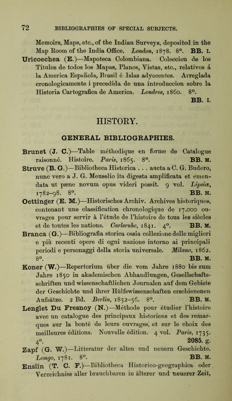 Memoirs, Maps, etc., of the Indian Surveys, deposited in the Map Eoom of the India Office. London, i S’]S. 8®. BB. I. Uricoechea (E.)—Mapoteca Colombiana. Coleccion de los Titulos de todos los Mapas, Pianos, Vistas, etc., relatives a la America Espanola, Brasil e Islas adyaceiites. Arreglada cronologicamente i precedida de una introduccion sobre la Historia Cartografica de America. Londres, iS6o. 8®. BB. I. HISTORY. GENERAL BIBLIOGRAPHIES. Brunet (J. C.)—Table methodique en forme de Catalogue raisonne. Histoire. Paris, 1865. 8®. BB. M. Struve (B. G.) —Bibliotheca Historica . . . aucta a C. G. Budero, nunc vero a J. G. Meuselio ita digesta amplificata et emen- data ut psene novum opus videri possit. 9 vol. Lipsice, 1782—98. 8®. BB. M. Oettinger (E. M.)—Historisches Archiv. Archives historiques, contenant une classification chronologique de 17,000 ou- vrages pour servir a 1’etude de I’histoire de tous les siecles et de toutes les nations. Carlsruhe, 1841. 4®. BB. M. Branca (G.)—Bibliografia storica ossia collezione delle migliori e piu recenti opere di ogni nazione interne ai principali periodi e personaggi della storia universale. Milano, 1862. 8®. BB. M. Koner (W.)—Repertorium fiber die vom Jahre 1880 bis zum Jahre 1850 in akademischen Abhandlungen, Gesellschafts- ' schriften und wissenschaftlichen Journalen auf dem Gebiete der Geschichte und ihrer Hfilfswissenschaften erschienenen Aufsatze. 2 Bd. Berlin, 1852-56. 8®. BB. M. Lenglet Du Fresnoy (N.)—Methode pour etudier I’histoire avec un catalogue des principaux histoiiens et des remar- ques sur la bonte de leurs ouvrages, et sur le choix des meilleures editions. Nouvelle edition. 4 vol. Paris, 1735. 40. 2085. g. Zapf (G. W.) —Litteratur der alten und neuern Geschichte. Lemgo, 1781. 8®. BB. M. Enslin (T. C. F.)—Bibliotheca Historico-geographica oder Verzeichniss aller brauchbaren in alterer und neuerer Zeit,