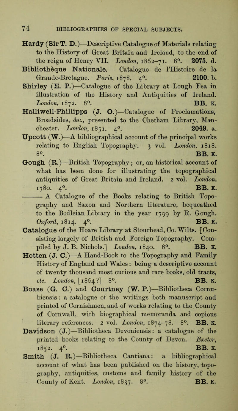 Hardy (Sir T. D.)—Descriptive Catalogue of Materials relating to the History of Great Britain and Ireland, to the end of the reign of Henry VII. London, 1862-] i. 8®. 2075. d. Bibliothdque Nationale. Catalogue de I’Histoire de la Grande-Bretagne. Paris, 1878. 4*^. 2100. b. Shirley (E. P.)—Catalogue of the Library at Lough Fea in illustration of the Histoiy and Antiquities of Ireland. London, 1872. 8®. BB. K. Halliwell-Phillipps (J. O.)—Catalogue of Proclamations, Broadsides, &c., presented to the Chetham Library, Man- chester. London, 1851. 4®. 2049. a. Upcott (W.)—A bibliographical account of the principal works relating to English Topography. 3 vol. London, 1818. 8®. BB. K. Gough (R.)—British Topography; or, an historical account of what has been done for illustrating the topographical antiquities of Great Britain and Ireland. 2 vol. London. 1780. 4°. BB. K. A Catalogue of the Books relating to British Topo- graphy and Saxon and Northern literature, bequeathed to the Bodleian Library in the year 1799 by R. Gough. Oxford, 1814. 4®. BB. K. Catalogue of the Hoare Library at Stourhead, Co. Wilts. [Con- sisting largely of British and Foreign Topography. Com- piled by J. B. Nichols.] London, 18^0. 8®. BB. K. Hotten (J. C.)—A Hand-Book to the Topography and Family History of England and Wales; being a descriptive account of twenty thousand most curious and rare books, old tracts, etc. London, [1864?] 8°. BB. K. Boase (G. C.) and Courtney (W. P.)—Bibliotheca Cornu- biensis : a catalogue of the writings both manuscript and printed of Cornishmen, and of works relating to the County of Cornwall, with biographical memoranda and copious literary references. 2 vol. 1874-78. 8®. BB. K. Davidson (J.)—Bibliotheca Devoniensis; a catalogue of the printed books relating to the County of Devon. Exeter, 1852. 4®. BB. K. Smith (J. R.)—Bibliotheca Cantiana: a bibliographical account of what has been published on the history, topo- graphy, antiquities, customs and family history of the County of Kent. London, 1837. 8®. BB. K.