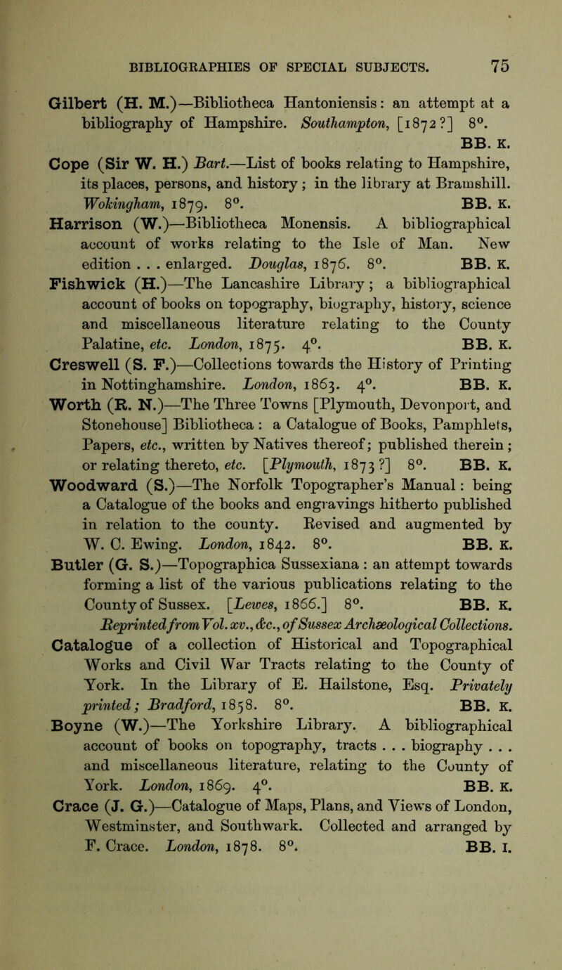Gilbert (H. M.) —Bibliotheca Hantoniensis: an attempt at a bibliography of Hampshire. Southampton, [1872?] 8®. BB. K. Cope (Sir W. H.) Bart.—List of books relating to Hampshire, its places, persons, and history ; in the library at Bramshill. Wokingham, 1879. 8®. BB. K. Harrison (W.)—Bibliotheca Monensis. A bibliographical account of works relating to the Isle of Man. New edition . . . enlarged. Douglas, 1876. 8®. BB. K. Fishwick (H.)—The Lancashire Library ; a bibliographical account of books on topography, biography, history, science and miscellaneous literature relating to the County Palatine, etc. London, 1875. 4°. BB. K. Creswell (S. F.) —Collections towards the History of Printing in Nottinghamshire. London, 1863. 4®. BB. K. Worth (R. N .)—The Three Towns [Plymouth, Devonport, and Stonehouse] Bibliotheca : a Catalogue of Books, Pamphlets, Papers, etc., written by Natives thereof; published therein ; or relating thereto, e^c. [Plymouth, 1873?] 8®. BB. K. Woodward (S.)—The Norfolk Topographer’s Manual: being a Catalogue of the books and engravings hitherto published in relation to the county. Revised and augmented by W. C. Ewing. London, 1842. 8®. BB. K. Butler (G. S.)—Topographica Sussexiana : an attempt towards forming a list of the various publications relating to the County of Sussex. [Lewes, 1866.] 8®. BB. K. Beprintedfrom Vol. xv., &c., of Sussex Archaeological Collections. Catalogue of a collection of Historical and Topographical Works and Civil War Tracts relating to the County of York. In the Library of E. Hailstone, Esq. Privately printed; Bradford, 18^8. 8®. BB. K. Boyne (W.)—The Yorkshire Library. A bibliographical account of books on topography, tracts . . . biography . . . and miscellaneous literature, relating to the County of York. London, 1869. 4®. BB. K. Crace (J. G.)—Catalogue of Maps, Plans, and Views of London, Westminster, and Southwark. Collected and arranged by F. Crace. London, 1878. 8®. BB. I.