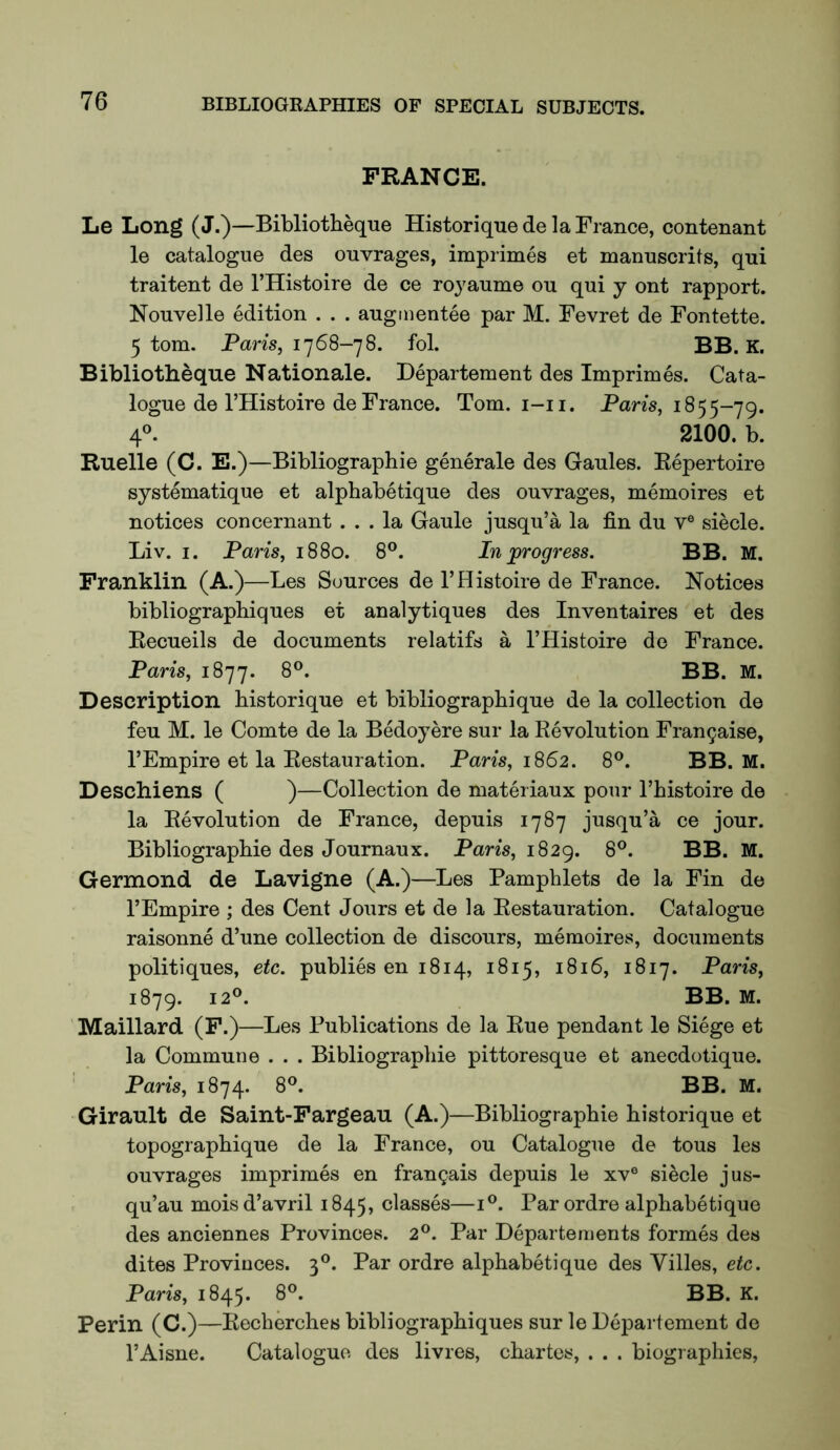 FRANCE. Le Long (J.)—Bibliotheque Historique de la France, contenant le catalogue des ouvrages, imprimes et manuscrits, qui traitent de I’Histoire de ce royaume on qui j ont rapport. Nouvelle edition . . . augmentee par M. Fevret de Fontette. 5 tom. Paris, 1768-78. fol. BB. K. Bibliotheque Nationale. Departement des Imprimes. Cata- logue de I’Histoire de France. Tom. i-ii. Pans, 1855-79. 4^ 2100. b. Ruelle (C. E.)—Bibliographie generale des Gaules. Repertoire systematique et alphabetique des ouvrages, memoires et notices concernant ... la Gaule jusqu’a la fin du v® siecle. Liv. I. Paris, 1880. 8®. In ^progress. BB. M. Franklin (A.)—Les Sources de I’Histoire de France. Notices bibliograpbiques et analytiques des Inventaires et des Eecueils de documents relatifs a I’Histoire de France. Paris, 1877. 8®. BB. M. Description historique et bibliographique de la collection de feu M. le Comte de la BMoyere sur la Revolution Fran9aise, I’Empire et la Restauration. Paris, 1862. 8®. BB. M. Deschiens ( )—Collection de materiaux pour Thistoire de la Revolution de France, depuis 1787 jusqu’a ce jour. Bibliographie des Journaux. Pans, 1829. 8®. BB. M. Germond de Lavigne (A.)—Les Pamphlets de la Fin de I’Empire ; des Cent Jours et de la Restauration. Catalogue raisonne d’une collection de discours, memoires, documents politiques, etc. publics en 1814, 1815, 1816, 1817. Paris, 1879. 12®. BB. M. Maillard (F.)—Les Publications de la Rue pendant le Siege et la Commune . . . Bibliographie pittoresque et anecdotique. Paris, 1874. 8®. BB. M. Girault de Saint-Fargeau (A.)—Bibliographic historique et topographique de la France, ou Catalogue de tous les ouvrages imprimes en frangais depuis le xv° siecle jus- qu’au mois d’avril 1845, classes—i®. Par ordre alphabetique des anciennes Provinces. 2®. Par Departements formes des dites Provinces. 3®. Par ordre alphabetique des Villes, etc. Paris, 1845. 8®. BB. K. Perin (C.)—Recherches bibliograpbiques sur le Departement de I’Aisne. Catalogue des livres, chartes, . . . biographies.