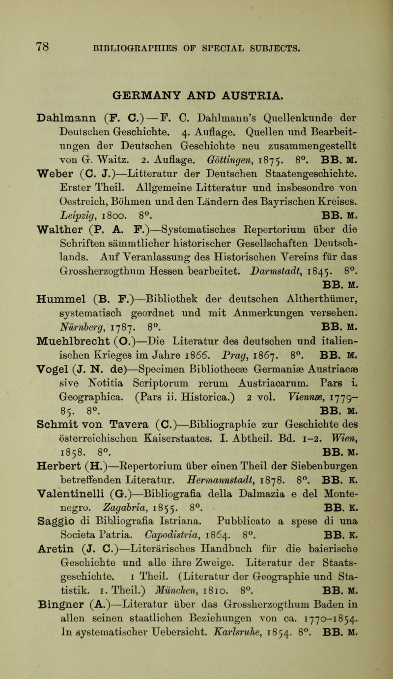 GERMANY AND AUSTRIA. Dahlmann (F. C.) — F. C. Dahlmaim’s Quellenkunde der Deutsclien Geschichte. 4. Auflage. Quellen und Bearbeit- ungen der Deutschen Geschichte neu zusammengestellt von G. Waitz. 2. Auflage. Gottingen, 1875. 8°. BB. M. Weber (C. J.)—Litteratur der Deutschen Staatengeschichte. Erster Theil. Allgemeine Litteratur und inshesondre von Oestreich, Bohmen und den Landern des Bayrischen Kreises. Leijpzig, 1800. 8°. BB. M. Walther (P. A. F.)—Systematisches Repertorium iiher die Schriften sammtlicher historischer Gesellschaften Dentsch- lands. Auf Yeranlassung des Historischen Yereins fiir das Grossherzogthuui Hessen hearbeitet. Darmstadt, 1845. 8®. BB. M. Hummel (B. F.)—Bibliothek der deutschen Altherthiiiner, systematisch geordnet und mit Anmerkungen versehen. Niirnberg, 1787. 8®. BB. M. Mueblbrecbt (O.)—Die Literatur des deutschen und italien- ischen Krieges im Jahre 1866. Drag, 1867. 8®. BB. M. Vogel (J. N. de)—Specimen Bibliothecae Germanise Austriacae sive Notitia Scriptorum rerum Austriacarum. Pars i. Geographica. (Pars ii. Historica.) 2 vol. Viennse, 1779- 85. 8®. BB. M. Scbmit von Tavera (C.)—Bibliographie zur Geschichte des osterreichischen Kaiserstaates. I. Abtheil. Bd. 1-2. Wien, 1858. 8®. BB. M. Herbert (H.)—Repertorium iiber einen Theil der Siebenburgen betreflenden Literatur. Hermannstadt, 1878. 8®. BB. K. Valentinelli (G.)—Bibliografia della Dalmazia e del Monte- negro. Zagahria, 1855. Saggio di Bibliografia Istriana. Pubblicato a spese di una Societa Patria. Capodistria, 1864. 8®. BB. K. Aretin (J. C.)—Literarisches Handbuch fiir die baierische Geschichte und alle ihre Zweige. Literatur der Staats- geschichte. i Theil. (Literatur der Geographie und Sta- tistik. I. Theil.) Miinchen, 1810. 8®. BB. M. Bingner (A.)—Literatur iiber das Grossherzogthum Baden in alien seinen staatlichen Beziehungen von ca. 1770-1854. In systematischer Uebersicht. Karlsruhe, 1854. 8®. BB. M.