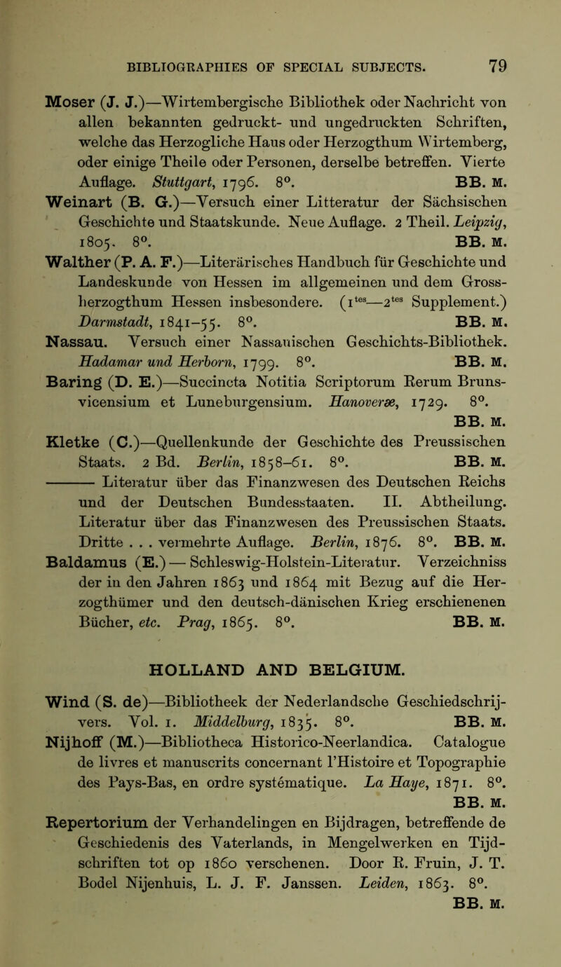 Moser (J. J.)—Wirtembergische Bibliothek oder Nacbricbt von alien bekannten gedruckt- nnd ungedruckten Scbriften, welche das Herzogliche Haus oder Herzogthnm Wirtemberg, Oder einige Theile oder Personen, derselbe betreffen. Vierte Auflage. Stuttgart^ i79^- 8®. BB. M. Weinart (B. G.)—Versucb einer Litteratur der Sacbsischen Geschichte nnd Staatskunde. Neue Auflage. 2 Theil. Leipzig^ 1805. 8°. BB. M. Walther (P. A. P.)—Literariscbes Handbucb fiir Gescbicbte nnd Landeskunde von Hessen im allgemeinen nnd dem Gross- berzogthum Hessen insbesondere. —2*®® Supplement.) Darmstadt, 1841-55. 8®. BB. M. Nassau. Versucb einer Nassauiscben Gescbicbts-Bibliotbek. Hadamar und Herhorn, 1799. 8®. BB. M. Baring (D. E.)—Succincta Notitia Scriptorum Kerum Bruns- vicensium et Luneburgensium. Hanoverse, 8®. BB. M. Kletke (C.)—Quellenkunde der Gescbicbte des Preussiscben Staats. 2 Bd. Berlin, 1858-61. 8®. BB. M. Literatur iiber das Pinanzwesen des Deutscben Keicbs und der Deutscben Bundesstaaten. II. Abtbeilung. Literatur iiber das Pinanzwesen des Preussiscben Staats. Dritte . . . vermebrte Auflage. Berlin, 1876. 8®. BB. M. Baldamiis (E.) — Scbleswig-Holstein-Literatur. Verzeicbniss der in den Jabren 1863 und 1864 mit Bezug auf die Her- zogthiimer und den deutscb-danischen Krieg erscbienenen Biicber, etc. Brag, 1865. 8®. BB. M. HOLLAND AND BELGIUM. Wind (S. de)—Bibliotbeek der Nederlandscbe Gescbiedscbrij- vers. Vol. i. Middelburg, 1835. Nijhoff (M.) —Bibliotheca Historico-Neerlandica. Catalogue de livres et manuscrits concernant I’Histoire et Topograpbie des Pays-Bas, en ordre systematique. La Saye, 1871. 8®. BB. M. Repertorium der Verbandelingen en Bijdragen, betreffende de Gescbiedenis des Yaterlands, in Mengelwerken en Tijd- scbriften tot op i860 verscbenen. Door R. Fruin, J. T. Bodel Nijenhuis, L. J. F. Janssen. Leiden, 1863. 8®. BB. M.