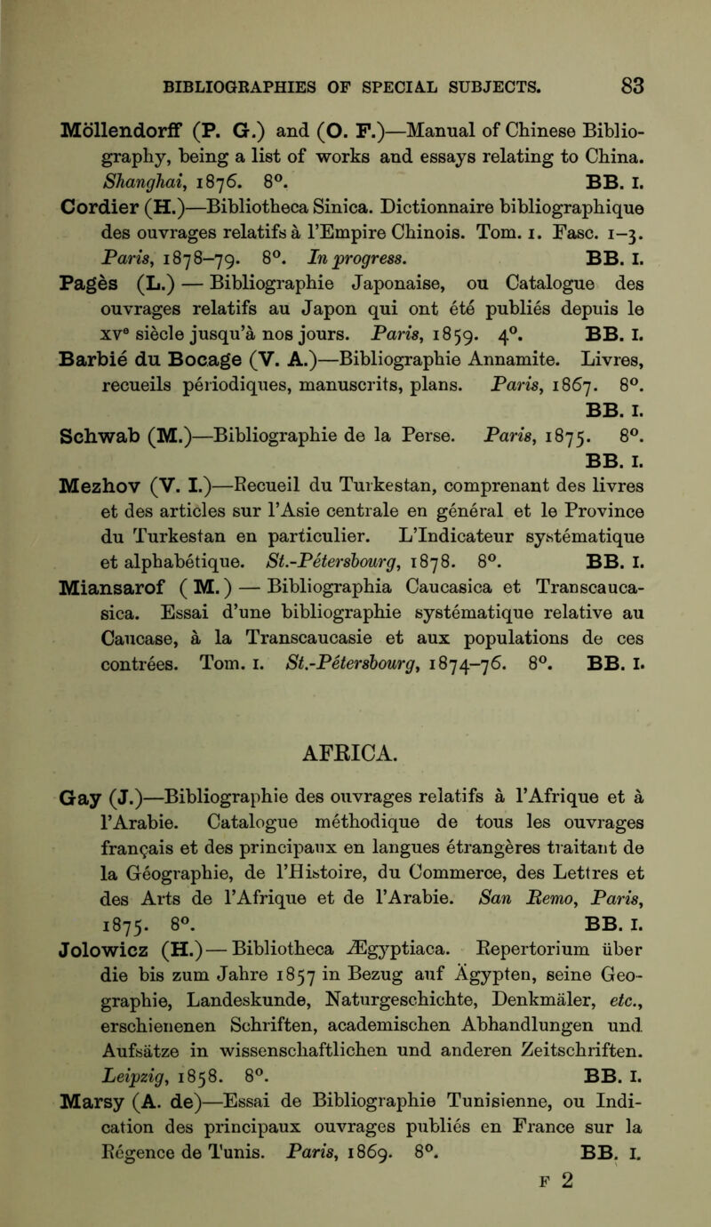 Mdllendorff (P. G.) and (O. F.)—Manual of Chinese Biblio- graphy, being a list of works and essays relating to China. Shanghai, 1876. 8®. BB. I. Cordier (H.)—Bibliotheca Sinica. Dictionnaire bibliographique des ouvrages relatifsa I’Empire Chinois. Tom. i. Fasc. 1-3. Paris, 1878-79. 8®. In ^progress. BB. I. Pages (L.) — Bibliographie Japonaise, ou Catalogue des ouvrages relatifs au Japon qui ont ete publics depuis le XV® siecle jusqu’a nos jours. Pam, 1859. 4^* BB. I. Barbie du Bocage (V. A.)—Bibliographie Annamite. Livres, recueils periodiques, manuscrits, plans. Paris, 1867. 8®. BB. I. Schwab (M.)—Bibliographie de la Perse. Paris, 1875. 8®. BB. I. Mezhov (V. I.)—Recueil du Turkestan, comprenant des livres et des articles sur I’Asie centrale en general et le Province du Turkestan en particulier. LTndicateur systematique et alphabetique. St.-Petersbourg, 18’]8. 8®. BB. I. Miansarof ( M.) — Bibliographia Caucasica et Tran sea uca- sica. Essai d’une bibliographie systematique relative au Caucase, a la Transcaucasie et aux populations de ces contrees. Tom. i. St.-Petersbourg, 1874-76. 8®. BB. I. AFKICA. Gay (J.)—Bibliographie des ouvrages relatifs a I’Afrique et a I’Arabie. Catalogue methodique de tous les ouvrages frangais et des principaux en langues etrangeres traitant de la Geographie, de I’Histoire, du Commerce, des Lettres et des Arts de I’Afrique et de 1’Arable. San Memo, Paris, 1875. 8®. BB. I. Jolowicz (H.)—Bibliotheca uEgyptiaca. Eepertorium iiber die bis zum Jahre 1857 Bezug auf Agypten, seine Geo- graphie, Landeskunde, Natiirgeschichte, Denkmaler, etc., erschienenen Schriften, academischen Abhandlungen und Aufsatze in wissenschaftlichen und anderen Zeitschriften. Leipzig, 1858. 8®. BB. I. Marsy (A. de)—Essai de Bibliographie Tunisienne, ou Indi- cation des principaux ouvrages publics en France sur la Begence de Tunis. Paris, 1869. 8®. BB. I. F 2