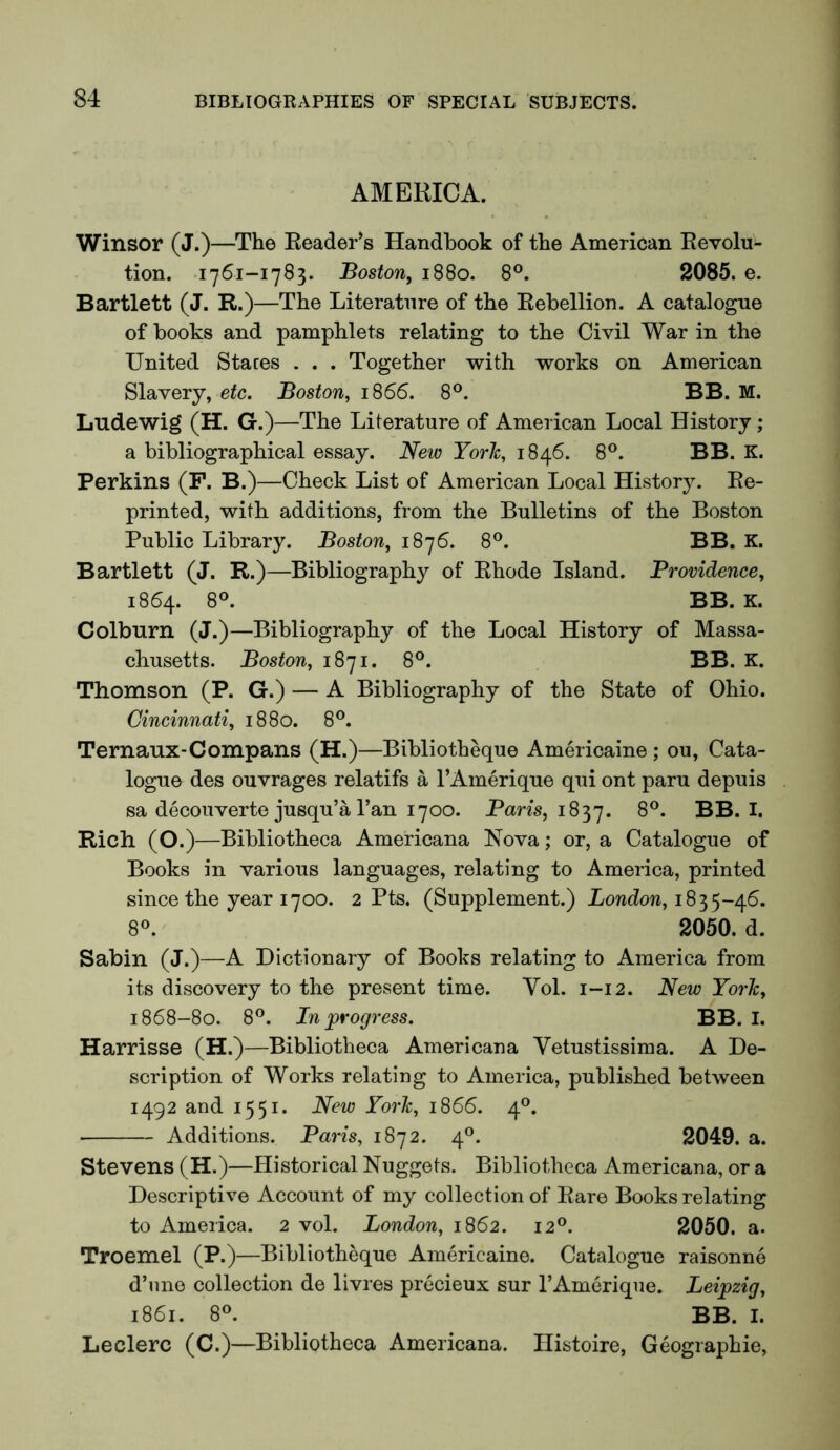 AMERICA. Winsor (J.)—^The Reader’s Handbook of tbe American Revolu- tion. 1761-1783. Boston, 1880. 8®. 2085. e. Bartlett (J. R.)—The Literature of the Rebellion. A catalogue of books and pamphlets relating to the Civil War in the United Staces . . . Together with works on American Slavery, etc. Boston, 1866. 8®. BB. M. Ludewig (H. G.)—The Literature of American Local History; a bibliographical essay. New York, 1846. 8®. BB. K. Perkins (F. B.)—Check List of American Local History. Re- printed, with additions, from the Bulletins of the Boston Public Library. Boston, 6. 8®. BB. E. Bartlett (J. R.)—Bibliography of Rhode Island. Providence, 1864. 8°. BB. K. Colburn (J.)—Bibliography of the Local History of Massa- chusetts. Boston, 1871. 8®. BB. K. Thomson (P. G.) — A Bibliography of the State of Ohio. Cincinnati, 1880. 8®. Ternaux-Compans (H.)—Bibliotheque Americaine; ou. Cata- logue des ouvrages relatifs a FAinerique qui ont paru depuis sa decouverte jusqu’a Fan 1700. Pans, 1837. BB. I. Rich (O.)—Bibliotheca Americana Nova; or, a Catalogue of Books in various languages, relating to America, printed since the year 1700. 2 Pts. (Supplement.) Xowdow, 1835-46. 8°. 2050. d. Sabin (J.)—A Dictionary of Books relating to America from its discovery to the present time. Vol. 1-12. New York, 1868-80. 8®. In progress. BB. I. Harrisse (H.)—Bibliotheca Americana Vetustissima. A De- scription of Works relating to America, published between 1492 and 1551. New York, 1866. 4®. • Additions. Paris, 1872. 4®. 2049. a. Stevens (H.)—Historical Nuggets. Bibliotheca Americana, or a Descriptive Account of my collection of Rare Books relating to America. 2 vol. London, 1862. 12®. 2050. a. Troemel (P.)—Bibliotheque Americaine. Catalogue raisonne d’lme collection de livres precieux sur FAmerique. Leipzia, 1861. 8®. BB. I. Leclerc (C.)—Bibliotheca Americana. Histoire, Geographic,