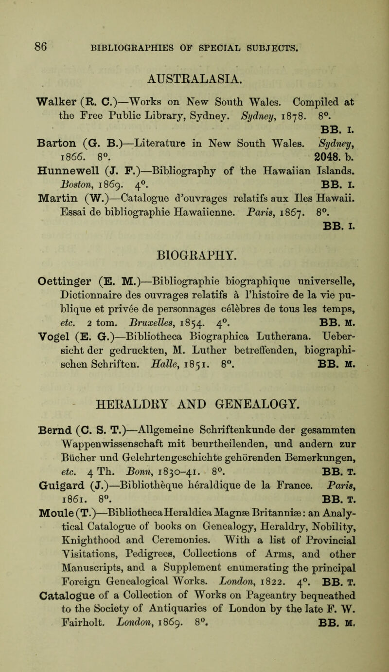 AUSTKALASIA. Walker (R. C.)—Works on New South Wales. Compiled at the Free Public Library, Sydney. Sydney^ 1878. 8®. BB. I. Barton (G. B.)—Literature in New South Wales. Sydney, 1856. 8®. 2048. b. Hunnewell (J. F.)—Bibliography of the Hawaiian Islands. Boston, 1869. 4®. BB. I. Martin (W.)—Catalogue d’ouvrages relatifs aux lies Hawaii. Essai de bibliographie Hawaiienne. Paris, 1867. 8®. BB. I. BIOGRAPHY. Oettinger (E. M.)—Bibliographie biographique universelle, Dictionnaire des ouvrages relatifs a I’histoire de la vie pu- blique et privee de personnages celebres de tous les temps, etc. 2 tom. Bruxelles, 1854. 4®. BB. M. Vogel (E. G .)—Bibliotheca Biographica Lutherana. Ueber- sicht der gedruckten, M. Luther betreffenden, biographi- schen Schriften. Halle, 18^1. 8®. BB. M. - HERALDRY AND GENEALOGY. Bemd (C. S. T.)—Allgemeine Schriftenkunde der gesammten Wappenwissenschaft mit beurtheilenden, und andem zur Bucher und Gelehrtengeschichte gehorenden Bemerkungen, etc. 4 Tb. Rowri, 1830-41. 8®. BB. T. Guigard (J.)—Bibliotheque heraldique de la France. Paris, 1861. 8®. BB. T. Moule (T.)—BibliothecaHeraldica Magnae Britanniae: an Analy- tical Catalogue of books on Genealogy, Heraldry, Nobility, Knighthood and Ceremonies. With a list of Provincial Visitations, Pedigrees, Collections of Arms, and other Manuscripts, and a Supplement enumerating the principal Foreign Genealogical Works. London, 1822. 4®. BB. T. Catalogue of a Collection of Works on Pageantry bequeathed to the Society of Antiquaries of London by the late F. W. Fairholt. London, 1869. 8®. BB. M.