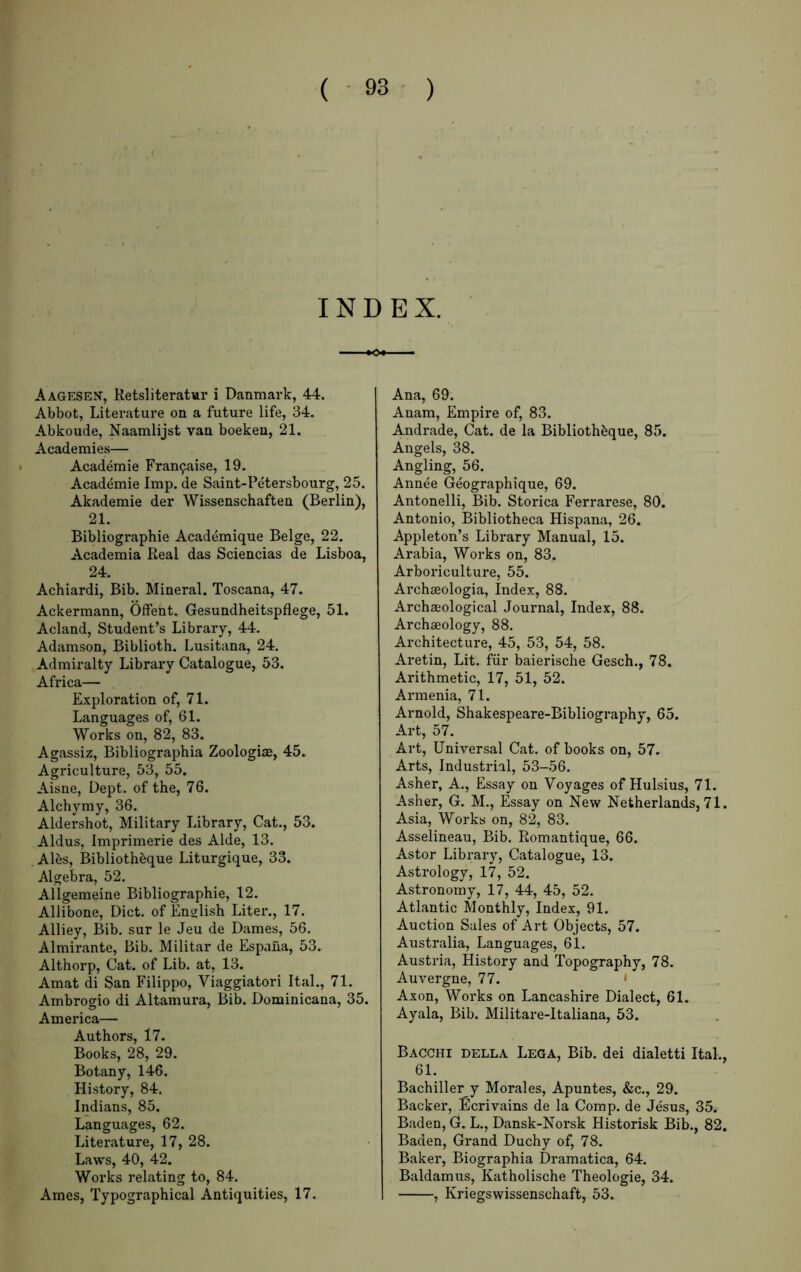 INDEX. Aagesen, Ketsliteratur i Danmark, 44. Abbot, Literature on a future life, 34. Abkoude, Naamlijst van boeken, 21. Academies— Academic Fran9aise, 19. Academic Imp. de Saint-Petersbourg, 25. Akademie der Wissenschaften (Berlin), 21. Bibliographic Academique Beige, 22. Academia Beal das Sciencias de Lisboa, 24. Achiardi, Bib. Mineral. Toscana, 47. Ackermann, Offent. Gesundheitspflege, 51. Acland, Student’s Library, 44. Adamson, Biblioth. Lusitana, 24. Admiralty Library Catalogue, 53. Africa— Exploration of, 71. Languages of, 61. Works on, 82, 83. Agassiz, Bibliographia Zoologiae, 45. Agriculture, 53, 55. Aisne, Dept, of the, 76. Alchymy, 36. Aldershot, Military Library, Cat., 53. Aldus, Imprimerie des Aide, 13. Albs, Bibliotheque Liturgique, 33. Algebra, 52. Allgemeine Bibliographic, 12. Allibone, Diet, of Enojlish Liter., 17. Alliey, Bib. sur le Jeu de Dames, 56. Almirante, Bib. Militar de Espaiia, 53. Althorp, Cat. of Lib. at, 13. Amat di San Filippo, Viaggiatori Ital., 71. Ambrogio di Altamura, Bib. Dominicana, 35. America— Authors, 17. Books, 28, 29. Botany, 146. History, 84. Indians, 85. Languages, 62. Literature, 17, 28. Laws, 40, 42. Works relating to, 84. Ames, Typographical Antiquities, 17. Ana, 69. Anam, Empire of, 83. Andi’ade, Cat. de la Bibliothbque, 85. Angels, 38. Angling, 56. Annee Geographique, 69. Antonelli, Bib. Storica Ferrarese, 80. Antonio, Bibliotheca Hispana, 26. Appleton’s Library Manual, 15. Arabia, Works on, 83. Arboriculture, 55. Archseologia, Index, 88. Archa;ological Journal, Index, 88. Archaeology, 88. Architecture, 45, 53, 54, 58. Aretin, Lit. fiir baierische Gesch., 78. Arithmetic, 17, 51, 52. Armenia, 71. Arnold, Shakespeare-Bibliography, 65. Art, 57. Art, Universal Cat. of books on, 57. Arts, Industrial, 53-56. Asher, A., Essay on Voyages of Hulsius, 71. Asher, G. M., Essay on New Netherlands, 71. Asia, Works on, 82, 83. Asselineau, Bib. Romantique, 66. Astor Library, Catalogue, 13. Astrology, 17, 52. Astronomy, 17, 44, 45, 52. Atlantic Monthly, Index, 91. Auction Sales of Art Objects, 57. Australia, Languages, 61. Austria, History and Topography, 78. Auvergne, 77. • Axon, Works on Lancashire Dialect, 61. Ayala, Bib. Militare-Italiana, 53. Bacchi della Lega, Bib. dei dialetti Ital., 61. Bachiller y Morales, Apuntes, &c., 29. Backer, Ecrivains de la Comp, de Jesus, 35. Baden, G. L., Dansk-Norsk Historisk Bib., 82. Bacien, Grand Duchy of, 78. Baker, Biographia Dramatica, 64. Baldamus, Katholische Theologie, 34. , Kriegswissenschaft, 53.