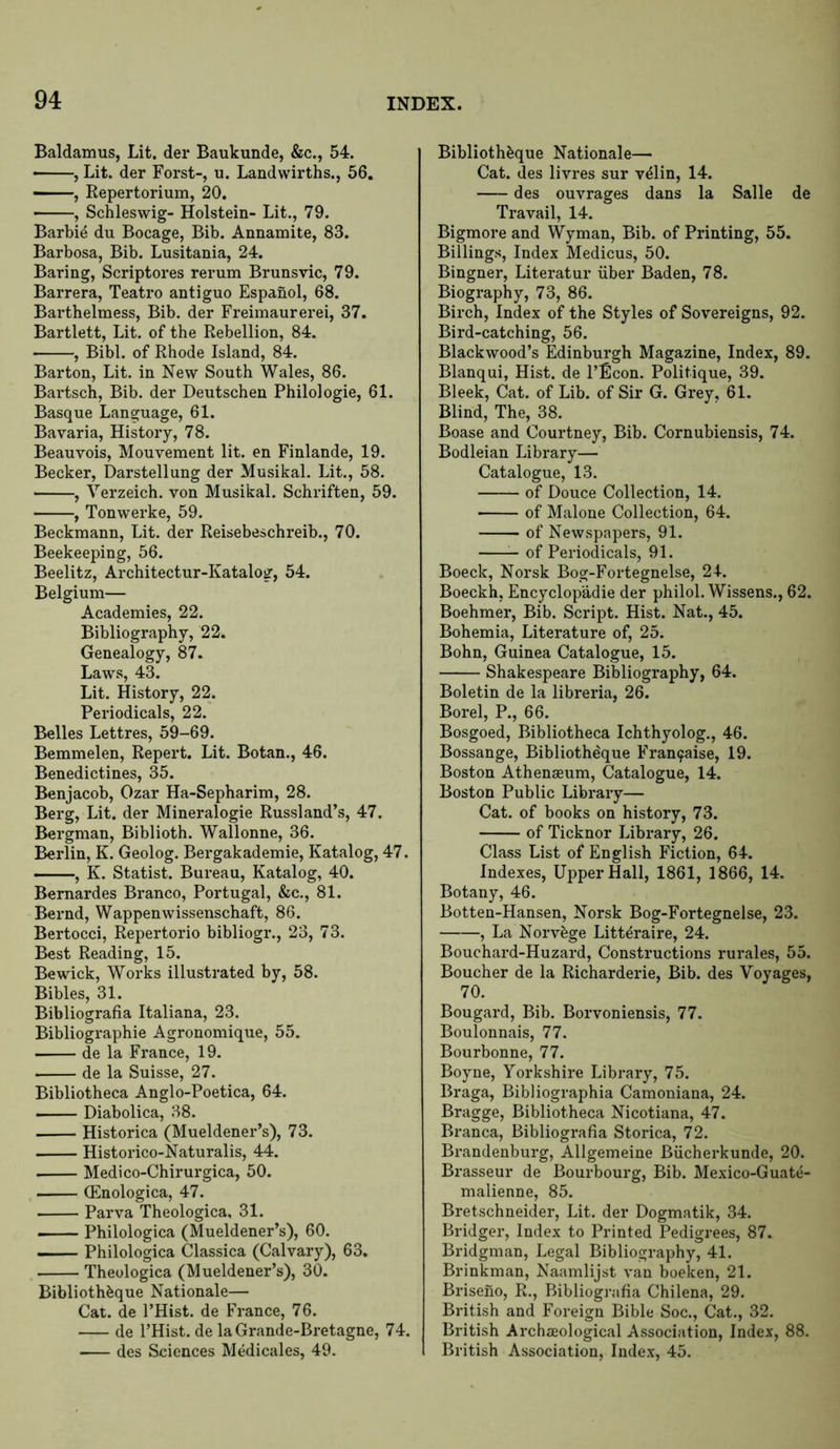Baldamus, Lit. der Baukunde, &c., 54. • , Lit. der Forst-, u. Landwirths., 56, —, Repertorium, 20. , Schleswig- Holstein- Lit., 79. Barbie du Bocage, Bib. Annamite, 83. Barbosa, Bib. Lusitania, 24. Baring, Scriptores rerum Brunsvic, 79. Barrera, Teatro antiguo Espanol, 68. Barthelmess, Bib, der Fi’eimaurerei, 37. Bartlett, Lit. of the Rebellion, 84. • , Bibl. of Rhode Island, 84. Barton, Lit. in New South Wales, 86. Bartsch, Bib. der Deutschen Philo!ogie, 61. Basque Language, 61. Bavaria, History, 78. Beauvois, Mouvement lit. en Finlande, 19. Becker, Darstellung der Musikal. Lit., 58. , Verzeich. von Musikal. Schriften, 59. , Tonwerke, 59. Beckmann, Lit. der Reisebeschreib., 70. Beekeeping, 56. Beelitz, Architectur-Katalog, 54. Belgium— Academies, 22. Bibliography, 22. Genealogy, 87. Laws, 43. Lit. History, 22. Periodicals, 22. Belles Lettres, 59-69. Bemmelen, Repert. Lit. Botan., 46. Benedictines, 35. Benjacob, Ozar Ha-Sepharim, 28. Berg, Lit. der Mineralogie Russland’s, 47. Bergman, Biblioth. Wallonne, 36. Berlin, K. Geolog. Bergakademie, Katalog, 47. , K. Statist. Bureau, Katalog, 40. Bernardes Branco, Portugal, &c., 81. Bernd, Wappenwissenschaft, 86. Bertocci, Repertorio bibliogr., 23, 73. Best Reading, 15. Bewick, Works illustrated by, 58. Bibles, 31. Bibliografia Italiana, 23. Bibliographie Agronomique, 55. de la France, 19. de la Suisse, 27. Bibliotheca Anglo-Poetica, 64. Diabolica, 38. Historica (Mueldener’s), 73. Historico-Naturalis, 44. Medico-Chirurgica, 50. (Enologica, 47. • Parva Theologica, 31. Philologica (Mueldener’s), 60. — Philologica Classica (Calvary), 63. Theologica (Mueldener’s), 30. Biblioth^ue Nationale— Cat. de I’Hist. de France, 76. de I’Hist. de laGrande-Bretagne, 74. des Sciences Medicales, 49. Biblioth^ue Nationale— Cat. des livres sur vdlin, 14. des ouvrages dans la Salle de Travail, 14. Bigmore and Wyman, Bib. of Printing, 55. Billings, Index Medicus, 50. Bingner, Literatur iiber Baden, 78. Biography, 73, 86. Birch, Index of the Styles of Sovereigns, 92. Bird-catching, 56. Blackwood’s Edinburgh Magazine, Index, 89. Blanqui, Hist, de I’Econ. Politique, 39. Bleek, Cat. of Lib. of Sir G. Grey, 61. Blind, The, 38. Boase and Courtney, Bib. Cornubiensis, 74. Bodleian Library— Catalogue, 13. of Douce Collection, 14. of Malone Collection, 64. of Newspapers, 91. of Periodicals, 91. Boeck, Norsk Bog-Fortegnelse, 24. Boeckh, Encyclopadie der philol. Wissens., 62. Boehmer, Bib. Script. Hist. Nat., 45. Bohemia, Literature of, 25. Bohn, Guinea Catalogue, 15. Shakespeare Bibliography, 64. Boletin de la libreria, 26. Borel, P., 66. Bosgoed, Bibliotheca Ichthyolog., 46. Bossange, Bibliotheque Frau9aise, 19. Boston Athenaeum, Catalogue, 14. Boston Public Library— Cat. of books on history, 73. of Ticknor Library, 26. Class List of English Fiction, 64. Indexes, Upper Hall, 1861, 1866, 14. Botany, 46. Botten-Hansen, Norsk Bog-Fortegnelse, 23. , La Norv^ge Litteraire, 24. Bouchard-Huzard, Constructions rurales, 55. Boucher de la Richarderie, Bib. des Voyages, 70. Bougard, Bib. Borvoniensis, 77. Boulonnais, 77. Bourbonne, 77. Boyne, Yorkshire Library, 75. Braga, Bibliographia Camoniana, 24. Bragge, Bibliotheca Nicotiana, 47. Branca, Bibliografia Storica, 72. Brandenburg, Allgemeine Biicherkunde, 20. Brasseur de Bourbourg, Bib. Mexico-Guate- malienne, 85. Bretschneider, Lit. der Dogmatik, 34. Bridger, Index to Printed Pedigrees, 87. Bridgman, Legal Bibliography, 41. Brinkman, Naamlijst van boeken, 21. Briseno, R., Bibliografia Chilena, 29. British and Foreign Bible Soc., Cat., 32. British Archeological Association, Index, 88. British Association, Index, 45.