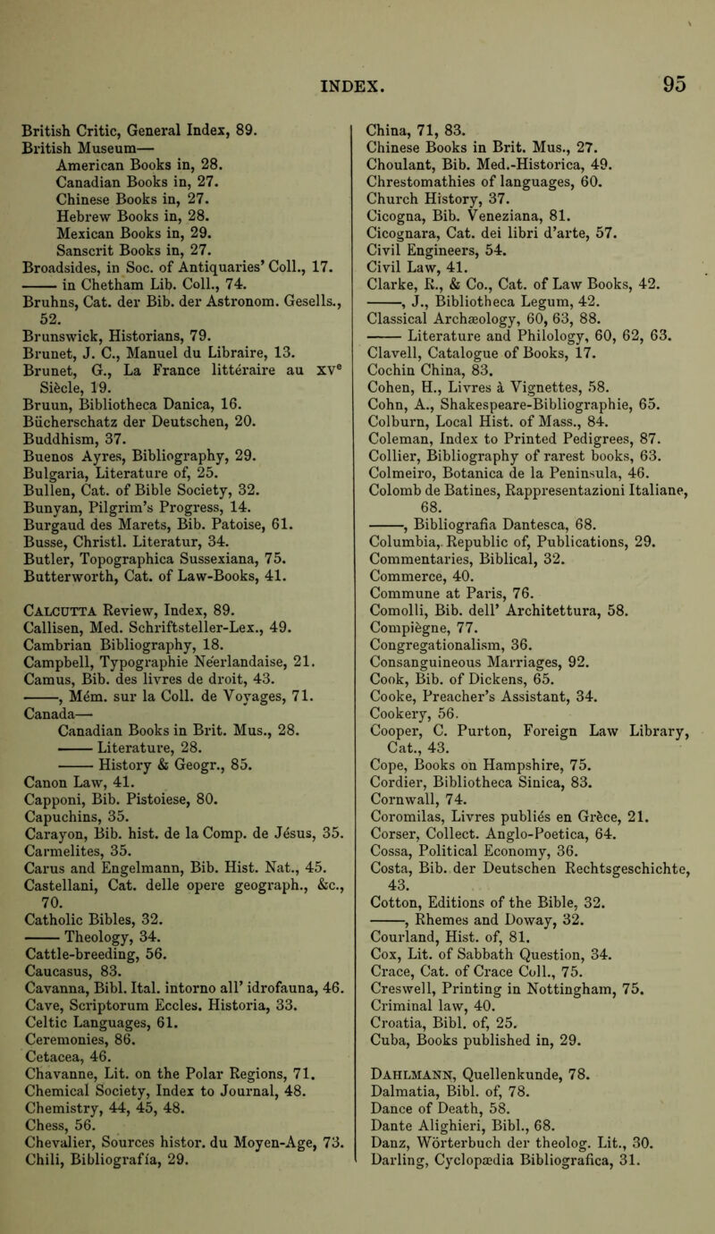 British Critic, General Index, 89. British Museum— American Books in, 28. Canadian Books in, 27. Chinese Books in, 27. Hebrew Books in, 28. Mexican Books in, 29. Sanscrit Books in, 27. Broadsides, in Soc. of Antiquaries’ Coll., 17. in Chetham Lib. Coll., 74. Bruhns, Cat. der Bib. der Astronom. Gesells., 52. Brunswick, Historians, 79. Brunet, J. C., Manuel du Libraire, 13. Brunet, G., La France litteraire au XV® Sifecle, 19. Bruun, Bibliotheca Danica, 16. Biicherschatz der Deutschen, 20. Buddhism, 37. Buenos Ayres, Bibliography, 29. Bulgaria, Literature of, 25. Bullen, Cat. of Bible Society, 32. Bunyan, Pilgrim’s Progress, 14. Burgaud des Marets, Bib. Patoise, 61. Busse, Christl. Literatur, 34. Butler, Topographica Sussexiana, 75. Butterworth, Cat. of Law-Books, 41. Calcutta Review, Index, 89. Callisen, Med. Schriftsteller-Lex., 49. Cambrian Bibliography, 18. Campbell, Typographie Neerlandaise, 21. Camus, Bib. des livres de droit, 43. , M^m. sur la Coll, de Voyages, 71. Canada— Canadian Books in Brit. Mus., 28. Literature, 28. History & Geogr., 85. Canon Law, 41. Capponi, Bib. Pistoiese, 80. Capuchins, 35. Carayon, Bib. hist, de la Comp, de Jesus, 35. Carmelites, 35. Carus and Engelmann, Bib. Hist. Nat., 45. Castellani, Cat. delle opere geograph., &c., 70. Catholic Bibles, 32. Theology, 34. Cattle-breeding, 56. Caucasus, 83. Cavanna, Bibl. Ital. intorno all’ idrofauna, 46. Cave, Scriptorum Eccles. Historia, 33. Celtic Languages, 61. Ceremonies, 86. Cetacea, 46. Chavanne, Lit. on the Polar Regions, 71. Chemical Society, Index to Journal, 48. Chemistry, 44, 45, 48. Chess, 56. Chevalier, Sources histor. du Moyen-Age, 73. Chili, Bibliografla, 29. China, 71, 83. Chinese Books in Brit. Mus., 27. Choulant, Bib. Med.-Historica, 49. Chrestomathies of languages, 60. Church History, 37. Cicogna, Bib. Veneziana, 81. Cicognara, Cat. dei libri d’arte, 57. Civil Engineei's, 54. Civil Law, 41. Clarke, R., & Co., Cat. of Law Books, 42. , J., Bibliotheca Legum, 42. Classical Archaeology, 60, 63, 88. Literature and Philology, 60, 62, 63. Clavell, Catalogue of Books, 17. Cochin China, 83. Cohen, H., Livres a Vignettes, 58. Cohn, A., Shakespeare-Bibliographie, 65. Colburn, Local Hist, of Mass., 84. Coleman, Index to Printed Pedigrees, 87. Colliei*, Bibliography of rarest books, 63. Colmeiro, Botanica de la Peninsula, 46. Colomb de Batines, Rappresentazioni Italiane, 68. , Bibliografia Dantesca, 68. Columbia,. Republic of. Publications, 29. Commentaries, Biblical, 32. Commerce, 40. Commune at Pains, 76. Comolli, Bib. dell’ Architettura, 58. Compifegne, 77. Congregationalism, 36. Consanguineous Marriages, 92. Cook, Bib. of Dickens, 65. Cooke, Preacher’s Assistant, 34. Cookery, 56. Cooper, C. Purton, Foreign Law Library, Cat., 43. Cope, Books on Hampshire, 75. Cordier, Bibliotheca Sinica, 83. Cornwall, 74. Coromilas, Livres publics en Grfece, 21. Corser, Collect. Anglo-Poetica, 64. Cossa, Political Economy, 36. Costa, Bib. der Deutschen Rechtsgeschichte, 43. Cotton, Editions of the Bible, 32. , Rhemes and Doway, 32. Courland, Hist, of, 81. Cox, Lit. of Sabbath Question, 34. Crace, Cat. of Crace Coll., 75. Creswell, Printing in Nottingham, 75. Criminal law, 40. Croatia, Bibl. of, 25. Cuba, Books published in, 29. Dahlmann, Quellenkunde, 78. Dalmatia, Bibl. of, 78. Dance of Death, 58. Dante Alighieri, Bibl., 68. Danz, Worterbuch der theolog. Lit., 30. Darling, Cyclopaedia Bibliografica, 31.