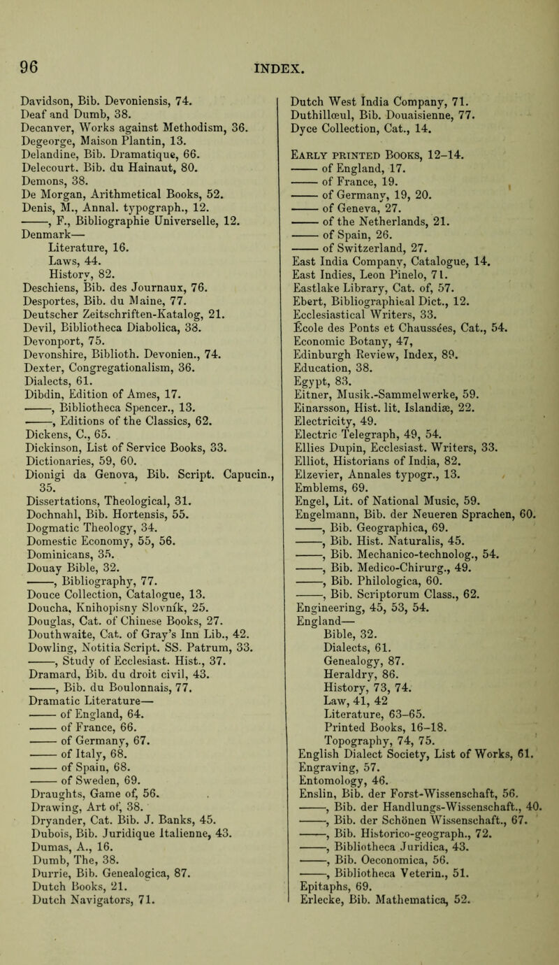 Davidson, Bib. Devoniensis, 74. Deaf and Dumb, 38. Decanver, Works against Methodism, 36. Degeorge, Maison Plantin, 13. Delandine, Bib. Dramatiquc, 66. Delecourt. Bib. du Hainaut, 80. Demons, 38. De Morgan, Arithmetical Books, 52. Denis, M., Annal. typograph., 12. , F., Bibliographic Universelle, 12. Denmark— Literature, 16. Laws, 44. History, 82. Deschiens, Bib. des Journaux, 76. Desportes, Bib. du Maine, 77. Deutscher Zeitschriften-Katalog, 21. Devil, Bibliotheca Diabolica, 38. Devonport, 75. Devonshire, Biblioth. Devonien., 74. Dexter, Congregationalism, 36. Dialects, 61. Dibdin, Edition of Ames, 17. , Bibliotheca Spencer., 13. • , Editions of the Classics, 62. Dickens, C., 65. Dickinson, List of Service Books, 33. Dictionaries, 59, 60. Dionigi da Genova, Bib. Script. Capucin., 35. Dissertations, Theological, 31. Dochnahl, Bib. Hortensis, 55. Dogmatic Theology, 34. Domestic Economy, 55, 56. Dominicans, 35. Douay Bible, 32. , Bibliography, 77. Douce Collection, Catalogue, 13. Doucha, Knihopisny Slovnik, 25. Douglas, Cat. of Chinese Books, 27. Douthwaite, Cat. of Gray’s Inn Lib., 42. Dowling, Notitia Script. SS. Patrum, 33. , Study of Ecclesiast. Hist., 37. Dramard, Bib. du droit civil, 43. , Bib. du Boulonnais, 77. Dramatic Literature— of England, 64. of France, 66. of Germany, 67. of Italy, 68. of Spain, 68. of Sweden, 69. Draughts, Game of, 56. Drawing, Art of, 38. Dryander, Cat. Bib. J. Banks, 45. Dubois, Bib. Juridique Italienne, 43. Dumas, A., 16. Dumb, The, 38. Durrie, Bib. Genealogica, 87. Dutch Books, 21. Dutch Navigators, 71. Dutch West India Company, 71. Duthillceul, Bib. Douaisienne, 77. Dyce Collection, Cat., 14. Early printed Books, 12-14. of England, 17. of France, 19. of Germany, 19, 20. of Geneva, 27. of the Netherlands, 21. of Spain, 26. of Switzerland, 27. East India Company, Catalogue, 14. East Indies, Leon Pinelo, 71. Eastlake Library, Cat. of, 57. Ebert, Bibliographic,al Diet., 12. Ecclesiastical Writers, 33. Ecole des Ponts et Chaussees, Cat., 54. Economic Botany, 47, Edinburgh Review, Index, 89. Education, 38. Egypt, 83. Eitner, Musik.-Sammelwerke, 59. Einarsson, Hist. lit. Islandias, 22. Electricity, 49. Electric Telegraph, 49, 54. Ellies Dupin, Ecclesiast. Writers, 33. Elliot, Historians of India, 82. Elzevier, Annales typogr., 13. y Emblems, 69. Engel, Lit. of National Music, 59. Engelmann, Bib. der Neueren Sprachen, 60. , Bib. Geographica, 69. , Bib. Hist. Naturalis, 45. , Bib. Mechanico-technolog., 54. , Bib. Medico-Chirurg., 49. , Bib. Philologica, 60. , Bib. Scriptorum Class., 62. Engineering, 45, 53, 54. England— Bible, 32. Dialects, 61. Genealogy, 87. Heraldry, 86. History, 73, 74. Law, 41, 42 Literature, 63-65. Printed Books, 16-18. Topography, 74, 75. English Dialect Society, List of Works, 61. Engraving, 57. Entomology, 46. Enslin, Bib. der Forst-Wissenschaft, 56. , Bib. der Handlungs-Wissenschaft., 40. , Bib. der Schbnen Wissenschaft., 67. , Bib. Historico-geograph., 72. , Bibliotheca Juridica, 43. , Bib. Oeconomica, 56. , Bibliotheca Veterin., 51. Epitaphs, 69. Erlecke, Bib. Mathematica, 52.