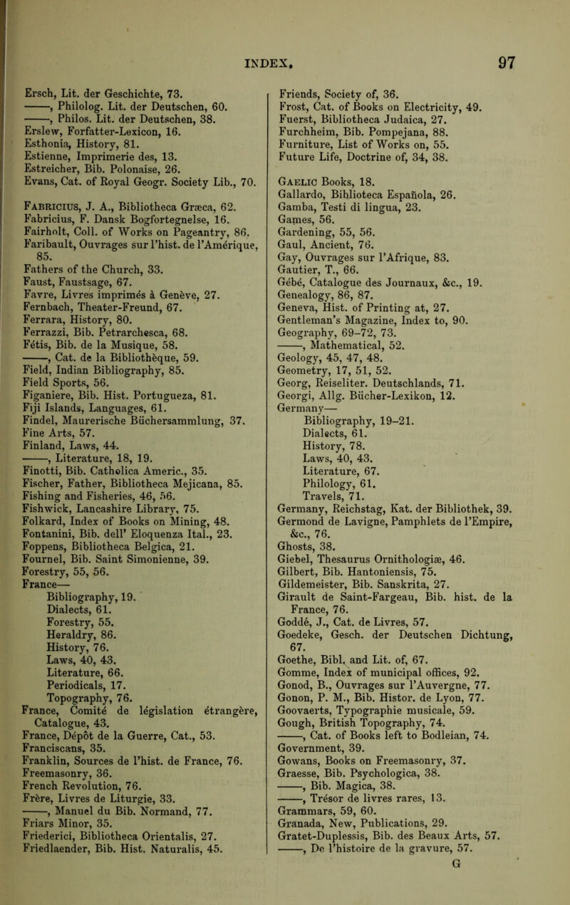 Ersch, Lit. der Geschichte, 73. , Philolog. Lit. der Deutschen, 60. , Philos, Lit. der Deutschen, 38. Erslew, Forfatter-Lexicon, 16. Esthonia, History, 81. Estienne, Imprimerie des, 13. Estreicher, Bib. Polonaise, 26. Evans, Cat. of Koyal Geogr. Society Lib., 70. Fabricius, J. a.. Bibliotheca Graeca, 62. Fabricius, F. Dansk Bogfortegnelse, 16. Fairholt, Coll, of Works on Pageantry, 86. Faribault, Ouvrages sur Phist. de PAmdrique, 85. Fathers of the Church, 33. Faust, Faustsage, 67. Favre, Livres imprimes a Geneve, 27. Fernbach, Theater-Freund, 67. Ferrara, History, 80. Ferrazzi, Bib, Petrarchesca, 68. Fdtis, Bib. de la Musique, 58. , Cat. de la Bibliothdque, 59. Field, Indian Bibliography, 85. Field Sports, 56. Figaniere, Bib. Hist. Portugueza, 81. Fiji Islands, Languages, 61. Findel, Maurerische Biichersammlung, 37. Fine Arts, 57. Finland, Laws, 44. , Literature, 18, 19. Finotti, Bib. Catholica Americ., 35. Fischer, Father, Bibliotheca Mejicana, 85. Fishing and Fisheries, 46, 56. Fish wick, Lancashire Library, 75. Folkard, Index of Books on Mining, 48. Fontanini, Bib. delP Eloquenza Ital., 23. Foppens, Bibliotheca Belgica, 21. Fournel, Bib. Saint Simonienne, 39. Forestry, 55, 56. France— Bibliography, 19. Dialects, 61. Forestry, 55. Heraldry, 86. History, 76. Laws, 40, 43. Literature, 66. Periodicals, 17. Topography, 76. France, Comite de legislation dtrangere. Catalogue, 43. Fx’ance, Depot de la Guerre, Cat., 53. Franciscans, 35. Franklin, Sources de Phist. de France, 76. Freemasonry, 36. French Revolution, 76. Frdre, Livres de Liturgie, 33. , Manuel du Bib. Normand, 77. Friars Minor, 35. Friederici, Bibliotheca Orientalis, 27. Friedlaender, Bib. Hist. Naturalis, 45. Friends, Society of, 36. Frost, Cat. of Books on Electricity, 49. Fuerst, Bibliotheca Judaica, 27. Furchheim, Bib. Pompejana, 88. Furniture, List of Works on, 55. Future Life, Doctrine of, 34, 38. Gaelic Books, 18. Gallardo, Biblioteca Espanola, 26. Gamba, Testi di lingua, 23. Games, 56. Gardening, 55, 56. Gaul, Ancient, 76. Gay, Ouvrages sur PAfrique, 83. Gautier, T., 66. Gebe, Catalogue des Journaux, &c., 19. Genealogy, 86, 87. Geneva, Hist, of Printing at, 27. Gentleman’s Magazine, Index to, 90. Geography, 69-72, 73. , Mathematical, 52. Geology, 45, 47, 48. Geometry, 17, 51, 52. Georg, Reiseliter. Deutschlands, 71. Georgi, Allg. Biicher-Lexikon, 12. Germany— Bibliography, 19-21. Dialects, 61. History, 78. Laws, 40, 43. Literature, 67. Philology, 61. Travels, 71. Germany, Reichstag, Kat. der Bibliothek, 39. Germond de Lavigne, Pamphlets de PEmpire, &c., 76. Ghosts, 38. Giebel, Thesaurus Ornithologiae, 46. Gilbert, Bib. Hantoniensis, 75. Gildemeister, Bib. Sanskrita, 27. Girault de Saint-Fargeau, Bib. hist, de la France, 76. Godde, J., Cat. de Livres, 57. Goedeke, Gesch. der Deutschen Dichtung, 67. Goethe, Bibl. and Lit. of, 67. Gomme, Index of municipal offices, 92. Gonod, B., Ouvrages sur PAuvergne, 77. Gonon, P. M., Bib. Histor. de Lyon, 77. Goovaerts, Typographie musicale, 59. Gough, British Topography, 74. , Cat. of Books left to Bodleian, 74. Government, 39. Gowans, Books on Freemasonry, 37. Graesse, Bib. Psychologica, 38. , Bib. Magica, 38. , Tr4sor de livres rares, 13. Grammars, 59, 60. Granada, New, Publications, 29. Gratet-Duplessis, Bib. des Beaux Arts, 57. , De Phistoire de la gravure, 57. G