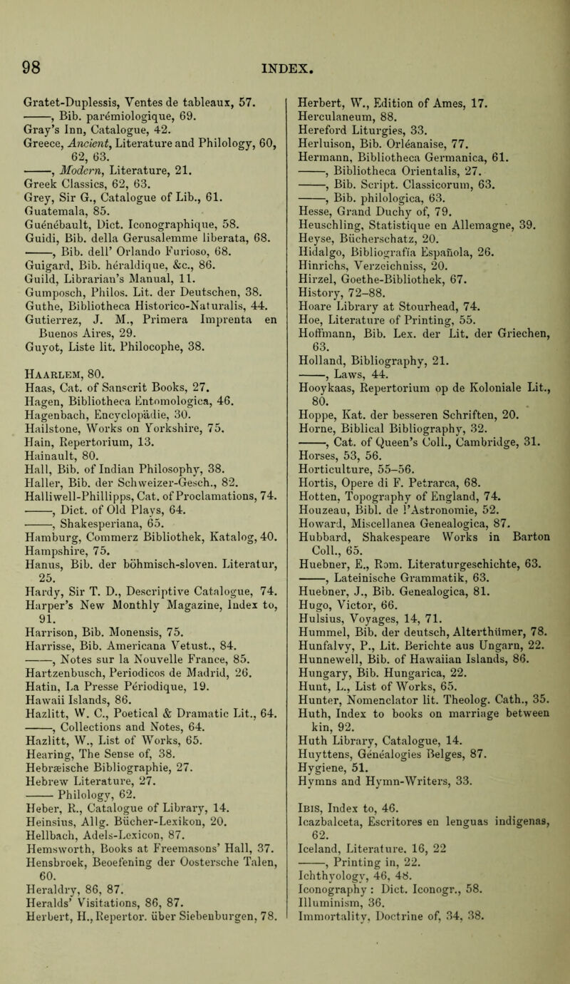 Gratet-Duplessis, Ventes de tableaux, 57. , Bib. paremiologique, 69. Gray’s Inn, Catalogue, 42. Greece, Ancient^ Literature and Philology, 60, 62, 63. , Modern, Literature, 21. Greek Classics, 62, 63. Grey, Sir G., Catalogue of Lib., 61. Guatemala, 85. Guenebault, Diet. Iconographique, 58. Guidi, Bib. della Gerusalemme liberata, 68. , Bib. dell’ Orlando Furioso, 68. Guigard, Bib. heraldique, &c., 86. Guild, Librarian’s Manual, 11. Gumposch, Philos. Lit. der Deutschen, 38. Guthe, Bibliotheca Historico-Naturalis, 44. Gutierrez, J. M., Primera Imprenta en Buenos Aires, 29. Guyot, Liste lit. Philocophe, 38. Haarlem, 80. Haas, Cat. of Sanscrit Books, 27. Hagen, Bibliotheca Fntomologica, 46. Hagenbach, Encyclopadie, 30. Hailstone, Works on Yorkshire, 75. Hain, Repertorium, 13. Hainault, 80. Hall, Bib. of Indian Philosophy, 38. Haller, Bib. der Schweizer-Gesch., 82. Halliwell-Phillipps, Cat. of Proclamations, 74. , Diet, of Old Plays, 64. ■ , Shakesperiana, 65. Hamburg, Commerz Bibliothek, Katalog, 40. Hampshire, 75. Hanixs, Bib. der bohmisch-sloven. Literatur, 25. Hardy, Sir T. D., Descriptive Catalogue, 74. Harper’s New Monthly Magazine, Index to, 91. Harrison, Bib. Monensis, 75. Harrisse, Bib. Americana Vetust., 84. , Notes sur la Nouvelle France, 85. Hartzenbusch, Periodicos de Madrid, 26. Hatin, La Presse P^riodique, 19. Hawaii Islands, 86. Hazlitt, W. C., Poetical & Dramatic Lit., 64. , Collections and Notes, 64. Hazlitt, W., List of Works, 65. Hearing, The Sense of, 38. Hebraeische Bibliographie, 27. Hebrew Literature, 27. Philology, 62. Heber, R., Catalogue of Library, 14. Heinsius, Allg. Biicher-Lexikon, 20. Hellbach, Adels-Loxicon, 87. Hemsworth, Books at PT-eemasons’ Hall, 37. Hensbroek, Beoefening der Oostersche Talen, 60. Heraldry, 86, 87. Heralds’ Visitations, 86, 87. Herbert, H., Repertor. uber Siebenburgen, 78. Herbert, W., Edition of Ames, 17. Herculaneum, 88. Hereford Liturgies, 33. Herluison, Bib. Orl4anaise, 77. Hermann, Bibliotheca Germanica, 61. , Bibliotheca Orientalis, 27. , Bib. Script. Classicoi'um, 63. , Bib. philologica, 63. Hesse, Grand Duchy of, 79. Heuschling, Statistique en Allemagne, 39. Heyse, Biicherschatz, 20. Hidalgo, Bibliografia Espanola, 26. Hinrichs, Verzeichniss, 20. Hirzel, Goethe-Bibliothek, 67. History, 72-88. Hoare Library at Stourhead, 74. Hoe, Literature of Printing, 55. Hoffmann, Bib. Lex. der Lit. der Griechen, 63. Holland, Bibliography, 21. , Laws, 44. Hooykaas, Repertorium op de Koloniale Lit., 80. Hoppe, Kat. der besseren Schriften, 20. Horne, Biblical Bibliography, 32. , Cat. of Queen’s Coll., Cambridge, 31. Horses, 53, 56. Horticulture, 55-56. Hortis, Opere di S'. Petrarca, 68. Hotten, Topography of England, 74. Houzeau, Bibl. de I’Astronomie, 52. Howard, Miscellanea Genealogica, 87. Hubbard, Shakespeare Works in Barton Coll., 65. Huebner, E., Rom. Literaturgeschichte, 63. , Lateinische Grammatik, 63. Huebner, J., Bib. Genealogica, 81. Hugo, Victor, 66. Hulsius, Voyages, 14, 71. Hummel, Bib. der deutsch, Alterthiimer, 78. Hunfalvy, P., Lit. Berichte aus Ungarn, 22. Hunnewell, Bib. of Hawaiian Islands, 86. Hungary, Bib. Hungarica, 22. Hunt, L., List of Works, 65. Hunter, Nomenclator lit. Theolog. Cath., 35. Huth, Index to books on marriage between kin, 92. Huth Library, Catalogue, 14. Huyttens, Genealogies Beiges, 87. Hygiene, 51. Hymns and Hymn-Writers, 33. Ibis, Index to, 46. Icazbalceta, Escritores en lenguas indigenas, 62. Iceland, Literature. 16, 22 , Printing in, 22. Ichthyology, 46, 48. Iconography : Diet. Iconogr., 58. Illuminism, 36. Immortality, Doctrine of, 34, 38.