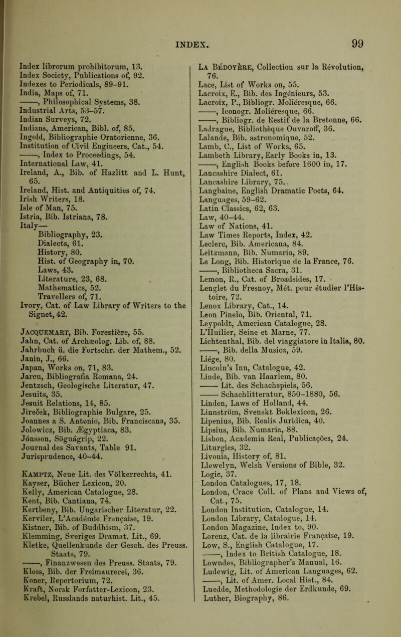 Index librorum prohibitorum, 13. Index Society, Publications of, 92. Indexes to Periodicals, 89-91. India, Maps of, 71. , Philosophical Systems, 38. Industrial Arts, 53-57. Indian Surveys, 72. Indians, American, Bibl. of, 85. Ingold, Bibliographic Oratorienne, 36. Institution of Civil Engineers, Cat., 54. , Index to Proceedings, 54. International Law, 41. Ireland, A., Bib. of Hazlitt and L. Hunt, 65. Ireland, Hist, and Antiquities of, 74. Irish Writers, 18. Isle of Man, 75. Istria, Bib. Istriana, 78. Italy— Bibliography, 23. Dialects, 61. History, 80. Hist, of Geography in, 70. Laws, 43. Literature, 23, 68. Mathematics, 52. Travellers of, 71. Ivory, Cat. of Law Library of Writers to the Signet, 42. Jacquemart, Bib. Forestiere, 55. Jahn, Cat. of Archaeolog. Lib. of, 88. Jahrbuch ii. die Fortschr. der Mathem., 52. Janin, J., 66. Japan, Works on, 71, 83. Jarcu, Bibliografia Romana, 24. Jentzsch, Geologische Literatur, 47. Jesuits, 35. Jesuit Relations, 14, 85. JireCek, Bibliographie Bulgare, 25. Joannes a S. Antonio, Bib. Franciscana, 35. Jolowicz, Bib. ^gyptiaca, 83. Jdnsson, Sbguagrip, 22. Journal des Savants, Table 91. Jurisprudence, 40-44. Kamptz, Neue Lit. des Volkerrechts, 41. Kayser, Bucher Lexicon, 20. Kelly, Amei'ican Catalogue, 28. Kent, Bib. Cantiana, 74. Kertbeny, Bib. Ungarischer Literatur, 22. Kerviler, L’Academie Fran9aise, 19. Kistner, Bib. of Buddhism, 37. Klemming, Sveriges Dramat. Lit., 69. Kletke, Quellenkunde der Gesch. des Preuss. Staats, 79. , Finanzwesen des Preuss. Staats, 79. Kloss, Bib. der Freimaurerei, 36. Koner, Repertorium, 72. Kraft, Norsk Forfatter-Lexicon, 23. Krebel, Russlands naturhist. Lit., 45. La BedoyJire, Collection sur la Revolution, 76. Lace, List of Works on, 55. Lacroix, E., Bib. des Ingenieurs, 53. Lacroix, P., Bibliogr. Molieresque, 66. , Iconogr. Molieresque, 66. , Bibliogr. de Restif de la Bretonne, 66. Ladrague, Bibliotheque Ouvarotf, 36. Lalande, Bib. astronomique, 52. Lamb, C., List of Works, 65. Lambeth Library, Early Books in, 13. , English Books before 1600 in, 17. Lancashire Dialect, 61. Lancashire Library, 75., Langbaine, English Dramatic Poets, 64. Languages, 59-62. Latin Classics, 62, 63. Law, 40-44. Law of Nations, 41. Law Times Reports, Index, 42. Leclerc, Bib. Americana, 84. Leitzmann, Bib. Numaria, 89. Le Long, Bib. Historique de la France, 76. , Bibliotheca Sacra, 31. Lemon, R., Cat. of Broadsides, 17. • Lenglet du Fresnoy, Met. pour etudier PHis- toire, 72. Lenox Library, Cat., 14. Leon Pinelo, Bib. Oriental, 71. Leypoldt, American Catalogue, 28. L’Huilier, Seine et Marne, 77. Lichtenthal, Bib. del viaggiatore in Italia, 80. , Bib. della Musica, 59. Liege, 80. Lincoln’s Inn, Catalogue, 42. Linde, Bib. van Haarlem, 80. Lit. des Schachspiels, 56. Schachlitteratur, 850-1880, 56. Linden, Laws of Holland, 44. Linnstrbm, Svenskt Boklexicon, 26. Lipenius, Bib. Realis Jur-idica, 40. Lipsius, Bib. Numaria, 88. Lisbon, Academia Real, Publica^oes, 24. Liturgies, 32. Livonia, History of, 81. Llewelyn, Welsh Versions of Bible, 32. Logic, 37. London Catalogues, 17, 18. London, Crace Coll, of Plans and Views of. Cat., 75. London Institution, Catalogue, 14. London Library, Catalogue, 14. London Magazine, Index to, 90. Lorenz, Cat. de la libi’airie Fran9aise, 19. Low, S., English Catalogue, 17. , Index to British Catalogue, 18. Lowndes, Bibliographer’s Manual, 16. Ludewig, Lit. of American Languages, 62. , Lit. of Amer. Local Hist., 84. Luedde, Methodologie der Erdkunde, 69. Luther, Biography, 86.