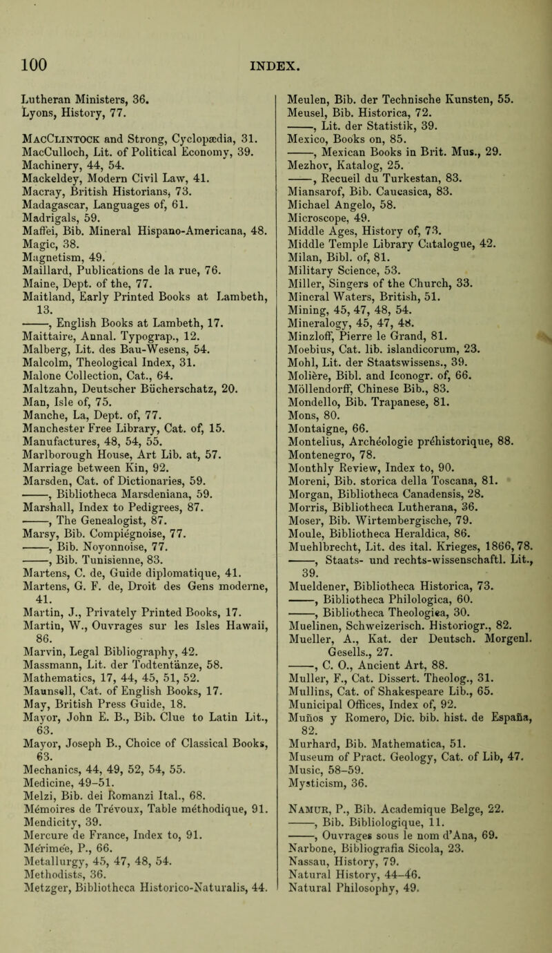 Lutheran Ministers, 36. Lyons, History, 77. MacClintock and Strong, Cyclopaedia, 31. MacCulloch, Lit. of Political Economy, 39. Machinery, 44, 54. Mackeldey, Modern Civil Law, 41. Macray, British Historians, 73. Madagascar, Languages of, 61. Madrigals, 59. Maffei, Bib. Mineral Hispano-Americana, 48. Magic, 38. Magnetism, 49. Maillard, Publications de la rue, 76. Maine, Dept, of the, 77. Maitland, Early Printed Books at Lambeth, 13. , English Books at Lambeth, 17. Maittaire, Annal. Typograp., 12. Malberg, Lit. des Bau-Wesens, 54. Malcolm, Theological Index, 31. Malone Collection, Cat., 64. Maltzahn, Deutscher Biicherschatz, 20. Man, Isle of, 75. Manche, La, Dept, of, 77. Manchester Free Library, Cat. of, 15. Manufactures, 48, 54, 55. Marlborough House, Art Lib. at, 57. Marriage between Kin, 92. Marsden, Cat. of Dictionaries, 59. , Bibliotheca Marsdeniana, 59. Marshall, Index to Pedigrees, 87. ■ , The Genealogist, 87. Marsy, Bib. Compiegnoise, 77. , Bib. Noyonnoise, 77. , Bib. Tunisienne, 83. Martens, C. de. Guide diplomatique, 41. Martens, G. F. de, Droit des Gens moderne, 41. Martin, J., Privately Printed Books, 17. Martin, W., Ouvrages sur les Isles Hawaii, 86. Marvin, Legal Bibliography, 42. Massmann, Lit. der Todtentanze, 58. Mathematics, 17, 44, 45, 51, 52. Maunsell, Cat. of English Books, 17. May, British Press Guide, 18. Mayor, John E. B., Bib. Clue to Latin Lit., 63. Mayor, Joseph B., Choice of Classical Books, 63. Mechanics, 44, 49, 52, 54, 55. Medicine, 49-51. Melzi, Bib. dei Romanzi Ital., 68. M^moires de Trevoux, Table methodique, 91. Mendicity, 39. Mercure de France, Index to, 91. Merime'e, P., 66. Metallurgy, 45, 47, 48, 54. Methodists, 36. Metzger, Bibliotheca Historico-Naturalis, 44. Meulen, Bib. der Technische Kunsten, 55. Meusel, Bib. Historica, 72. , Lit. der Statistik, 39. Mexico, Books on, 85. , Mexican Books in Brit. Mus., 29. Mezhov, Katalog, 25. ——, Recueil du Turkestan, 83. Miansarof, Bib. Caucasica, 83. Michael Angelo, 58. Microscope, 49. Middle Ages, History of, 73. Middle Temple Library Catalogue, 42. Milan, Bibl. of, 81. Military Science, 53. Miller, Singers of the Church, 33. Mineral Waters, British, 51. Mining, 45, 47, 48, 54. Mineralogy, 45, 47, 48. Minzloff, Pierre le Grand, 81. Moebius, Cat. lib. islandicorum, 23. Mohl, Lit. der Staatswissens., 39. Molibre, Bibl. and Iconogr. of, 66. Mollendorff, Chinese Bib., 83. Mondello, Bib. Trapanese, 81. Mons, 80. Montaigne, 66. Montelius, Archeologie pr^historique, 88. Montenegro, 78. Monthly Review, Index to, 90. Moreni, Bib. storica della Toscana, 81. Morgan, Bibliotheca Canadensis, 28. Morris, Bibliotheca Lutherana, 36. Moser, Bib. Wirtembergische, 79. Moule, Bibliotheca Heraldica, 86. Muehlbrecht, Lit. des ital. Krieges, 1866,78. , Staats- und rechts-wissenschaftl. Lit., 39. Mueldener, Bibliotheca Historica, 73. , Bibliotheca Philologica, 60. , Bibliotheca Theologiea, 30. Muelinen, Schweizerisch. Historiogr., 82. Mueller, A., Kat. der Deutsch. Morgenl. Gesells., 27. , C. 0., Ancient Art, 88. Muller, F., Cat. Dissert. Theolog., 31. Mullins, Cat. of Shakespeare Lib., 65. Municipal Offices, Index of, 92. Munos y Romero, Die. bib. hist, de Espana, 82. Murhard, Bib. Mathematica, 51. Museum of Pract. Geology, Cat. of Lib, 47. Music, 58-59. Mysticism, 36. Namur, P., Bib. Academique Beige, 22. , Bib. Bibliologique, 11. , Ouvrages sous le nom d’Ana, 69. Narbone, Bibliografia Sicola, 23. Nassau, History, 79. Natural History, 44-46. Natural Philosophy, 49.