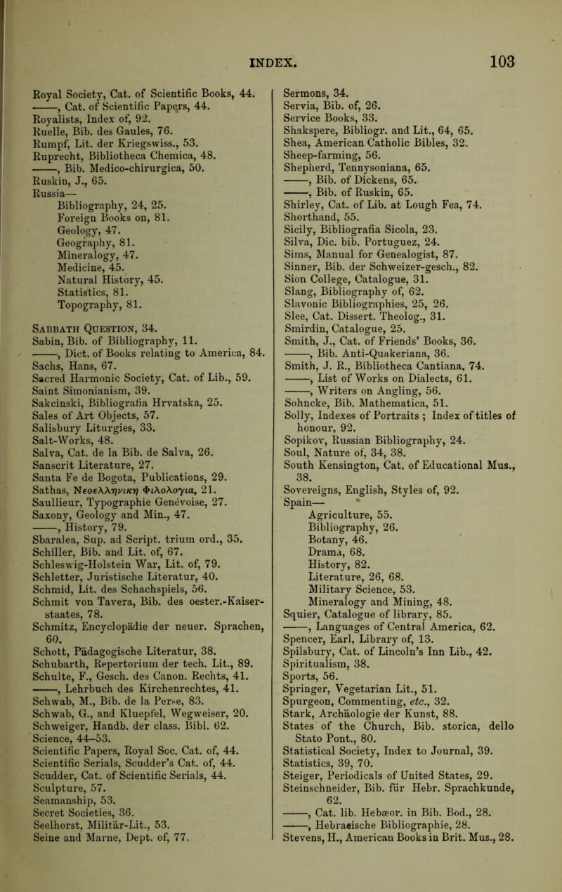 Royal Society, Cat. of Scientific Books, 44. , Cat. of Scientific Papers, 44. Royalists, Index of, 92. Ruelle, Bib. des Gaules, 76. Rumpf, Lit. der Kriegswiss., 53. Ruprecht, Bibliotheca Chemica, 48. , Bib. Medico-chirurgica, 50. Ruskin, J., 65. Russia— Bibliography, 24, 25. Foreign Books on, 81. Geology, 47. Geography, 81. Mineralogy, 47. Medicine, 45. Natural History, 45. Statistics, 81. Topography, 81. Sabbath Question, 34. Sabin, Bib. of Bibliography, 11. , Diet, of Books relating to America, 84. Sachs, Hans, 67. Sacred Harmonic Society, Cat. of Lib., 59. Saint Simonianism, 39. Sakeinski, Bibliografia Hrvatska, 25. Sales of Art Objects, 57. Salisbury Liturgies, 33. Salt-Works, 48. Salva, Cat. de la Bib. de Salva, 26. Sanscrit Literature, 27. Santa Fe de Bogota, Publications, 29. Sathas, NcocXXtjvikti ^iXoXoyia, 21. Saullieur, Typographic Genevoise, 27. Saxony, Geology and Min., 47. , History, 79. Sbaralea, Sup. ad Script, trium ord., 35. Schiller, Bib. and Lit. of, 67. Schleswig-Holstein War, Lit. of, 79. Schletter, Juristische Literatur, 40. Schmid, Lit. des Schachspiels, 56. Schmit von Tavera, Bib. des oester.-Kaiser- staates, 78. Schmitz, Encyclopadie der neuer. Sprachen, 60. Schott, Padagogische Literatur, 38. Schubarth, Repertorium der tech. Lit., 89. Schulte, F., Gesch. des Canon. Rechts, 41. , Lehrbuch des Kirchenrechtes, 41. Schwab, M., Bib. de la Perse, 83. Schwab, G., and Kluepfel, Wegweiser, 20. Schweiger, Handb. der class. Bibl. 62. Science, 44-53. Scientific Papers, Royal Soc. Cat. of, 44. Scientific Serials, Scudder’s Cat. of, 44. Scudder, Cat. of Scientific Senals, 44. Sculpture, 57. Seamanship, 53. Secret Societies, 36. Seelhorst, Militar-Lit., 53. Seine and Marne, Dept, of, 77. Sermons, 34. Servia, Bib. of, 26. Service Books, 33. Shakspere, Bibliogr. and Lit., 64, 65. Shea, American Catholic Bibles, 32. Sheep-farming, 56. Shepherd, Tennysoniana, 65. , Bib. of Dickens, 65. , Bib. of Ruskin, 65. Shirley, Cat. of Lib. at Lough Fea, 74. Shorthand, 55. Sicily, Bibliografia Sicola, 23. Silva, Die. bib. Portuguez, 24. Sims, Manual for Genealogist, 87. Sinner, Bib. der Schweizer-gesch., 82. Sion College, Catalogue, 31. Slang, Bibliography of, 62. Slavonic Bibliographies, 25, 26. Slee, Cat. Dissert. Theolog., 31. Smirdin, Catalogue, 25. Smith, J., Cat. of Friends’ Books, 36. , Bib. Anti-Quakeriana, 36. Smith, J. R., Bibliotheca Cantiana, 74. , List of Works on Dialects, 61. , Writers on Angling, 56. Sohneke, Bib. Mathematica, 51. Solly, Indexes of Portraits ; Index of titles of honour, 92. Sopikov, Russian Bibliography, 24. Soul, Nature of, 34, 38. South Kensington, Cat. of Educational Mus., 38. Sovereigns, English, Styles of, 92. Spain— • Agriculture, 55. Bibliography, 26. Botany, 46. Drama, 68. History, 82. Literature, 26, 68. Military Science, 53. Mineralogy and Mining, 48. Squier, Catalogue of library, 85. , Languages of Central America, 62. Spencer, Earl, Library of, 13. Spilsbury, Cat. of Lincoln’s Inn Lib., 42. Spiritualism, 38. Sports, 56. Springer, Vegetarian Lit., 51. Spurgeon, Commenting, etc., 32. Stark, Archaologie der Kunst, 88. States of the Church, Bib. storica, dello Stato Pont., 80. Statistical Society, Index to Journal, 39. Statistics, 39, 70. Steiger, Periodicals of United States, 29. Steinschneider, Bib. fiir Hebr. Sprachkunde, 62. , Cat. lib. Hebaeor. in Bib. Bod., 28. , Hebraeische Bibliographic, 28. Stevens, H., American Books in Brit. Mus., 28.