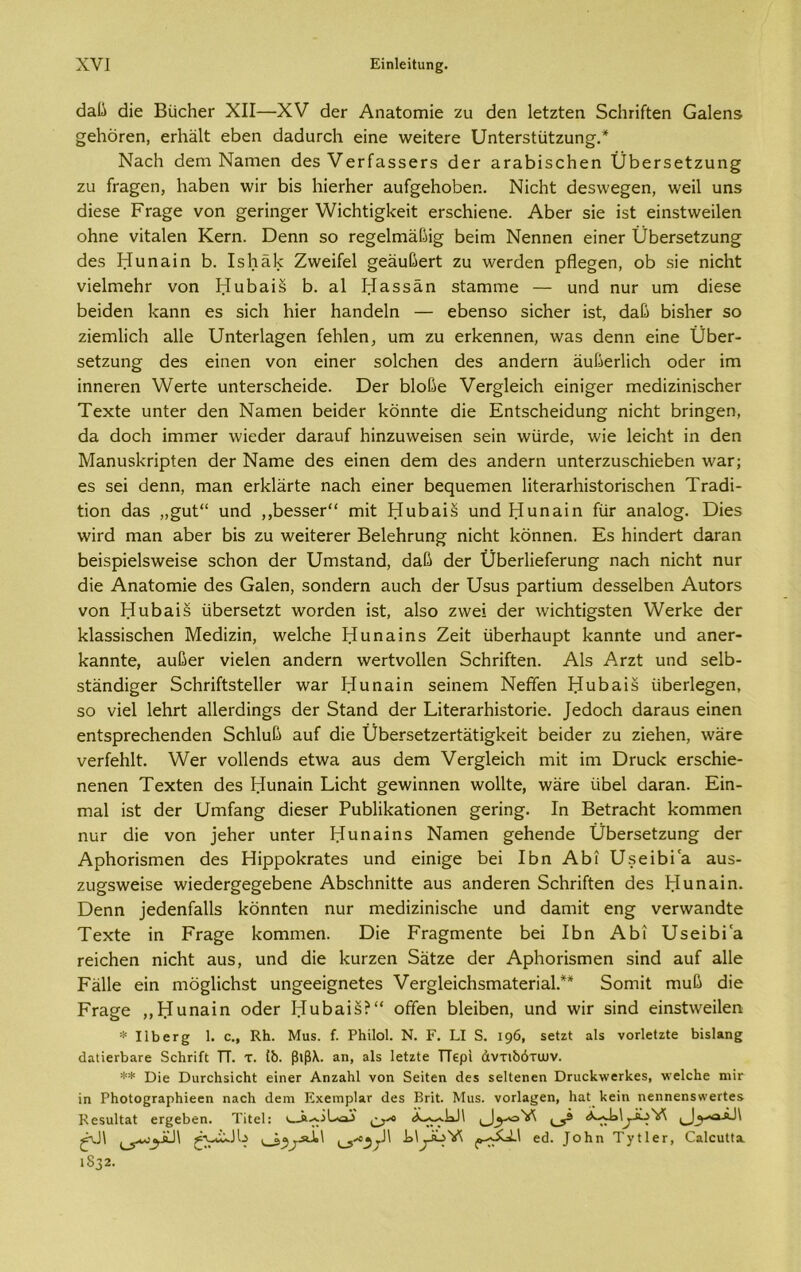 άαβ άϊε ΒυεΒεΓ XII—XV άεΓ Αηαίοπιϊε ζυ άεη Ιείζίεη δεΒπίίεη Οαΐεηδ ^εΙιοΓεη, εΛαΐ! εΒεη άαάυτεΒ εϊηε ννεϊίεΓε ϋηίεΓδΙυΙζυη^.* ΝαεΒ άεηι Ναιτιεη άεδ νετίαδδεΓδ άεΓ αταΒϊδεΒεη ϋΒετδείζυη^ ζυ ίτα^εη, ΒαΒεη ννΐτ Βΐ5 ΒϊεΛεΓ αυί^εΒοΒεη. Νϊοΐιί; άεδννε^εη, ννεϊΐ υηδ άίεδε ΡΓα§ε νοη ^επη^εΓ \ΥϊεΒίϊ§1<εϊί εΓδεΒϊεηε. ΑΒεΓ δϊε ϊδί εϊηδίννεϊΐεη οΒηε νϊίαΐεη Κεηι. Όεηη δο Γε^είπιαβϊ^ Βεϊηι Νεηηεη εϊηεΓ ϋΒεΓδείζυη^ άεδ Ηυηαϊη 5. ΙδΒαΒ Ζντεϊίεΐ §εαυΒεΓί ζυ λνεΓάεη ρΗε§εη, οΒ δϊε ηϊεΒί νϊεΙπιεΒΓ νοη ΗυΒαϊδ Β. 3.1 ΙίΕδδάη δίαηκτιε — υηά ηυΓ υηι άίεδε Βεϊάεη Βαηη εδ δίοΒ ΒϊεΓ Βαηάεΐη — εΒεηδο δΐοΙιεΓ ϊδί, άαβ ΒϊδΒεΓ δο ζϊειηΙϊεΒ αΐΐε υηίεάα^εη ίεΒΙεη, υηι ζυ εάίεηηεη, νναδ άεηη εϊηε ϋΒει-- δείζυη^ άεδ εΐηεη νοη εϊηεΓ δοΙοΒεη άεδ αηάεπι άυβεάίεΒ οάεΓ ϊπί ϊηηεΓεη λΥεΓίε υηίεΓδεΒεϊάε. ΌεΓ ΒΙοβε νεΓ^ΙεϊεΒ εϊηϊ^εΓ ΓηεάϊζϊηϊδεΒεΓ Τεχίε υηίεΓ άεη Ναπιεη ΒεϊάεΓ Βδηηίε Βίε ΕηίδεΒεϊάυη^ ηϊεΒί Βπη^εη, θα άοεΒ ΐπιπιεΓ ννϊεάεΓ άαΓαυί Βϊηζυννεϊδεη δεϊη ννϋΓάε, \νϊε ΙεϊεΒί ϊη άεη ΜαηυδΒπρίεη άεΓ Ναπιε άεδ εΐηεη άειη άεδ αηάεΓη υηίεΓζυδεΒϊεΒεη \ναΓ; εδ δει άεηη, πιαη εάάαΓίε ηαοΒ εϊηεΓ Βεςυεηιεη ΗίεΓαΓΒϊδίοπδεΒεη ΤΓαάϊ- ίϊοη άαδ „£υί“ υηά ,,ΒεδδεΡ' παϊΒ ΗυΒαϊδ υηά Ηυηαϊη ίίίΓ αηαίο^. Όίοβ λνϊτά πιαη αΒεΓ Βϊδ ζυ χνεϊίεΓεΓ ΒεΙεΒΓυη^ ηϊεΒί Βδηηεη. Εδ ΒϊηάεΓί άαΓαη Βεϊδρϊε1δ\νεϊδε δοΒοη άεΓ ΙΙηΐδίαηά, άαβ άεΓ ϋΒεΓίϊείεΓυη^ ηαείι ηϊεΒί ηυΓ άϊε Αηαίοηηϊε άεδ Οαΐεη, δοηάεπι αυεΒ άεΓ Ήδυδ ραΓίϊυπι άεδδεΙΒεη ΑυίοΓδ νοη ΗυΒαϊδ υΒεΓδείζί \νοΓάεη ϊδί, αΐδο ζ\νεί άεΓ \νϊεΒίϊ§δίεη ΥνεΓΒε άεΓ ΒΙαδδϊδεΒεη Μεάϊζϊη, \νε1εΒε Ηυηαϊηδ Ζεϊί ίϊΒεΓΒαυρί Βαηηίε υηά αηεΓ- Βαηηίε, αυβεΓ νϊεΐεη αηάεΓη λνεΓίνοΙΙεη δεΒπίίεη. Α1δ ΑγζΙ υηά δεΙΒ- δίαηάϊξεΓ δεΒπίίδίεΙΙεΓ χναΓ Ηυηαϊη δεϊηεηι Νείϊεη ΗυΒαϊδ υΒεάε^εη, δο νϊεΐ ΙεΒΓί αΙΙεπΕη^δ άεΓ δίαηά άεΓ ΕϊίεΓαΓΒϊδίοπε. |εάοεΒ άαΓαυδ εΐηεη εηίδρΓεεΒεηάεη δεΒΙυβ αυί άϊε ϋΒεΓδείζεΓίαίϊ^Βεϊί ΒεϊάεΓ ζυ ζϊεΒεη, νναχε νεΗεΒΙί. \ΥεΓ νοίΐεηάδ είλνα αυδ άειη νεΓ§1εϊεΒ ιηϊί ϊηχ ΌΓυεΒ εΓδοΒϊε- ηεηεη Τεχίεη θεδ Ηυηαϊη ΕϊεΒ.1: §ε\νϊηηεη ννοΐΐίε, νναΓε υΒεΙ θαΓαη. Εϊη- ηιαΐ ϊδί θεΓ ΗηιΓαη^ θϊεδεΓ ΡυΒΙϊΒαίϊοηεη §επη^. Ιη ΒείΓαεΗί Βοηιηιεη ηυτ θϊε νοη ]ε1ιεΓ υηίεΓ Ηυηαϊηδ Ναηιεη ^εΗεηθε ϋΒεΓδείζυη^ άεΓ ΑρΒοπδΓηεη θεδ ΗϊρροΙίΓαΙεδ υηά εϊηϊ^ε Βεϊ ΙΒη ΑΒϊ ΒΙδεΐΒΐα αυδ- ζυ§δ\νεϊδε \νϊεάεΓ§ε§εΒεηε ΑΒδοΒηϊΙίε αυδ αηάεΓεη δεΒπίίεη άεδ Ηυηαϊη. Όεηη ]εάεηία11δ Βοηηΐεη ηυΓ Γηεάϊζϊηϊδοΐιε υηά άαηιϊί εη§ νεΓ\ναηάίε Τεχίε ϊη ΡΓα^ε Βοηιηιεη. Όϊε ΡΓα^ηιεηίε Βεϊ ΙΒη ΑΒϊ ΤάδεΐΒία τεϊοΠεη ηϊεΒί αυδ, υηά άίε ΒυΓζεη 5αίζε άεΓ ΑρΒοπδπιεη δϊηά αυί αΐΐε Ραΐΐε εϊη ηιδ§1ϊοΒδί υησοεϊ^ηείεδ ΥεΓ§1εϊεΒδΓηαΐεΓΪα1 .** δοηιίί ηιυβ άίε ΡΓα^ε ,,Ηυηαϊη οάεΓ ΗυΒαϊδ?“ οίΐΓεη ΒΙεϊΒεη, υηά \νΪΓ δϊηά εϊηδί\νεϊ1εη * Ιΐί)βΓ2 1. ο., Κΐι. Μα$. ί. ΡΗίΙοΙ. Ν. Γ. ΕΙ 8. 196, 5βίζί α1$ νοΓίβΙζΙε ίιΐΒίαη^ άΛΐίΰΛαΓβ δοΙίΓίίΙ ΤΤ. τ. ίδ. βιβλ. αη, βϊδ Ιβίζίε ΤΤερΐ άντιδότων. ** Βίε ΒϋΓθΗ3ΪεΗΐ εϊηεΓ ΑηζαΗΙ νοη δεϊΐεη άε* εεΐΐεηεη ΌπιεΙί-ννεΓ^εβ, νείεΐιε πιϊγ ϊη ΡδοΙΟβΓαρΗίεεη ηαείι <1εηι ΕχειηρΙα,Γ ίΐεδ ΒγϊΙ. Μιΐδ. νοΓίαςεη, ΙιαΙ 1<εϊη ηεηηεη$ννεΓΐε5 Κε$υ11αΙ ετ^εδεη. Τίΐεΐ: ' ^^«3».)\ ^ν)\ ^ν5νΛ.1 ε<3. ^οΗη Τ^ίΐετ, ΟαΙευΚα. 1832.