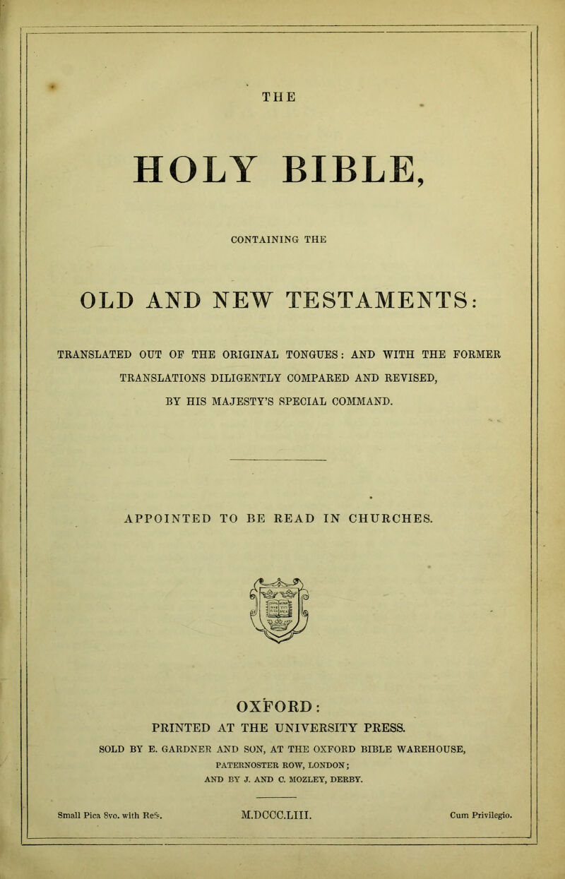 THE HOLY BIBLE, CONTAINING THE OLD AND NEW TESTAMENTS: TRANSLATED OUT OF THE ORIGINAL TONGUES: AND WITH THE FORMER TRANSLATIONS DILIGENTLY COMPARED AND REVISED, BY HIS MAJESTY’S SPECIAL COMMAND. APPOINTED TO BE READ IN CHURCHES. OXFORD: PRINTED AT THE UNIVERSITY PRESS. SOLD BY E. GARDNER AND SON, AT THE OXFORD BIBLE WAREHOUSE, PATERNOSTER ROW, LONDON; AND BY J. AND C. MOZLEY, DERBY. Small Pica 8vo. with Ref?. M.DCCC.LIII. Cum Privilegio.