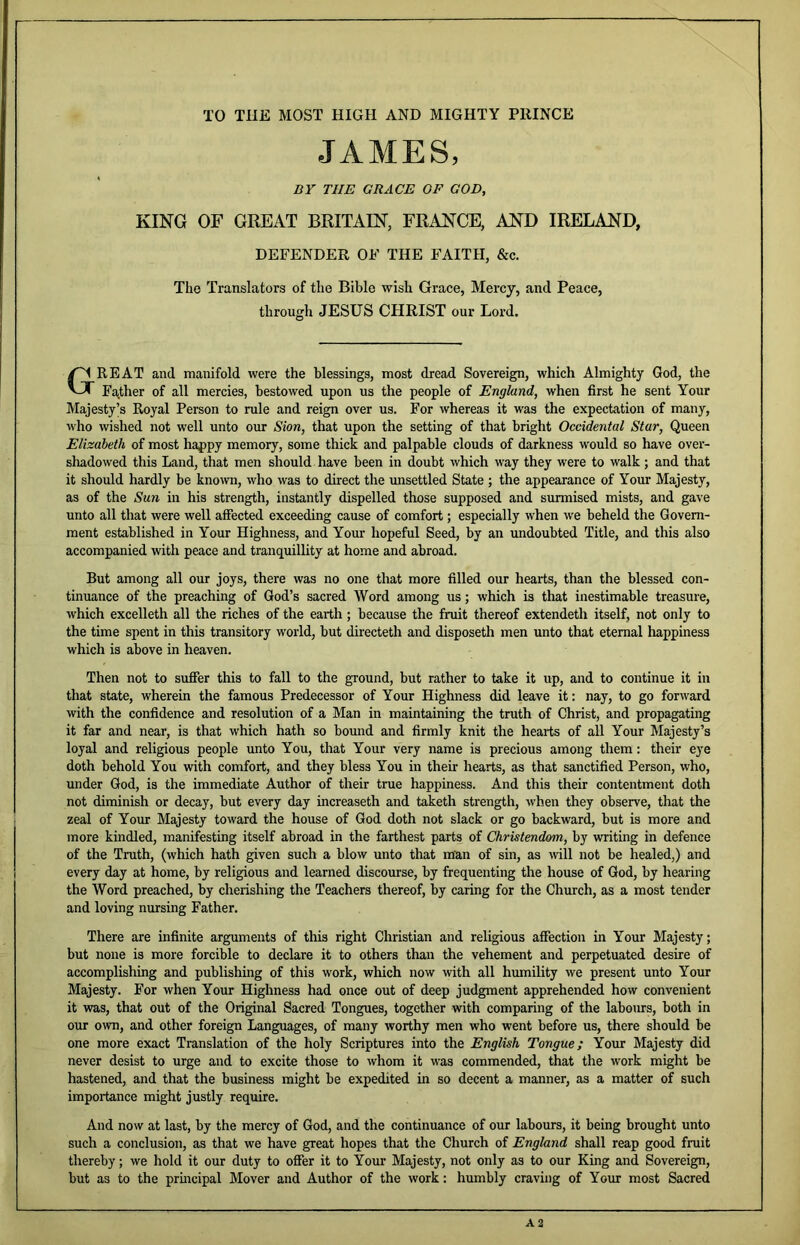 TO THE MOST HIGH AND MIGHTY PRINCE JAMES, BY THE GRACE OF GOD, KING OF GREAT BRITAIN, FRANCE, AND IRELAND, DEFENDER OF THE FAITH, &c. The Translators of the Bible wish Grace, Mercy, and Peace, through JESUS CHRIST our Lord. Great and manifold were the blessings, most dread Sovereign, which Almighty God, the Fa.ther of all mercies, bestowed upon us the people of England, when first he sent Your Majesty’s Royal Person to rule and reign over us. For whereas it was the expectation of many, who wished not well unto our Sion, that upon the setting of that bright Occidental Star, Queen Elizabeth of most happy memory, some thick and palpable clouds of darkness would so have over- shadowed this Land, that men should have been in doubt which way they were to walk; and that it should hardly be known, who was to direct the imsettled State ; the appearance of Yoxm Majesty, as of the Sun in his strength, instantly dispelled those supposed and surmised mists, and gave unto all that were well affected exceeding cause of comfort; especially when we beheld the Govern- ment established in Your Highness, and Yom- hopeful Seed, by an undoubted Title, and this also accompanied with peace and tranquillity at home and abroad. But among all our joys, there was no one that more filled our heails, than the blessed con- tinuance of the preaching of God’s sacred Word among us; which is that inestimable treasure, which excelleth all the riches of the earth; because the fruit thereof extendeth itself, not only to the time spent in this transitory world, but directeth and disposeth men unto that eternal happiness which is above in heaven. Then not to suffer this to fall to the ground, but rather to take it up, and to continue it in that state, wherein the famous Predecessor of Your Highness did leave it: nay, to go forward with the confidence and resolution of a Man in maintaining the truth of Christ, and propagating it far and near, is that which hath so bound and firmly knit the hearts of all Your Majesty’s loyal and religious people unto You, that Your very name is precious among them: their eye doth behold You with comfort, and they bless You in their hearts, as that sanctified Person, who, under God, is the immediate Author of their true happiness. And this their contentment doth not diminish or decay, but every day increaseth and taketh strength, when they observe, that the zeal of Your Majesty toward the house of God doth not slack or go backward, but is more and more kindled, manifesting itself abroad in the farthest parts of Christendmi, by writing in defence of the Truth, (which hath given such a blow unto that man of sin, as will not be healed,) and every day at home, by religious and learned discourse, by frequenting the house of God, by hearing the Word preached, by cherishing the Teachers thereof, by caring for the Church, as a most tender and loving nursing Father. There are infinite arguments of this right Christian and religious affection in Your Majesty; but none is more forcible to declare it to others than the vehement and perpetuated desire of accomplishing and publishing of this work, which now mth all humility we present unto Your Majesty. For when Your Highness had once out of deep judgment apprehended how convenient it was, that out of the Original Sacred Tongues, together with comparing of the laboms, both in our own, and other foreign Languages, of many worthy men who went before us, there should be one more exact Translation of the holy Scriptures into the English Tongue; Your Majesty did never desist to urge and to excite those to whom it was commended, that the work might be hastened, and that the business might be expedited in so decent a manner, as a matter of such importance might justly require. And now at last, by the mercy of God, and the continuance of our labours, it being brought unto such a conclusion, as that we have great hopes that the Church of England shall reap good fruit thereby; we hold it our duty to offer it to Your Majesty, not only as to our King and Sovereign, but as to the prmcipal Mover and Author of the work: humbly craving of Your most Sacred A2