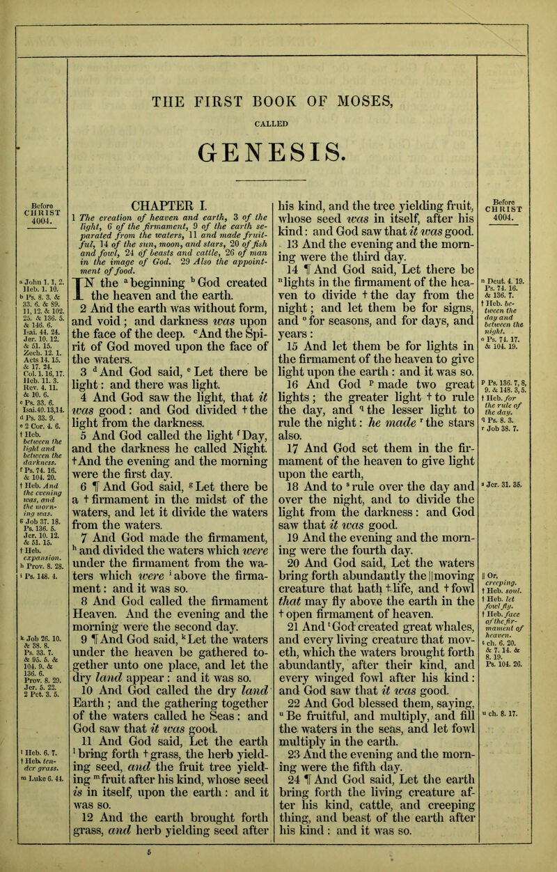 THE FIRST BOOK OF MOSES, CALLED GENESIS. Before CUB 1ST 4004. » John 1.1, 2. lleb. 1.10. b Ps. 8. 3. & 33. 6. & 89. n,12.& 102. 25. A 136. 5. & 146. 6. Isai. 44. 24. Jer. 10.12. & 51. 15. Zech. 12. 1. Acts 14.15. & 17. 24. Col. 1.16,17. licb. 11. 3. Kev. 4. 11. & 10. 6. r Ps. 33. 6. lsai.40.13,14. d Ps. 33. 9. ® 2 Cor. 4. 6. t Ileb. between the tirjiit and between the darkness. rPs. 74.16. A 104. 20. f Hcb. And the evening was, and the morn- ing was. 6 Job 37.18. Ps. 136. 5. Jcr. 10.12. & 51.15. t Heb. expansion. h Prov. 8. 28. 1 Ps. 148. 4. k Job 26. 10. A 38. 8. Ps. 33. 7. & 95. 5. & 104. 9. & 136. 6. Prov. 8. 29. Jer. 5. 22. 2 Pet. 3. 5. I Ileb. 6. 7. t Heb> ten- der grass. ra Luke 6.44. CHAPTER I. 1 The creation of heaven and earth, 3 of the light, 6 of the firmament, 9 of the earth se- parated from the waters, 11 and made fruit- ful, 14 of the sun, moon, and stars, 20 of fish and fowl, 24 of beasts asid cattle, 26 of man in the image of God. 29 Also the appoint- ment of food. IN the ^beginning '’God created the heaven and the earth. 2 And the earth was without form, and void; and darkness was upon the face of the deep. “And the Spi- rit of God moved upon the face of the waters. 3 ^ And God said, ® Let there be light: and there was light. 4 And God saw the light, that it ivas good: and God divided t the light from the darkness. 5 And God called the light ^Day, and the darkness he called Night, t And the evening and the morning were the first day. 6 IF And God said, ® Let there be a tfinnament in the midst of the waters, and let it divide the waters from the waters. 7 And God made the firmament, '' and divided the waters which were under the firmament fi’om the wa- ters which ivei'e ‘above the finna- ment: and it was so. 8 And God called the firmament Heaven. And the evening and the morning were the second day. 9 IF And God said, ‘‘Let the waters under the heaven be gathered to- gether unto one place, and let the dry laud appear: and it was so. 10 And God called the dry land Earth ; and the gathering together of the waters called he Seas: and God saw that it teas good. 11 And God said. Let the earth ‘ bring forth t grass, the hei-b yield- ing seed, and the fruit tree yield- ing fruit after his kind, whose seed is in itself, upon the earth: and it was so. 12 And the earth brought forth grass, and herb yielding seed after his kind, and the tree yielding fi-uit, Avhose seed teas in itself, after his kind: and God saw that it ivas good. 13 And the evening and the mom- ing were the third day. 14 IF And God said. Let there be lights in the firmament of the hea- ven to divide tthe day fiom the night; and let them be for signs, and “ for seasons, and for days, and years: 15 And let them be for lights in the finnament of the heaven to give light upon the earth : and it was so. 16 And God ^ made two great lights; the greater light t to rule the day, and ^the lesser light to rule the night: he made the stars also. 17 And God set them in the fir- mament of the heaven to give light upon the earth, 18 And to “rule over the day and over the night, and to divide the light from the dai'kness: and God saAv that it was good. 19 And the evening and the morn- ing were the fourth day. 20 And God said. Let the waters bring forth abundantly the || moving creature that hath t life, and tfowl that may fly above the earth in the t open firmanaent of heaven. 21 And ‘ God created great whales, and every living creature that mov- eth, which the waters brought forth abundantly, after their kind, and every avinged fowl after his kind: and God saw that it teas good. 22 And God blessed them, saying,  Be fiiiitftd, and miUtiply, and fill the. waters in the seas, and let fowl multiply in the earth. 23 And the evening and the morn- ing were the fifth day. 24 IF And God said. Let the earth bring forth the living creature af- ter his kind, cattle, and creeping thing, and beast of the earth after his kind : and it was so. Before CHRIST 4004. n Deut. 4, 19. Ps. 74. 16. & 136. 7. tIleb. be- tween the dag and between the night. 0 Ps. 74.17. & 104. 19. P Ps. 136. 7,8, 9. & 148. 3,5. t Heb. for the rule of the day. 9 Ps. 8. 3. r Job 38. 7. 3 Jer. 31. 35. II Or, creeping. t Heb. soul. t Heb. let fowl Jig. t Ileb. face ofthejir- mament of heaven. I ch. 6. 20. & 7.14. & 8.19. Ps. 104. 26. u ch. 8.17.