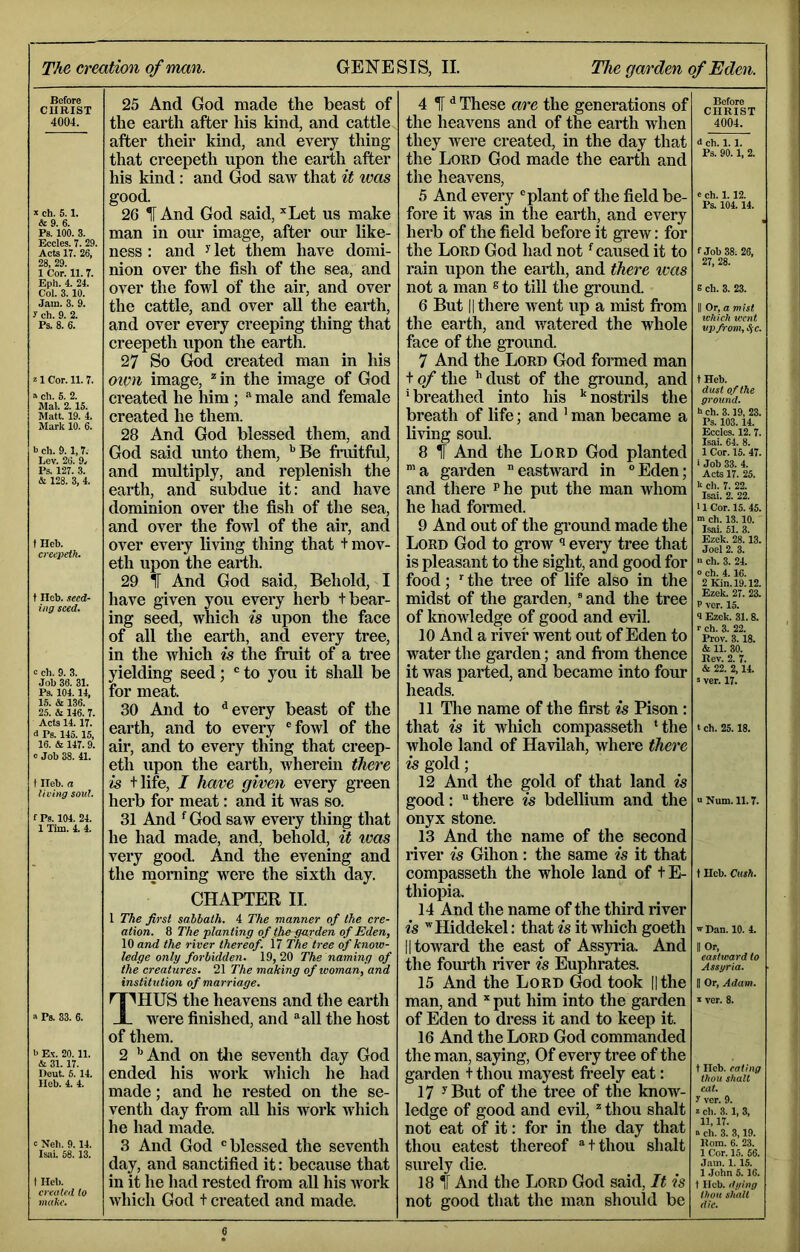 7 The creation of man. GENESIS, II. The garden of Eden. Before CHRIST 4004. ch. 5.1. &9. 6. Ps. 100. 3. Eccles. 7. 29. Acts 17. 26, 28, 29. 1 Cor. 11.7. Eph. 4. 24. Col. 3.10. Jam. 3. 9. 3 ch. 9. 2. Ps. 8. 6. z 1 Cor. 11. 7. a ch. S. 2. Mai. 2.15. Matt. 19. 4. Mark 10. 6. t) ch. 9.1,7. Lev. 26. 9. Ps. 127. 3. & 123. 3, 4. t Ileb. creepelk. t Heb. .leed- ing seed. c ch. 9. 3. Job 36. 31. Ps. 104.14, 15. & 136. 25. & 146. 7. Acts 14.17. i Ps. 145.15, 16. & 147.9. 0 Job 38. 41. t Ileb. a living soul. t Ps. 104. 24. 1 Tim. 4. 4. 25 And God made the beast of the earth after his kind, and cattle after their kind, and every thing that creepeth upon the earth after his kind: and God saw that it was good. 26 IT And God said, *Let us make man in our image, after our like- ness : and ^ let them have domi- nion over the fish of the sea, and over the fowl of the air, and over the cattle, and over aU the earth, and over every creeping thing that creepeth upon the earth. 27 So God created man in his oimi image, ^in the image of God created he him; “ male and female created he them. 28 And God blessed them, and God said unto them, '’Be fiaiitful, and multiply, and replenish the earth, and subdue it: and have dominion over the fish of the sea, and over the fowl of the air, and over every living thing that t mov- eth upon the earth. 29 IT And God said. Behold, I have given you every herb t bear- ing seed, which is upon the face of all the earth, and every tree, in the which is the fruit of a tree yielding seed; to you it shall be for meat. 30 And to ^ every beast of the earth, and to every 'fowl of the air, and to every thing that creep- eth upon the earth, wherein there is tlife, I have given every green herb for meat: and it was so. 31 And ^ God saw every thing that he had made, and, behold, it was very good. And the evening and the morning were the sixth day. CHAPTER II. a Ps. 33. 6. >> Ex. 20. 11. & 31.17. Heut. 5. 14. Ileb. 4. 4. c Neb. 9. 14. Isai. 68.13. t Heb. created to make. I The first sabbath. 4 The manner of the cre- ation. 8 The 'planting of the-garden of Eden, 10 and the river thereof. 17 The tree of know- ledge only forbidden. 19, 20 The naming of the creatures. 21 The making of woman, and institution of marriage. ^'''HUS the heavens and the earth JL were finished, and “all the host of them. 2 '’And on the seventh day God ended his work which he had made; and he rested on the se- venth day ft-om all his work which he had made. 3 And God 'blessed the seventh day, and sanctified it: because that in it he had rested from all his work which God t created and made. 4 ^ d These are the generations of the heavens and of the earth when they were created, in the day that the Lord God made the earth and the heavens, 5 And every 'plant of the field be- fore it was in the earth, and every herb of the field before it gTew: for the Lord God had not' caused it to rain upon the earth, and there was not a man «to till the ground. 6 But li there went up a mist from the earth, and watered the whole face of the ground. 7 And the Lord God formed man to/the '’dust of the ground, and ' breathed into his '' nostrils the breath of life; and ' man became a living sold. 8 If And the Lord God planted ’a garden eastward in 'Eden; and there p he put the man whom he had formed. 9 And out of the ground made the Lord God to gi*ow ^ every tree that is pleasant to the sight, and good for food; the tree of life also in the midst of the garden, ' and the tree of knowledge of good and evil. 10 And a river went out of Eden to water the garden; and fi’om thence it was parted, and became into four heads. 11 The name of the first is Pison: that is it which compasseth 'the whole land of Havilah, where there is gold; 12 And the gold of that land is good: there is bdellium and the onyx stone. 13 And the name of the second river is Gihon: the same is it that compasseth the whole land of tE- thiopia. 14 And the name of the third river is ’Hiddekel: that is it which goeth II toward the east of Assyria. And the fourth river is Euphrates. 15 And the Lord God took ||the man, and * put him into the garden of Eden to dress it and to keep it. 16 And the Lord God commanded the man, saying. Of every tree of the garden t thou mayest freely eat: 17 ^But of the tree of the know- ledge of good and evil, * thou shaft not eat of it: for in the day that thou eatest thereof tthou shaft surely die. 18 If And the Lord God said, It is not good that the man should be Before CHRIST 4004. d ch. 1.1. Ps. 90.1, 2. e ch. 1.12. Ps. 104.14. f Job 38. 26, 27. 28. B ch. 3. 23. II Or, a mist ivhich went up from, .S'C. tHeb. dust of the ground. h ch. 3.19, 23. Ps. 103.14. Ecclcs. 12. 7. Isiii. 64. 8. 1 Cor. 15. 47. ■ Job 33. 4. Acts 17. 25. 1‘ ch. 7. 22. Isai. 2. 22. 11 Cor. 15. 45. ■n ch. 13.10. Isai. 51. 3. Ezek. 28.13. Joel 2. 3. ch. 3. 24. o ch. 4.16. 2 Kin. 19.12. Ezek. 27. 23. P vcr. 15. 4 Ezek. 31.8. r ch. 3. 22. Prov. 3.18. & 11. 30. Rev. 2. 7. & 22. 2,14. s ver. 17. t ch. 25.18. u Num. 11.7. 1 Heb. Cush. w Dan. 10. 4. II Or, eastward to Assgria. H Or, Adam. X ver. 8. t Heb. eating thou Shalt eat. 3 vcr. 9. z ch. 3.1, 3, 11,17. « cli. 3. 3,19. Rom. 6. 23. 1 Cor. 15. 66. Jam. 1.15. 1 .lohn 5. 16. t Heb. filling thou shalt die.