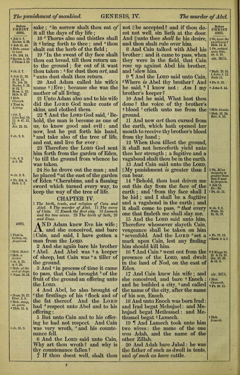 Before CHRIST 4004. c Job 5. 7. Eccles. 2.23. d Job 31. 40. t Heb. cause to hud. e Ps. 104.14. f Eccles. 1.13. 2 These. 3.10. s ch. 2. 7. b Job 21. 26. & 34.15. Ps. 104. 29. Eccles. 3. 20. &12. 7. Rom. 5. 12. Heb. 9. 27. t Heb. Cliavah. II That is, Living. iver. 5. Like Is,ai. 19. 12. & 47.12, 13. Jer. 22. 23. k ch. 2. 9. 1 ch. 4. 2. & 9. 20. m ch. 2. 8. n Ps. 104. 4. Heb. 1. 7. 4003. II That is. Gotten, or. Acquired. t Heb. Ilehel. t Heb. a feeder. a ch. 3. 23. & 9. 20. t Heb. at the end of days. bNum.18.12. 0 Num. 18.17. Prov. 3. 9. t Heb. sheep, or, goats. d Heb. 11. 4. : ch. 31. 2. sake; ® in sorrow shalt thou eat of it all the days of thy life ; 18 Thoms also and thistles shall it t bring forth to thee; and ® thou shalt eat the herb of the field; 19 ^In the sweat of thy face shalt thou eat bread, till thou return mi- to the ground; for out of it wast thou taken: ^ for dust thou art, and unto dust shalt thou return. 20 And Adam called his wife’s name t||Eve; because she was the mother of all living. 21 Unto Adam also and to his wife did the Loed God make coats of skins, and clothed them. 22 1 And the Lord God said, ’ Be- hold, the man is become as one of us, to know good and evil: and now, lest he put forth his hand, and take also of the tree of life, and eat, and live for ever: 23 Therefore the Lord God sent him forth from the garden of Eden, ’ to till the gi’ound from whence he was taken. 24 So he dime out the man; and he placed “at the east of the garden of Eden Cherubims, and a flaming sword which turned every way, to keep the way of the tree of life. CHAPTER IV. 1 The birth, trade, and religion of Cain and Abel. 8 The murder of Abel. 11 The curse of Cain. 17 Enoch the first city. \9 Lamech and his tivo wives. 25 The birth of Seth, 26 and Enos. And Adam knew Eve his wife; - and she conceived, and bare II Cain, and said, I have gotten a man from the..L05D. 2 And she again bare his brother t Abel. And Abel was t a keeper of sheep, but Cain was ® a tiller of the gi’ound. 3 And t in process of time it came to pass, that Cain brought *’ of the fruit of the ground an offering unto the Lord. 4 And Abel, he also brought of ® the firstlings of his t flock and of the fat thereof And the Lord had ^ respect unto Abel and to his .offering: 5 But unto Cain and to his offer- ing he had not respect. And Cain was very wroth, ®and his counte- nance feU. 6 And the Lord said unto Cain, Wliy art thou wi’oth? and why is thy countenance fallen ? 7 If thou doest well, shalt thou not IIbe accepted? and if thou do- est not weU, sin lieth at the door. And 11 unto thee shall he his desire, and thou shalt rule over him. 8 And Cain talked with Abel his brother: and it came to pass, when they were in the field, that Cain rose up against Abel his brother, and ^slew him. 9 ^ And the Lord said unto Cain, ®Wliere is Abel thy brother? And he said, I know not: Am I my brother’s keeper? 10 And he said. What hast thou done? the voice of thy brother’s t blood * crieth unto me from the ground. 11 And now art thou cursed from the earth, which hath opened her mouth to receive thy brother’s blood fi'om thy hand; 12 Wlien thou tillest the gi’ound, it shall not henceforth yield unto thee her strength ; a fugitive and a vagabond shalt thou be in the earth. 13 And Cain said unto the Lord, II My punishment is gi’eater than I can bear. 14 ’‘Behold, thou hast diiven me out this day fi’om the face of. the earth ; and ’ from thy face shall I be hid; and I shall be a fugitive and a vagabond in the earth ; and it shall come to pass, ^that every one that findeth me shall slay me. 15 And the Lord said unto him. Therefore whosoever slayeth Cain, vengeance shall be taken on him sevenfold. And the Lord “set a mark upon Cain, lest any finding him should kill him. 16 IT And Cain p went out from the presence of the Lord, and dwelt in the land of Nod, on the east of Eden. 17 And Cain knew his wife; and she conceived, and bare t Enoch : and he builded a city, “^and called the name of the city, after the name of his son, Enoch. 18 And unto Enoch was born Irad: and Irad begat Mehujael: and Me- hujael begat Methusael: and Me- thusael begat tLamech. 19 1 And Lamech took unto him two wives: the name of the one ^ms Adah, and the name of the other Zillah. 20 And Adah bare Jabal: he was the father of such as dwell in tents, and of such as have cattle. Before CHRIST 4003. II Or, have the excellency ? Heb. 11. 4. II Or, subject unto thee, ch. 3.16. cir. 3875. fMatt. 23.35. 1 John 3.12. Jude 11. 8 Pb. 9.12. h John 8. 44. t Heh. bloods. I Heb. 12. 24. Rev. 6.10. II Or, Mine iniquity is greater than that it may be forgiven. k Job 15. 20,-24. 1 Ps. 51.11. m ch. 9. 6. Num. 35. 19, 21, 27. n Ps. 79. 12. 0 Ezek. 9.4,6. P 2 Kinjrs 13. 23. & 24. 20. Jer. 23. 39. & 52. 3. cir. 3875. t Heb. Chanoch. 4 Ps. 49.11. tHeb. Lcmcch.