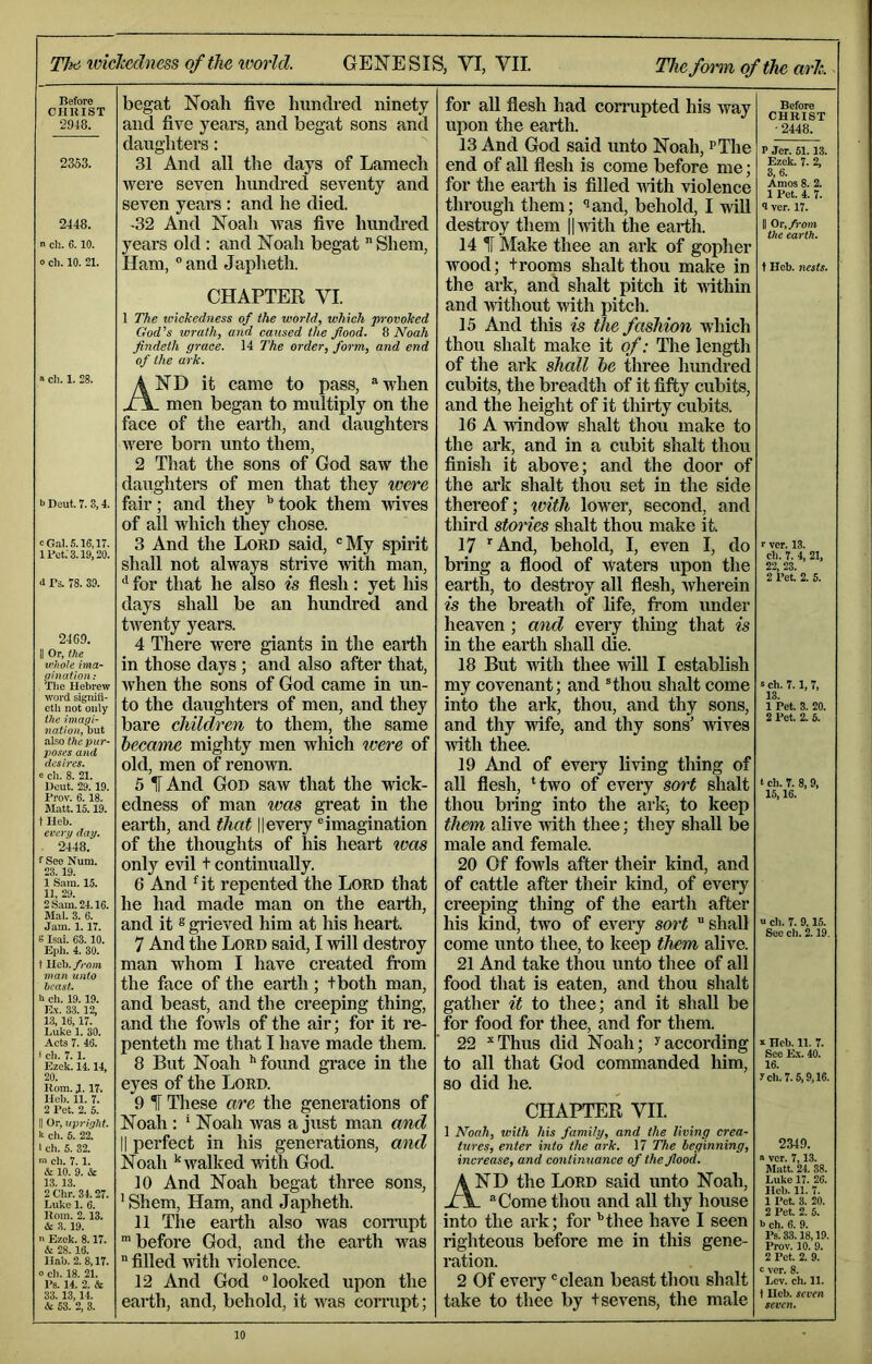 Tiiti iviclxdness of the ivorld. GENESIS, VI, VII. The form of the arh. Before CHIIIST •2948. 2363. 2448. n Cll. 6. 10. 0 ch. 10. 21. begat Noah five hundred ninety and five years, and begat sons and daughters: 31 And all the days of Lamech were seven hundred seventy and seven years : and he died. -32 And Noah was five hundred years old: and Noah begat Shem, Ham, “and Japheth. a cll. 1. 28. b Deut. 1. S, 4. c Gal. 5.16,17. IPet.'S. 19,20. <1 Ps. 78. 39. 2469. j| Or, the v'hole nna- ghiation: The Hebrew word signifi- ctli not only the imagi- nation, but also thepur- 2^ose.s and desires. e ch. 8. 21. Deut. 29.19. Prov. 6.18. Matt. 15.19. t Ileb. every day. ■ 2448. f See Num. 23.19. 1 Sam. 15. 11, 29. 2 Sam. 24.16. Mai. 3. 6. Jam. 1. 17. 6 Isai. 63.10. Kph. 4. 30. t Ileb. from man unto beast. b ch. 19.19. Bx. 33.12, 13,16,17. Luke 1. 30. Acts 7. 46. i cll. 7.1. Ezek. 14.14, 20. Bom. 1.17. Hob. 11. 7. 2 Pet. 2. 5. II Or, upright. k ch. 5. 22. 1 ch. 5. 32. m ch. 7. 1. & 10. 9. & 13. 13. 2 Chr. 34.27. Luke 1. 6. Rom. 2.13. & 3. 19. n Ezek. 8.17. & 28. 16. Ilab. 2. 8,17. 0 ch. 18. 21. Ps. 14. 2. & 33. 13,14. & 63. 2, 3. CHAPTER VI. 1 The wickedness of the world, which provoked God’s wrath, and caused the flood. 8 Noah Jindeth grace. 14 The order, form, and end of the ark. And it came to pass, ®when . men began to multiply on the face of the earth, and daughters Avere born unto them, 2 That the sons of God saw the daughters of men that they were fair; and they ^ took them wives of all which they chose. 3 And the Lord said, “My spirit shall not always strive with man, for that he also is flesh: yet his days shall be an himdred and tAventy years. 4 There were giants in the earth in those days ; and also after that, Avhen the sons of God came in un- to the daughters of men, and they bare children to them, the same became mighty men which ivere of old, men of renown. 5 And God saAv that the Avick- edness of man loas great in the earth, and that 11 every “imagination of the thoughts of liis heart ivas only evil t continually. 6 And Gt repented the Lord that he had made man on the earth, and it ® grieved him at his heart. 7 And the Lord said, I Avill destroy man whom I have created Irom the face of the earth; tboth man, and beast, and the creeping thing, and the fowls of the air; for it re- penteth me that I have made them. 8 But Noah *‘foimd grace in the eyes of the Lord. 9 IF These are the generations of Noah : * Noah Avas a just man and II perfect in his generations, and Noah '‘Avalked Arith God. 10 And Noah begat three sons, ’Shem, Ham, and Japheth. 11 The earth also was corrupt ■before God, and the earth was filled Avith violence. 12 And God “looked upon the earth, and, behold, it A\^as corrupt; for all flesh had comipted his Avay upon the earth. 13 And God said unto Noah, ^The end of aU flesh is come before me; for the earth is filled Avith violence through them; ^and, behold, I will destroy them ||Avith the earth. 14 IF Make thee an ark of gopher wood; trooms shalt thou make in the ark, and shalt pitch it AAuthin and Avithout Avith pitch. 15 And this is the fashion which thou shalt make it of: The length of the ark shall be three hundi'ed cubits, the breadth of it fifty cubits, and the height of it thirty cubits. 16 A vdndow shalt thou make to the ark, and in a cubit shalt thou finish it above; and the door of the ark shalt thou set in the side thereof; ivith lower, second, and tliird stories shalt thou make it. 17 ■'And, behold, I, even I, do bring a flood of waters upon the earth, to destroy all flesh, Avherein is the breath of life, from under heaven ; and every thing that is in the earth shall die. 18 But with thee Avill I establish my covenant; and Hliou shalt come into the ark, thou, and thy sons, and thy Avife, and thy sons' Avives Avith thee. 19 And of every living thing of all flesh, Hwo of every sort shalt thou bring into the arkj to keep them alive Avith thee; they shall be male and female. 20 Of fowls after their kind, and of cattle after their kind, of every creeping thing of the earth after his Mnd, two of every sort shall come unto thee, to keep them alive. 21 And take thou unto thee of all food that is eaten, and thou shalt gather it to thee; and it shall be for food for thee, and for them. 22 ■■Thus did Noah; ^according to all that God commanded him, so did he. CHAPTER VII. 1 Noah, with his family, and the living crea- tures, enter into the ark. 17 The beginning, increase, and continuance of the flood. And the Lord said unto Noah, . Come thou and all thy house into the ark; for ’’thee have I seen righteous before me in this gene- ration. 2 Of every “clean beast thou shalt take to thee by t sevens, the male Before CHRIST • 2448. P Jcr. 61.13. Ezek. 7. 2, 3,6. Amos 8. 2. I Pet. 4. 7. 9 ver. 17. II Or, from the earth. t Hob. ticsts. r ver. 13. cll. 7. 4, 21, 22. 23. 2 Pet 2. 5. s ch. 7.1, 7, 13. 1 Pet 3. 20. 2 Pet 2. 6. t ch. r. 8, 9, 15,16. u ch. 7. 9,15. Sec ch. 2.19. X Hcb. 11. 7. See E.X. 40. 16. 7ch. 7.5,9,16. 2349. « ver. 7,13. Mutt. 24. 38. Luke 17. 26. Ileb. 11. 7. 1 I’et 3. 20. 2 Pet 2. 5. l> ch. 6. 9. Ps: 33.18,19. Prov. 10. 9. 2 Pet 2. 9. c ver. 8. Lev. eh. 11. tIleb. seven seven.