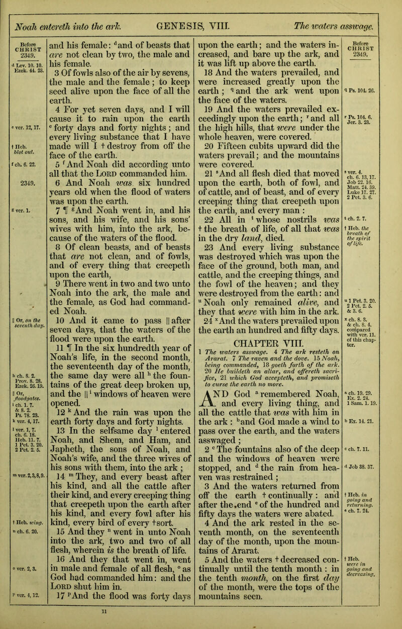 Before CHRIST 2349. <1 Lev. 10.10. Ezek. 44. 23. « ver. 12,17. f neb. blot out. fch. 6. 22. 2349. E ver. 1. II Or, on the seventh day. li eh. 8. 2. Prov. 8. 28. Ezek. 26.19. II Or, floodgates. i eh. 1. 7. &8. 2. Ps. 78. 23. k ver. 4,17. > ver. 1, 7. ch. 6.18. lleb. 11. 7. 1 Pet. 3. 20. 2 Pet. 2. 5. ■ver. 2,3,8,9. t Heb. wing. >■ ch. 6. 20. 0 ver. 2, 3. 1' ver. 4,12. and liis female: ^and of beasts that are not clean by two, the male and his female. 3 Of fowls also of the air by sevens, the male and the female ; to keep seed alive upon the face of aU the earth. 4 For yet seven days, and I vill cause it to rain upon the earth ® forty days and forty nights; and every living substance that I have made will I t destroy from off the face of the earth. 5 ^And Noah did according unto all that the Lord commanded him. 6 And Noah ivas six hundred yeara old when the flood of Avaters AA’^as upon the earth. 7 H ^And Noah went in, and his sons, and his wife, and his sons' wives Avith him, into the ark, be- cause of the waters of the flood. 8 Of clean beasts, and of beasts that are not clean, and of fowls, and of every thing that creepeth upon the earth, 9 Tliere Avent in two and tAVO unto Noah into the ark, the male and the female, as God had command- ed Noah. 10 And it came to pass |latter seven days, that the Avaters of the flood were upon the earth. 11 IF In the six hundredth year of Noah’s life, in the second month, the seventeenth day of the month, the same day Avere all ’* the foun- tains of the great deep broken up, and the H ‘ Avindows of heaven were opened. 12 ^ And the rain was upon the earth forty days and forty nights. 13 In the selfsame day * entered Noah, and Shem, and Ham, and Japheth, the sons of Noah, and Noah’s Avife, and the three Avives of his sons Avith them, into the ark ; 14 m I'hey, and every beast after his kind, and aU the cattle after their kind, and every creeping thing that creepeth upon the earth after his kind, and every fowl after his land, every bird of every tsort. 15 And they  went in unto Noah into the ark, two and two of aU flesh, wherein is the breath of life. 16 And they that went in, Avent in male and female of aU flesh, ® as God had commanded him: and the Lord slmt him in. 17 •’And the flood was forty days upon the earth; and the waters in- creased, and bare up the ark, and it was lift up above the earth. 18 And the waters prevailed, and were increased greatly upon the earth ; '• and the ark Avent upon the face of the Avaters. 19 And the waters prevailed ex- ceedingly upon the earth; and all the high hills, that were under the whole heaven, were covered. 20 Fifteen cubits upward did the Avaters prevaU; and the mountains Avere covered. 21 “And all flesh died that moved upon the earth, both of fowl, and of cattle, and of beast, and of every creeping thing that creepeth upon the earth, and every man : 22 AU in ‘whose nostrils ivas t the breath of life, of aU that was in the di’y land, died. 23 And every Uving substance was destroyed which was upon the face of the ground, both man, and cattle, and the creeping things, and the foAvl of the heaven; and they Avere destroyed fi’om the earth: and Noah only remained alive, and they that were Avith him in the ark. 24 -’'And the Avaters prevailed upon the earth an hundi’ed and fifty days. — CHAPTER VIII. 1 The waters asswage. 4 The ark resteth on Ararat. 1 The raven and the dove. \h Noah, being commanded, 18 goeth forth of the ark. 20 ile buildeth an altar, and offereth sacri- fice, 21 which God accepteth, and promiseth to curse the earth no more. And God remembered Noah, _ and every living thing, and all the cattle that teas Avith liim in the ark : *’and God made a Avind to pass over the earth, and the waters asswaged; 2  The fountains also of the deep and the AvindoAvs of heaven Avere stopped, and ^the rain fi’om hea- ven AA'as restrained ; 3 And the Avaters returned trom off the earth t continually: and after the .end of the hundi-ed and fifty days the Avaters were abated. 4 And the ark rested in the se- venth month, on the seventeenth day of the month, upon the moim- tains of Ararat. 5 And the waters t decreased con- tinually until the tenth month : in the tenth month, on the first darj of the month, AA^ere the tops of the mountains seen. Before CHRIST 2349. 9 Ps. 104. 26. r Ps. 104. 6. Jer. 3. 2.3. »ver. 4. ch. 6.13,17. Job 22.16. Matt. 24. 39. Luke 17. 27. 2 Pet. 3. 6. t ch. 2. 7. t Ileb. the breath of the spirit of life. u 1 Pet. 3. 20. 2 Pot. 2. 5. & 3. 6. k ch. 8. 8. & ch. 8. 4. compared with ver. 11. of this chap- ter. R ch. 19. 29. Kv. 2. 24. 1 Sam. 1.19. b Ex. 14. 21. c ch. 7.11. <t Job 38. 37. t Heb. in going and returning. « ch. 7. 24. tHeb. were in, going and decreasing.