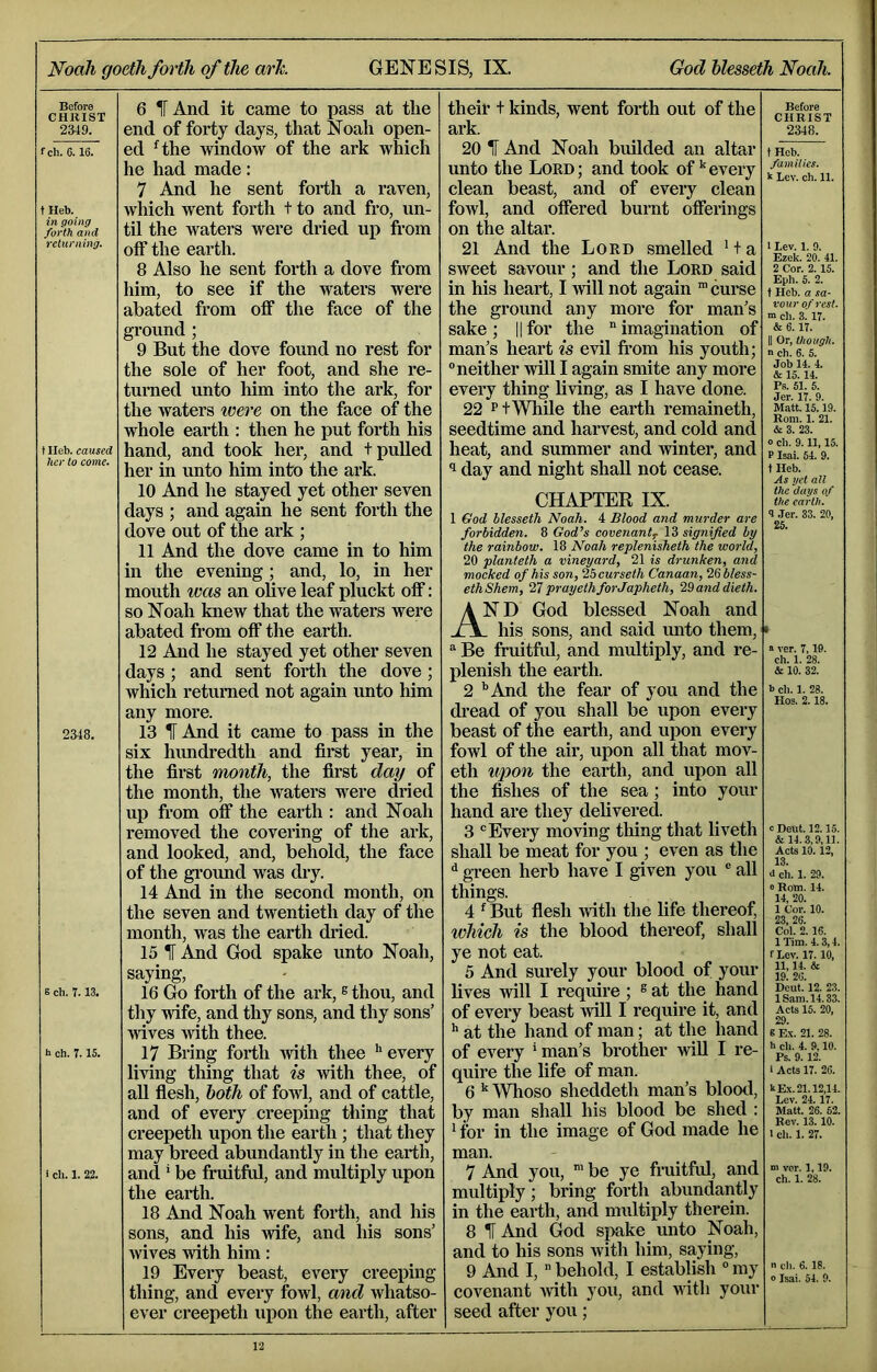 Before CHRIST 2349. fch. 6.16. t Heb. in going forth and returning. f Heb. caused her to come. 2348. B ch. 7.13. h ch. 7.15. i ch. 1. 22. 6 IT And it came to pass at the end of forty days, that Noah open- ed ^the window of the ark which he had made: 7 And he sent forth a raven, which went forth t to and fro, un- til the waters were dried up from off the earth. 8 Also he sent forth a dove from him, to see if the waters were abated from off the face of the ground ; 9 But the dove found no rest for the sole of her foot, and she re- turned unto him into the ark, for the waters were on the face of the whole earth : then he put forth his hand, and took her, and t pulled her in unto him into the ark. 10 And he stayed yet other seven days ; and again he sent forth the dove out of the ark ; 11 And the dove came in to him in the evening; and, lo, in her mouth was an olive leaf pluckt off: so Noah knew that the waters were abated from off the earth. 12 And he stayed yet other seven days ; and sent forth the dove; which returned not again unto him any more. 13 1[ And it came to pass in the six hundredth and first year, in the first month, the first day of the month, the waters were dried up from off the earth : and Noah removed the covering of the ark, and looked, and, behold, the face of the gi'ound was dry. 14 And in the second month, on the seven and twentieth day of the month, was the earth dried. 15 1 And God spake unto Noah, saying, 16 Go forth of the ark, ® thou, and thy wife, and thy sons, and thy sons’ 'wives with thee. 17 Bring forth with thee ’'every Imng thing that is with thee, of all fiesh, both of fowl, and of cattle, and of every creeping thing that creepeth upon the earth ; that they may breed abundantly in the earth, and * be fruitful, and multiply upon the earth. 18 And Noah went forth, and his sons, and his wife, and his sons’ wives with him: 19 Every beast, every creeping thing, and every fowl, and whatso- ever creepeth upon the earth, after Before CHRIST 2348. tHeb. families. k Lev. ch. 11. • Lev. 1. 9. Ezek. 20. 41. 2 Cor. 2. 15. Eph. 5. 2. t Heb. a sa- vour of rest, m ch. 3.17. 6.17. II Or, though. n ch. 6. 5. Job 14. 4. & 15.14. Ps. 51. 5. Jer. 17. 9. Matt. 15.19. Rom. 1. 21. & 3. 23. 0 ch. 9.11,15. P Isai. 54. 9. 1 Heb. As gel all the dags of the earth. 9 .ler. 33. 20, 25. a ver. 7,19. ch. 1. 28. & 10. 32. b ch. 1. 28. Hos. 2.18. theiv t kinds, went forth out of the ark. 20 IF And Noah builded an altar unto the Lord; and took of’'every clean beast, and of every clean fowl, and offered burnt offerings on the altai\ 21 And the Lord smelled ’ + a sweet savour; and the Lord said in his heart, I will not again ™ curse the ground any more for man’s sake ; || for the  imagination of man’s heart is evil from his youth; ° neither will I again smite any more every thing living, as I have done. 22 PtWhile the earth remaineth, seedtime and harvest, and cold and heat, and summer and Avinter, and 1 day and night shall not cease. CHAPTER IX. 1 God blesseth Noah. 4 Blood and murder are forbidden. 8 God’s covenant^ signified by the rainbow. 18 Noah replenisheth the world, 20 planteth a vineyard, 21 is drunken, and mocked of his son, ‘Ihcurseth Canaan, Wbless- ethShem, 27prayethforJapheth, 29anddieth. And God blessed Noah and . his sons, and said unto them,  Be fruitful, and multiply, and re- plenish the eai’th. 2 ’'And the fear of you and the dread of you shall be upon every beast of the earth, and upon every fowl of the air, upon all that mov- eth wpon the earth, and upon all the fishes of the sea; into your hand are they delivered. 3 ‘'Every moving thing that liveth shall be meat for you ; even as the ^ green herb have I given you ® all things. 4 ^ But flesh Avith the life thereof, which is the blood thereof, shall ye not eat. 5 And surely your blood of your lives will I require ; ® at the hand of every beast Avill I require it, and ’' at the hand of man; at the hand of every * man’s brother Avill I re- quire the life of man. 6 ’' Whoso sheddeth man’s blood, by man shall his blood be shed : ’ for in the image of God made he man. 7 And you, 'be ye fruitful, and multiply; bring forth abundantly in the earth, and nniltiply therein. 8 IF And God spake unto Noah, and to his sons Avith him, saying, 9 And I,  behold, I establish ° my covenant Avith you, and Avith your seed after you; C Dent. 12.15. & 14.3,9,11. Acts 10. 12, 13. 4 ch. 1. 29. 0 Rom. 14. 14, 20. 1 Cor. 10. 23, 26. Col. 2. 16. ITim. 4.3,4. TLev. 17. 10, 11,14. & 19. 26. Deut. 12. 23. 1 Sam. 14.33. Acts 16. 20, 29. 6 Ex. 21. 28. b ch. 4. 9,10. Ps. 9. 12. 1 Acts 17. 26. kE.x. 21.12,14. Lev. 24. 17. Matt. 26. 62. Rev. 13.10. 1 ch. 1. 27. ch. 6.18. Isai. 54. 9.