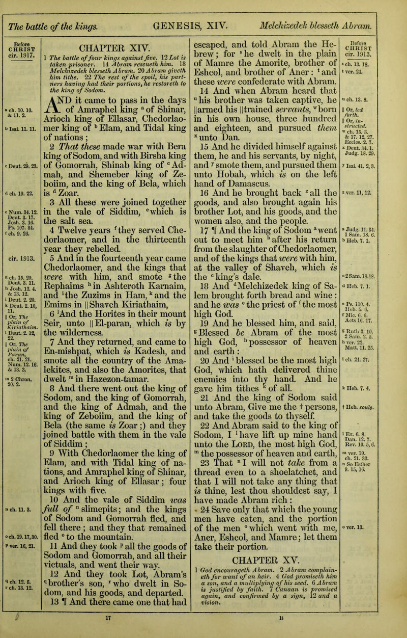 The battle of the Tihigs. GENESIS, XIV. 3Ielchkedeh Ucsseth Abram. Before CHRIST cir. 1917. a ch. 10.10. & 11. 2. b IsaL 11.11. c Deut. 29.23. <1 ch. 19. 22. c Num. 34.12. Deut. 3.17. Josh. 3. 16. Ps. 107. 34. I'ch. 9. 26. cir. 1913. s ch. 15. 20. Deut. 3.11. h Josh. 12. 4. & 13.12. ■ Deut. 2. 20. k Deut. 2.10, 11. II Or, The plain of Kinatkaim. I Deut. 2.12, 22. II Or, The plain of Varan., ch. 21. 21. Num. 12.16. 13. 3. ■” 2 Chron, 20. 2. n ch. 11. 3. och. 19.17,30. f ver. 16, 21. 9 ch. 12. 5. r ch. 13.12. CHAPTER XIV. 1 The battle of four Icings against five. VI Lot is taken prisoner. 14 Abram rescueth him. 18 Melchizedek blesseth Abram, id Abram giveth him tithe. 22 The rest of the spoil, his part- ners having had their portions, he restoreth to the king of Sodom. AND it came to pass in the days of Amraphel king of Shinar, Arioch king of Ellasar, Chedorlao- mer king of Elam, and Tidal king of nations; 2 That these made war Mdth Bera king of Sodom, and with Birsha king of Gomorrah, Shinab king of ® Ad- mail, and Shemeber king of Ze- boiim, and the king of Bela, which is ^ Zoar. 3 All these were joined together in the vale of Siddim, ® which is the salt sea. 4 Twelve years ^they served Che- dorlaomer, and in the thirteenth year they rebelled. 5 And in the fourteenth year came Chedorlaomer, and the kings that were ivith him, and smote ®the Rephaims ’'in Ashteroth Karnaim, and 'the Zuzims in Ham, and the Emims in HShaveh Kiriathaim, 6 ’And the Hoiites in their mount Seir, unto HEl-paran, which is by the wilderness. 7 And they returned, and came to En-mishpat, which is Kadesh, and smote aU the country of the Ama- lekites, and also the Amorites, that dwelt ^ in Hazezon-tamar. 8 And there went out the king of Sodom, and the king of GomoiTah, and the king of Admah, and the king of Zeboiim, and the king of Bela (the same is Zoar;) and they joined battle with them in the vale of Siddim; 9 With Chedorlaomer the king of Elam, and with Tidal king of na- tions, and Amraphel king of Shinar, and Arioch king of EUasar; four kings with five. 10 And the vale of Siddim ivas full of ” slimepits; and the kings of Sodom and GomoiTah fied, and fell there ; and they that remained fled ° to the mountain. 11 And they took p aU the goods of Sodom and Gomorrah, and aU their victuals, and went their way. 12 And they took Lot, Abram’s '•brother’s son, ^who dwelt in So- dom, and his goods, and departed. 13 IF And there came one that had escaped, and told Abram the He- brew; for rtie dwelt in the plain of Mamre the Amorite, brother of Eshcol, and brother of Aner : * and these ivere confederate with Abram. 14 And when Abram heard that  his brother was taken captive, he Harmed his ||trained servants, ^born in his own house, three hundred and eighteen, and pursued them *unto Dan. 15 And he divided himself against them, he and his servants, by night, and y smote them, and pursued them unto Hobah, which is on the left hand of Damascus. 16 And he brought back *all the goods, and also brought again his brother Lot, and liis goods, and the women also, and the people. 17 IF And the king of Sodom ^went out to meet him ’’after his retmm from the slaughter of Chedorlaomer, and of the kings that were with him, at the valley of Shaveh, which is the ‘'king’s dale. 18 And ‘’Melchizedek king of Sa- lem brought forth bread and mne : and he was ® the priest of rthe most high God. 19 And he blessed him, and said, ® Blessed be Abram of the most high God, ’’possessor of heaven and earth : 20 And ’ blessed be the most high God, which hath delivered thine enemies into thv hand. And he gave him tithes ^ of aU. 21 And the king of Sodom said unto Abram, Give me the t persons, and take the goods to thyself 22 And Abram said to the king of Sodom, I ’have lift up mine hand unto the Lord, the most high God, the possessor of heaven and earth, 23 That I will not take from a thread even to a shoelatchet, and that I will not take any thing that is thine, lest thou shoiildest say, I have made Abram rich: • 24 Save only that which the young men have eaten, and the portion of the men ‘’which Avent with me, Aner, Eshcol, and Mamre; let them take their portion. CHAPTER XV. 1 God encouragelh Abram. 2 Abram complain- ethfor want of an heir. 4 God promiseth him a son, and a multiplying of his seed. 6 Abram is justified by faith. 7 Canaan is promised again, and confirmed by a sign, l2 and a vision. Before CHRIST cir. 1913. ■ ch. 13.18. * ver. 24. u ch. 13. 8. II Or. led forth. II Or, in- structed. 'V ch. 15. 3. & 17.12, 27. Ecclcs. 2. 7. I Deut. 34.1. Judg. 18.29. y Isai. 41. 2,3. 2 ver. 11,12. a .ludg. 11.34. 1 Sam. 18. 6. b Heb. 7.1. C 2 Sam. 18.18. 4 Heb. 7.1. e Ps. 110. 4. Heb. 5. 6. f Mic. 6. 6. Acts 16.17. 8 Ruth 3. 10. 2 Sam. 2. 5. h ver. 22. Matt. 11. 25. I ch. 24. 27. k Heb. 7. 4. t Heb. souls. 1 E.X. 6. 8. Dan. 12. 7. Rev. 10.5,6. ver. 19. ch. 21. 33. n So Esther 9. 15, 16. 0 ver. 13.