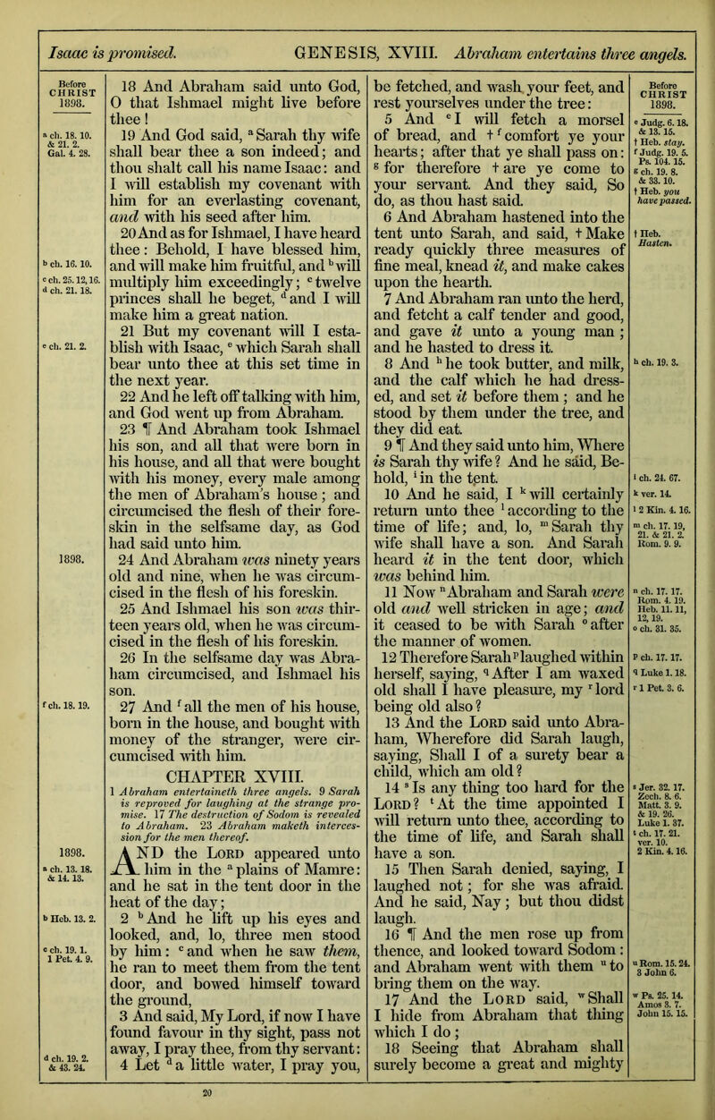 Isaac is promised. GENESIS, XVIII. Ahrdliam entertains three angels. Before CHRIST 1898. a ch. 18. 10. & 21. 2. Gal. 4. 28. b ch. 16.10. cch.25.12,16. <l ch. 21.18. e ch. 21. 2. 1898. fch. 18.19. 1898. a ch. 13.18. & 14.13. b Heb. 13. 2. c ch. 19.1. 1 Pet. 4. 9. d ch. 19. 2. &43. 24. 18 And Abraham said unto God, 0 that Ishmael might live before thee! 19 And God said, “Sarah thy wife shall bear thee a son indeed; and thou shalt call his name Isaac: and 1 ^viU establish my covenant with him for an everlasting covenant, and with his seed after him. 20 And as for Ishmael, I have heard thee: Behold, I have blessed him, and wiU make him fruitful, andwill multiply liim exceedingly; ® twelve princes shall he beget, ^ and I wiU make him a gi’eat nation. 21 But my covenant will I esta- blish Avith Isaac, ® which Sarah shall bear unto thee at tliis set time in the next year. 22 And he left off talking with him, and God went up from Abraham. 23 H And Abraham took Ishmael his son, and aU that Avere born in his house, and aU that Avere bought AAdth his money, every male among the men of Abraham’s house ; and circumcised the flesh of their fore- sldn in the selfsame day, as God had said unto him. 24 And Abraham teas ninety years old and nine, Avhen he Avas circum- cised in the flesh of his foreskin. 25 And Ishmael his son was thir- teen years old, when he Avas circum- cised in the flesh of his foresldn. 26 In the selfsame day was Abra- ham circumcised, and Ishmael his son. 27 And ^ aU the men of his house, born in the house, and bought Avith money of the stranger, were cir- cumcised Avith him. CHAPTER XVIII. 1 Abraham entertaineth three angels. 9 Sarah is reproved for laughing at the strange pro- mise. 17 The destruction of Sodom is revealed to Abraham. 23 Abraham maketh interces- sion for the men thereof. And the Lord appeared unto . him in the “ plains of Mamre: and he sat in the tent door in the heat of the day; 2 ‘‘And he lift up his eyes and looked, and, lo, three men stood by liim: ‘'and when he saAV them, he ran to meet them from the tent door, and bowed liimself toAvard the ground, 3 And said, My Lord, if noAV I have found favour in thy sight, pass not aAvay, I pray thee, from thy servant: 4 Let ^ a little Avater, I pray you. be fetched, and wash your feet, and rest yourselves under the tree: 5 And ® I will fetch a morsel of bread, and t ^ comfort ye your hearts; after that ye shall pass on: ® for therefore t are ye come to your sei-vant. And they said. So do, as thou hast said. 6 And Abraham hastened into the tent unto Sarah, and said, tMake ready quickly three measures of fine meal, knead it, and make cakes upon the hearth. 7 And Abraham ran unto the herd, and fetcht a calf tender and good, and gave it unto a young man; and he hasted to dress it. 8 And '* he took butter, and milk, and the calf which he had dress- ed, and set it before them ; and he stood by them under the tree, and they did eat. 9 H And they said unto him, Wliere is Sarah thy AAufe ? And he said. Be- hold, * in the t.ent. 10 And he said, I ’‘Avill certainly return unto thee ' according to the time of life; and, lo, “Sarah thy Avife shall have a son. And Sarah heard it in the tent door, which was behind him. 11 Noav Abraham and Sarah were old and well stricken in age; and it ceased to be Anth Sarah after the manner of women. 12 Therefore Sarah’’laughed AAuthin hereelf, saying, i After I am waxed old shall I have pleasure, my Herd being old also ? 13 And the Lord said unto Abra- ham, Wherefore did Sarah laugh, saying. Shall I of a surety bear a child, which am old ? 14 * Is any thing too hard for the Lord? ‘At the time appointed I AAill return unto thee, according to the time of life, and Sarah shall have a son. 15 Then Sarah denied, saying,^ I laughed not; for she was afraid. And he said, Nay; but thou didst laugh. 16 1 And the men rose up from thence, and looked toward Sodom: and Abraham went Avith them  to bring them on the way. 17 And the Lord said, ’Shall I hide from Abraham that tiling Avhich I do; 18 Seeing that Abraham shall surely become a gi’eat and mighty Before CHRIST 1898. e Judg. 6.18. & 13.15. t Heb. slay. f Judg. 19. 5. Ps. 104.15. 6 ch. 19. 8. & 33.10. t Heb. you have passed. tHeb. Hasten. b ch. 19. 3. 1 ch. 24. 67. k ver. 14. 1 2 Kin. 4.16. >n ch. 17.19, 21. & 21. 2. Rom. 9. 9. n ch. 17.17. Rom. 4.19. Heb. 11.11, 12,19. 0 ch. 31. 35. P ch. 17.17. 4 Luke 1.18. 1 Pet. 3. 6. s Jer. 32.17. Zech. 8. 6. Matt. 3. 9. & 19. 26. Luke 1. 37. t ch. 17. 21. ver. 10. 2 Kin. 4.16. 1 Rom. 15.24. 3 John 6. w Ps. 25.14. Amos 3. 7. John 15.15.