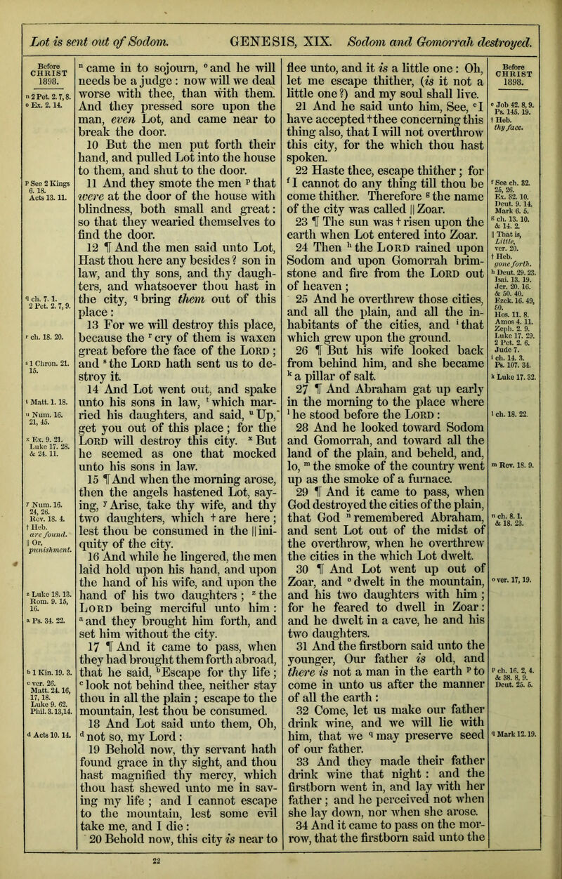 4 Lot is sent out of Sodom. GENESIS, XIX. Sodom and Gomorrah destroyed. Before CHRIST 1898. n 2 Pet. 2.7,8. 0 Ex. 2.14. P See 2 Kings 6. 18. Acts 13.11. <I cli. 7.1. 2 Pet. 2.7,9. s 1 Cliron. 21. 15. t Matt. 1.18. '■ Num. 16. 21, 45. X E.\-. 9. 21. Luke 17. 28. & 24.11. y Num. 16. 24. 26. Kcv. 18. 4. t Heb. are found. II Or, punishment. z Luke 18.13. Rom. 9.15, 16. S Ps. 34. 22. b 1 Kin. 19. 3. c ver. 26. Matt. 24.16, 17,18. Luke 9. 62. PhU.3.13,14. d Acts 10.14. “came in to sojourn, “and he will needs be a judge : now wiU we deal worse with thee, than mth them. And they pressed sore upon the man, even Lot, and came near to break the door. 10 But the men put forth their hand, and pulled Lot into the house to them, and shut to the door. 11 And they smote the men p that ivere at the door of the house Avith blindness, both small and great: so that they wearied themselves to find the door. 12 1 And the men said unto Lot, Hast thou here any besides ? son in law, and thy sons, and thy daugh- ters, and whatsoever thou hast in the city, *1 bring them out of this place: 13 For we AviU destroy this place, because the cry of them is Avaxen great before the face of the Lord ; and ® the Lord hath sent us to de- stroy it. 14 And Lot went out, and spake unto his sons in laAV, ‘which mar- ried his daughters, and said, “Up, get you out of this place; for the Lord avUI destroy this city. ^But he seemed as one that mocked unto his sons in law. 15 t And Avhen the morning arose, then the angels hastened Lot, say- ing, y Arise, take thy Avife, and thy tAVO daughters, which + are here; lest thou be consumed in the || ini- quity of the city. 16 And while he lingered, the men laid hold upon his hand, and upon the hand of his Avife, and upon the hand of his two daughters ; ^ the Lord being merciftd unto him : “and they brought him forth, and set him Avithout the city. 17 IT And it came to pass, when they had brought them forth abroad, that he said,Escape for thy life; “ look not behind thee, neither stay thou in aU the plain ; escape to the mountain, lest thou be consumed. 18 And Lot said unto them. Oh, ^ not so, my Lord: 19 Behold noAV, thy servant hath found gi’ace in thy sight, and thou hast magnified thy mercy, Avhich thou hast sheAved unto me in sav- ing my life ; and I cannot escape to the mountain, lest some evil take me, and I die: 20 Behold noAv, this city is near to fiee unto, and it is a little one: Oh, let me escape thither, (is it not a little one ?) and my soul shall live. 21 And he said unto him, See, “I have accepted tthee concerning this thing also, that I AviU not overthroAV this city, for the which thou hast spoken. 22 Haste thee, escape thither; for ^ I cannot do any thing till thou be come thither. Therefore ® the name of the city was called || Zoar. 23 H The sun was t risen upon the earth Avhen Lot entered into Zoar. 24 Then the Lord rained upon Sodom and upon GomoiTah brim- stone and fire fi’om the Lord out of heaven; 25 And he overthreAV those cities, and all the plain, and all the in- habitants of the cities, and ‘that which grew upon the ground. 26 H But his Avife looked back from behind him, and she became ^ a pillar of salt. 27 IT And Abraham gat up early in the morning to the place where * he stood before the Lord : 28 And he looked toAvard Sodom and Gomorrah, and toward all the land of the plain, and beheld, and, lo, the smoke of the country went up as the smoke of a furnace. 29 1 And it came to pass, Avhen God destroyed the cities of the plain, that God remembered Abraham, and sent Lot out of the midst of the overthrow, when he overthreAV the cities in the which Lot dAvelt. 30 IF And Lot Avent up out of Zoar, and “dAvelt in the mountain, and his two daughters A\ith him ; for he feared to dwell in Zoar: and he dAvelt in a caA^e, he and his tAA^o daughters. 31 And the firstborn said unto the younger. Our father is old, and there is not a man in the earth p to come in unto us after the manner of all the earth: 32 Come, let us make our father drink Avine, and we Avill lie Avith him, that Ave ‘>may preserve seed of our father. 33 And they made their father di’ink Avine that night : and the firstborn went in, and lay Avith her father ; and he perceived not when she lay doAvn, nor aaLoii she arose. 34 And it came to pass on the mor- row, that the firstborn said unto the Before CHRIST 1898. e Job 42. 8,9. Ps. 145.19. t Heb. thy face. f See ch. 82. 26, 26. E.\. 32. 10. Deut. 9.14. Mark 6. 5. B ch. 13. 10. & 14. 2. II That is, LHile, ver. 20. t Heb. gone forth. h Deut. 29.23. Isai. 13. 19. .ler. 20.16. & 50. 40. Ezek. 16. 49, 60. Hos. 11. 8. Amos 4.11. Zepli. 2. 9. 2 Pet. 2. 6. Jude 7. i ch. 14. 3. Ps. 107. 34. k Luke 17.32. 1 ch. 18. 22. ■ Rev. 18. 9. n ch. 8.1. & 18. 23. 0 ver. 17,19. P ch. 16. 2, 4. & 38. 8, 9. Deut. 26. 6. <I Mark 12.19.