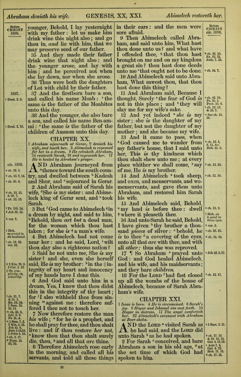Before CHRIST 1898. 1897. Deut. 2. 9. Dcut. 2.19. cir. 1898. =■ ch. 18.1. b ch. 16.7,14. 0 ch. 26. 6. i ch. 12.13. & 26. 7. 0 ch. 12. IS. f Ps. 105.14. e Job 33.15. h ver. 7. tHeb. married to On husband. i ch. 18. 23. ver. 18. k 2 Kin. 20. 3. 2 Cor. 1.12. II Or, sim- plicity, or, sincerity. 1 ch. 31. 7. & 35. 5. Ex. 34. 24. 1 Sam. 25. 26,34. m ch. 39. 9. Lev. 6. 2. Ps. 51. 4. n 1 Sam. 7.5. 2 Kin. 5.11. Job 42. 8. Jam. 5.14,15. 1 Jolm 5. 16. o ch. 2.17. P Num. 16. 32, 33. younger. Behold, I lay yesternight with my father : let us make him drink wine this night also ; and go thou in, and lie with him, that we may preserve seed of our father. 35 And they made their father drink wine that night also : and the younger arose, and lay with him ; and he perceived not when she lay down, nor when she arose. 36 Thus were both the daughters of Lot Avith child by their father. 37 And the firstborn bare a son, and called his name Moab : the same is the father of the Moabites unto this day. 38 And the younger, she also bare a son, and called his name Ben-am- mi: ® the same is the father of the children of Ammon mito this day. CHAPTER XX. 1 Abraham sojourneth at Gerar, 2 denieth his wife, and loseth her. 3 Abimelech is reproved for her in a dream. 9He rebuketh Abraham, 14 restoreth Sarah, 16 and reproveth her. 17 He is healed by Abraham's prayer. And Abraham journeyed from . -'thence toward the south coun- try, and dwelled between Kadesh and Shur, and “ sojourned in Gerar. 2 And Abraham said of Sarah his Avife, '^She is my sister: and Abime- lech king of Gerar sent, and ® took Sarah. 3 But *^God came to Abimelech ®in a dream by night, and said to him, ‘‘Behold, thou art but a dead man, for the Avoman which thou hast taken; for she is t a man’s Avife. 4 But Abimelech had not come near her: and he said. Lord, * Avilt thou slay also a righteous nation ? 5 Said he not unto me. She is my sister? and she, even she herself said. He is my brother: ’in the i| in- tegrity of my heart and innocency of my hands have I done this. 6 And God said unto him in a dream. Yea, I know that thou didst this in the integiity of thy heart; for 'I also Avithheld thee from sin- ning against me: therefore suf- fered I thee not to touch her. 7 Now therefore restore the man his Avife; ” for he is a prophet, and he shall pray for thee, and thou shalt live: and if thou restore her not, “ know thou that thou shalt sm-ely die, thou, p and all that are thine. 8 Therefore Abimelech rose early in the morning, and called all his servants, and told all these things in their ears : and the men were sore afraid. 9 Then Abimelech called Abra- ham, and said unto him, Wliat hast thou done unto us ? and AAdiat have I offended thee, that thou hast brought on me and on my kingdom a great sin ? thou hast done deeds unto me ’’that ought not to be done. 10 And Abimelech said unto Abra- ham, What sawest thou, that thou hast done this thing ? 11 And Abraham said. Because I thought. Surely “ the fear of God is not in this place ; and ‘ they Avill slay me for my wife’s sake. 12 And yet indeed she is my sister; she is the daughter of my father, but not tlie daughter of my mother; and she became my Avife. 13 And it came to pass, wiien *God caused me to wander from my father’s house, that I said unto her. This is thy kindness which thou shalt sheAV unto me ; at every place AAifither we shall come, ^say of me. He is my brother. 14 And Abimelech ^took sheep, and oxen, and menservants, and avo- menservants,( and gave them unto Abraham, and restored him Sarah his Avife. 15 And Abimelech said. Behold, “ my land is before thee : dwell t where it pleaseth thee. 16 And unto Sarah he said. Behold, I have given ‘‘thy brother a thou- sand pieces of silver : ' behold, he is to thee ^ a covering of the eyes, unto all that are Avith thee, and Avith all other: thus she was reproved. 17 H So Abraham 'prayed unto God; and God healed Abimelech, and his Avife, and his maidservants; and they bare children. 18 For the Lord Hiad fast closed up aU the Avombs of the house of Abimelech, because of Sarah Abra- ham’s Avife. Before CHRIST cir. 1898. 4 ch. 26.10. E.\. 32. 21. Josh. 7. 25. r ch. 34. 7. »ch. 42.18. Ps. 36.1. Prov. 16. 6. t ch. 12. 12. & 26. 7. “ See ch. 11. 29. X ch. 12.1, 9,11, &c. Heb. 11. 8. y ch. 12.13. 2 ch. 12.16. « ch. 13. 9. t Heb. as is good in thine eyes. k ver. 5. c ch. 26.11. 0 ch. 24. 65. e Job 42.9,10. fch. 12.17. CHAPTER XXL 1 Isaac is born. 4 He is circumcised. 6 Sarah's joy. 9 Hagar and Ishmael are cast forth. 15 Hagar in distress. 17 The angel comforteth her. 22 Abimelech's covenant with Abraham at Beer-sheba. And the Lord * visited Sarah as . he had said, and the Lord did unto Sarah ‘‘ as he had spoken. 2 For Sarah ' conceived, and bare Abraham a son in his old age, ‘‘at the set time of which God had spoken to him. 21 Sam. 2.21 b ch. 17.19. <k 18.10,14. Gal. 4.23,28 c Acts 7. 8. Gal. 4. 22. Heb. 11.11. A ch. 17. 2L