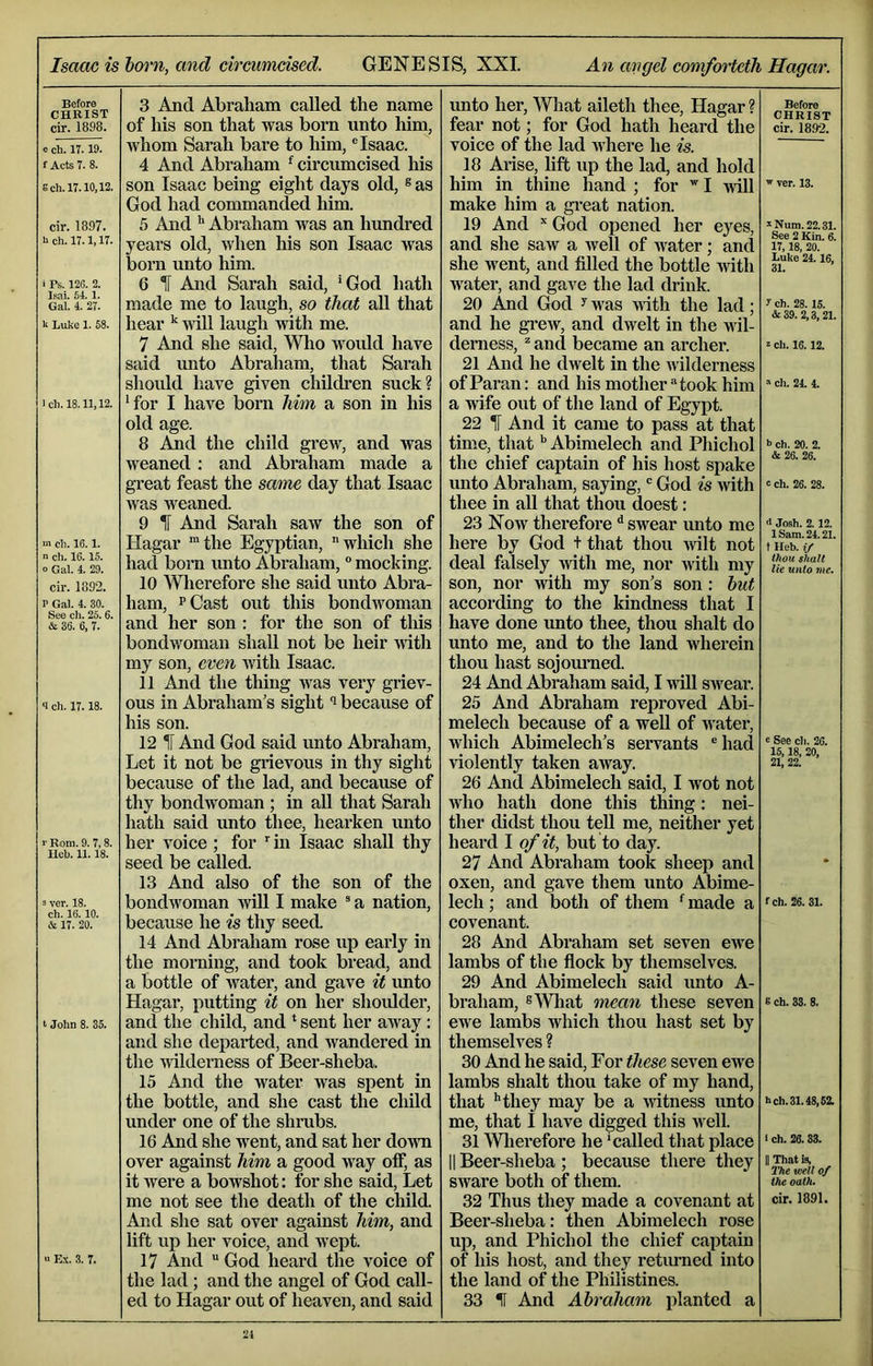 Before CHRIST cir. 1898. 0 ch. IT. 19. f Acts 7. 8. Sch.lT. 10,12. cir. 1897. ii ch. 17.1,17. i Ps. 126. 2. Isai. 51.1. Gal. 4. 27. u Luke 1. 68. ich. 18.11,12. m ch. 16.1. n ch. 16.15. o Gal. 4. 29. cir. 1892. P Gal. 4. 30. See ch. 25.6. & 36. 6, 7. 4 ch. 17.18. '' Rom. 9. 7,8. Ueh. 11.18. 3 ver. 18. ch. 16.10. A 17. 20. t John 8. 35. >> Ex. 3. 7. 3 And Abraham called the name of his son that was born unto him, whom Sarah bai’e to him, ® Isaac. 4 And Abraham ^ circumcised his son Isaac being eight days old, ® as God had commanded him. 5 And Abraham was an hundred years old, when his son Isaac was bora unto him. 6 H And Sarah said, *God hath made me to laugh, so that all that hear will laugh with me. 7 And she said, Wlio woidd have said mito Abraham, that Sarah should have given children suck? •for I have born him a son in his old age. 8 .^d the child grew, and was weaned : and Abraham made a great feast the same day that Isaac was weaned. 9 1 And Sarah saw the son of Hagar ™the Egyptian, which she had bora unto Abraham, ° mocking. 10 Wlierefore she said unto Abra- ham, pQast out this bondwoman and her son : for the son of tliis bondwoman shall not be heir mth my son, even with Isaac. 11 And the thing was very griev- ous in Abraham’s sight i because of his son. 12 And God said unto Abraham, Let it not be grievous in thy sight because of the lad, and because of thy bondwoman ; in all that Sarah hath said unto thee, hearken unto her voice ; for in Isaac shall thy seed be called. 13 And also of the son of the bondwoman will I make ® a nation, because he is thy seed. 14 And Abraham rose up early in the morning, and took bread, and a bottle of water, and gave it unto Hagar, putting it on her shoiUder, and the child, and ‘ sent her away : and she departed, and wandered in the nalderness of Beer-sheba. 15 And the water was spent in the bottle, and she cast the child under one of the shrubs. 16 And she went, and sat her down over against him a good way otf, as it were a bowshot: for she said. Let me not see the death of the child. And she sat over against him, and lift up her voice, and wept. 17 And God heard the voice of the lad; and the angel of God call- ed to Hagar out of heaven, and said unto her, Wliat aileth thee, Hagar ? fear not; for God hath heard the voice of the lad where he is. 18 Arise, lift up the lad, and hold him in thine hand ; for I ^vill make him a great nation. 19 And God opened her eyes, and she saw a well of water; and she went, and filled the bottle with water, and gave the lad drink. 20 And God ^ was with the lad; and he gi-ew, and dwelt in the wil- derness, ^ and became an archer. 21 And he dwelt in the ivilderness of Paran: and his mother took him a wife out of the land of Egypt. 22 IF And it came to pass at that time, thatAbimelech and Phichol the chief captain of his host spake unto Abraham, saying, God is with thee in all that thou doest: 23 Now therefore ^ swear unto me here by God t that thou irilt not deal falsely mth me, nor with my son, nor with my son’s son : hut according to the kindness that I have done unto thee, thou shaft do unto me, and to the land wherein thou hast sojom’ned. 24 And Abraham said, I nill swear. 25 And Abraham reproved Abi- melech because of a well of water, which Abimelech’s servants ®had violently taken away. 26 And Abimelech said, I wot not who hath done this thing: nei- ther didst thou teU me, neither yet heard I of it, but to day. 27 And Abraham took sheep and oxen, and gave them unto Abime- lech ; and both of them ‘‘ made a covenant. 28 And Abraham set seven ewe lambs of the flock by themselves. 29 And Abimelech said unto A- braham, s'NVhat mean these seven ewe lambs which thou hast set by themselves ? 30 And he said. For these seven ewe lambs shaft thou take of my hand, that **they may be a witness unto me, that I have digged this well. 31 Wlierefore he ‘called that place II Beer-sheba ; because there they sware both of them. 32 Thus they made a covenant at Beer-sheba: then Abimelech rose up, and Phichol the chief captain of his host, and they returned into the land of the Philistines. 33 II And Ahraham planted a Before CHRIST cir. 18.92. ' ver. 13. ^Num. 22.31. See 2 Kin. 6. 17,18, 20. Luke 24.16, 31. y ch. 28.15. & 39. 2,3,21. 2 ch. 16.12. ch. 24. 4. b ch. 20. 2. & 26. 26. c ch. 26. 28. <1 Josh. 2. 12. 1 Sam. 24.21. t Heb. if thou Shalt lie unto me. e See ch. 26. 15,18, 20, 21, 22. fch. 26. 31. 6 ch. 33. 8. hch.31.48,52. I ch. 26.33. II That is, ITie well of the oath. cir. 1891.