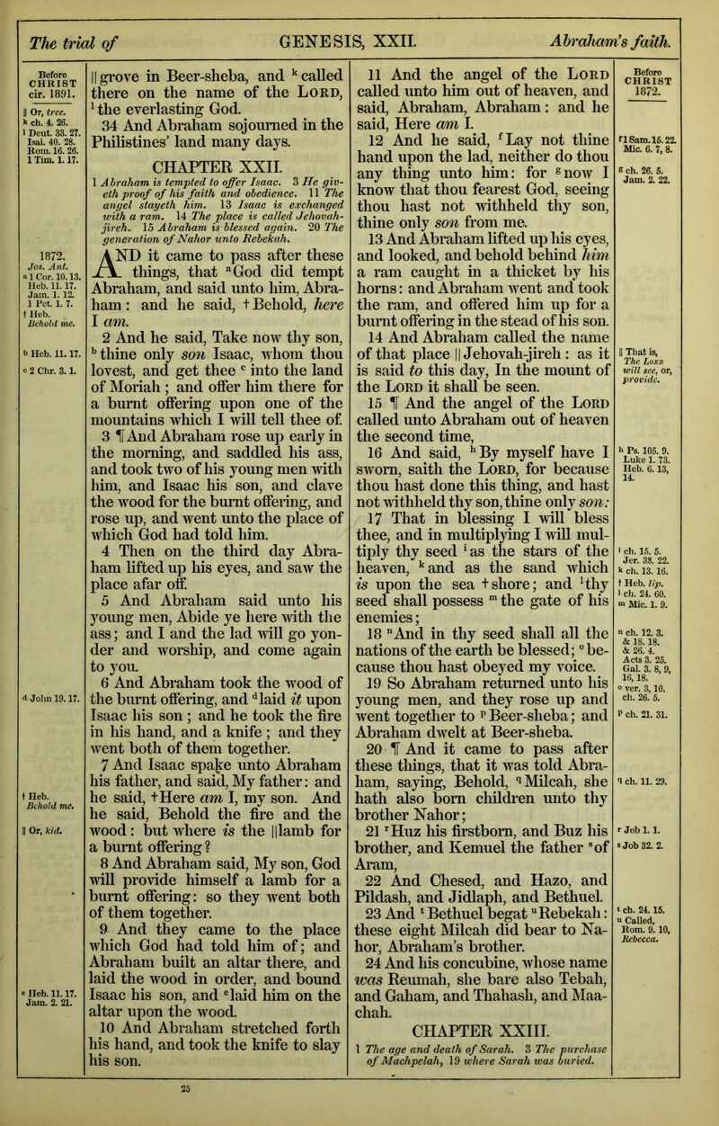 Before CHIUST cir. 1891. II Or, tree. k ch. 4. 26. I Deut. 33. 27. Isai. 40. 28. Bom. 16. 26. 1 Tim. 1.17. 1872. Jos. Ant. a 1 Cor. 10.13. Heb. 11.17. Jam. 1. 12. 1 Pet. 1. 7. t Heb. Behold me. b Heb. 11.17. c 2 Chr. 3.1. d John 19.17. t Heb. Behold me. II Or, kid. e Heb. 11.17. Jam. 2. 21. Iigrove in Beer-sheba, and ’‘called there on the name of the Lord, ’ the everlasting God. 34 And Abraham sojourned in the Philistines’ land many days. CHAPTER XXII. 1 Abraham is tempted to offer Isaac. 3 He giv- eth proof of his faith and obedience. 11 The angel stayeth him. 13 Isaac is exchanged with a ram. 14 The place is ealled Jehovah- jireh. IS Abraham is blessed again. 20 The generation of Nahor unto Rebekah. ^ND it came to pass after these J\. things, that “God did tempt Abraham, and said unto him, Abra- ham : and he said, t Behold, here I am. 2 And he said. Take now thy son, ’’thine only son Isaac, whom thou lovest, and get thee ' into the land of Moriah ; and offer him there for a brnut offering upon one of the mountains which I will tell thee of 3 HAnd Abraham rose up early in the morning, and saddled his ass, and took two of his young men with him, and Isaac his son, and clave the wood for the bmmt offering, and rose up, and went unto the place of which God had told him. 4 Then on the third day Abra- ham lifted up his eyes, and saw the place afar off 5 And Abraham said unto his young men, Abide ye here with the ass; and I and the lad Anil go yon- der and Avorship, and come again to you. 6 And Abraham took the Avood of the burnt offering, and '’laid it upon Isaac his son ; and he took the fire in his hand, and a knife ; and they AA^ent both of them together. 7 And Isaac spajee unto Abraham his father, and said, My father; and he said, tHere am I, my son. And he said. Behold the fire and the Avood: but where is the Hlamb for a burnt offering ? 8 And Abraham said. My son, God vnll provide himself a lamb for a burnt offering: so they went both of them together. 9 And they came to the place Avhich God had told him of; and Abraham built an altar there, and laid the Avood in order, and bound Isaac his son, and “laid him on the altar upon the Avood. 10 And Abraham stretched forth his hand, and took the knife to slay his son. 11 And the angel of the Lord called unto him out of heaven, and said, Abraham, Abraham: and he said. Here am I. 12 And he said, ’Lay not thine hand upon the lad, neither do thou any thing unto him: for ®noAV I know that thou fearest God, seeing thou hast not Avithheld thy son, thine only son from me. 13 And Abraham lifted up his eyes, and looked, and behold behind him a ram caught in a thicket by his honis: and Abraham Avent and took the ram, and offered him up for a burnt offering in the stead of his son. 14 And Abraham called the name of that place || Jehovah-jireh : as it is said to this day. In the mount of the Lord it shall be seen. 15 IF And the angel of the Lord called unto Abraham out of heaven the second time, 16 And said, ** By myself have I SAvom, saith the Lord, for because thou hast done this thing, and hast not AAithheld thy son, thine only son: 17 That in blessing I Avill bless thee, and in midtiplying I will mul- tiply thy seed ’as the stars of the heaven, ’‘and as the sand Avhich is upon the sea tshore; and ’thy seed shall possess ” the gate of his enemies; 18 And in thy seed shall all the nations of the earth be blessed; ‘’be- cause thou hast obeyed my Amice. 19 So Abraham returned unto his young men, and they rose up and went together to p Beer-sheba; and Abraham dAvelt at Beer-sheba. 20 IF And it came to pass after these things, that it AA^as told Abra- ham, saying. Behold, iMilcah, she hath also bom chil^en unto thy brother Nahor; 21 ’’Huz his firstborn, and Buz his brother, and Kemuel the father “of Aram, 22 And Chesed, and Hazo, and Pildash, and Jidlaph, and Bethuel. 23 And * Bethuel begat Rebekah: these eight Milcah did bear to Na- hor, Abraham’s brother. 24 And his concubine, Avhose name was Reumah, she bare also Tebah, and Gaham, and Thahash, and Maa- chah. CHAPTER XXHI. l The age and death of Sarah. 3 The purchase of Machpelah, 19 where Sarah was buried. Before CHRIST 1872. n Sam. 15.22. Mic. 6. 7, 8. s ch. 26. 5. Jam. 2. 22. II That is, The Lord will see, or, provide. h Ps. 105. 9. Luke 1. 73. Heb. 6. 13, 14. I ch. 1.5. 5. Jer. 38. 22. k cli. 13. 16. f Heb. lip. 1 cl). 24. 60. “ Mic. 1. 9. n ch. 12. 3. & 18.18. & 26. 4. Acts 3. 25. Gal. 3. 8, 9, 16,18. 0 ver. 3,10. ch. 26. 5. P ch. 21. 31. 9 ch. 11. 29. r Job 1.1. »Job 32. 2. t ch. 24.15. u Called, Rom. 9.10, Jtebecca.