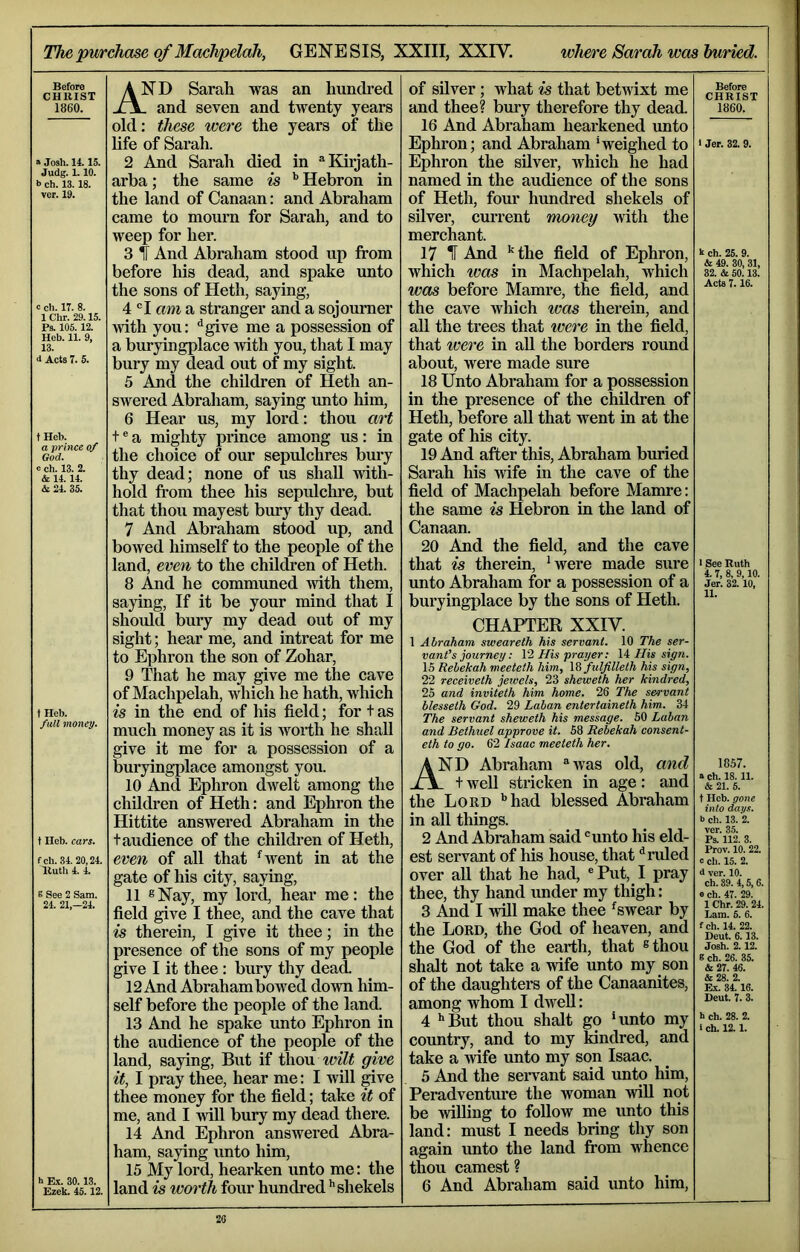 The purchase of Machpdah, GENESIS, XXIII, XXIV. wim'e Sarah was buried. Before CHRIST 1860. » Josh. 14.15. Judg. 1.10. b ch. 13.18. ver. 19. c ch. IT. 8. 1 Chr. 29.15. Ps. 105.12. Heb. 11. 9, 13. d Acts 7. 5. t Heb. a prince of God. c ch. 13. 2. & 14.14. & 24. 35. f Heb. full money. t Ileb. cars. fch. 34.20,24. Ruth 4. 4. B See 2 Sam. 24. 21,-24. h E.X. 30.13. Ezek. 45.12. And Sarah was an hundred . and seven and twenty years old: these were the years of the life of Sarah. 2 And Sarah died in ^^Kiijath- arba; the same is Hebron in the land of Canaan: and Abraham came to mourn for Sarah, and to weep for her. 3 f And Abraham stood up from before his dead, and spake unto the sons of Heth, saying, 4 ®I am a stranger and a sojourner with you: “^give me a possession of a buryingplace ivith you, that I may bury my dead out of my sight. 5 And the children of Heth an- swered Abraham, saying unto him, 6 Hear us, my lord: thou art t ® a mighty prince among us: in the choice of our sepulchres bury thy dead; none of us shall with- hold from thee his sepulclme, but that thou mayest bury thy dead. 7 And Abraham stood up, and bowed himself to the people of the land, even to the children of Heth. 8 And he communed with them, saying. If it be your mind that I should bury my dead out of my sight; hear me, and intreat for me to Ephron the son of Zohar, 9 That he may give me the cave of Machpelah, which he hath, which is in the end of his field; for t as much money as it is worth he shall give it me for a possession of a buryingplace amongst you. 10 And Ephron dwelt among the children of Heth: and Ephron the Hittite answered Abraham in the t audience of the children of Heth, even of all that ^went in at the gate of his city, saying, 11 ®Nay, my lord, hear me: the field give I thee, and the cave that is therein, I give it thee; in the presence of the sons of my people give I it thee : bury thy dead. 12 And Abrahambowed down him- self before the people of the land. 13 And he spake unto Ephron in the audience of the people of the land, saying. But if t\\o\x wilt give it, I pray thee, hear me: I will ^ve thee money for the field; take it of me, and I will bury my dead there. 14 And Ephron answered Abra- ham, saying unto him, 15 My lord, hearken unto me: the land is worth four hundred ’’shekels of silver; what is that betwixt me and thee? bury therefore thy dead. 16 And Abraham heai'kened imto Ephron; and Abraham ’weighed to Ephron the silver, which he had named in the audience of the sons of Heth, four hundred shekels of silver, current money with the merchant. 17 II And '^the field of Ephron, which was in Machpelah, which was before Mamre, the field, and the cave which was therein, and all the trees that were in the field, that were in aU the borders round about, were made sure 18 Unto Abraham for a possession in the presence of the children of Heth, before aU that went in at the gate of his city. 19 And after this, Abraham buried Sarah his wife in the cave of the field of Machpelah before Mamre: the same is Hebron in the land of Canaan. 20 And the field, and the cave that is therein, ‘were made sure unto Abraham for a possession of a buryingplace by the sons of Heth. CHAPTER XXIV. 1 Abraham, sweareth his servant. 10 The ser- vant’s journey: VI His prayer: \i His sign. 15 Rebekah meeteth him, \S fulfilleth his sign, 22 receiveth jewels, 23 sheweth her kindred, 25 and inviteth him home. 26 The servant blesseth God. 29 Laban entertaineth him. 34 The servant sheweth his message. 50 Laban and Bethuel approve it. 58 Rebekah consent- eth to go. 62 Isaac meeteth her. And Abraham ^was old, and . t well stricken in age: and the Lord ’’had blessed Abraham in all things. 2 And Abraham said 'unto his eld- est servant of his house, that ^ ruled over all that he had, ®Put, I pray thee, thy hand under my thigh: 3 And I will make thee ^swear by the Lord, the God of heaven, and the God of the earth, that ^thou shalt not take a wife unto my son of the daughters of the Canaanites, among whom I dwell: 4 ’’But thou shalt go ’unto my country, and to my kindred, and take a Avife unto my son Isaac. 5 And the seiwant said unto him, Peradventure the woman will not be willing to follow me unto this land: must I needs bring thy son again unto the land from whence thou earnest ? 6 And Abraham said unto him. Before CHRIST 1860. • Jer. 32. 9. k ch. 25. 9. & 49. 30, 31, 32. & 60.13. Acts 7.16. > See Ruth 4. 7, 8, 9,10. Jer. 82.10, 11. 1857. a Ch. 18. 11. & 21. 5. t Heb. gone into days. b ch. 13. 2. ver. 35. Ps. 112. 3. Prov. 10.22. c ch. 15. 2. d ver. 10. ch. 89. 4,5, 6. e ch. 47. 29. 1 Chr. 29. 24. Lam. 5. 6. fch. 14. 22. Heut. 6.13. Josh. 2.12. S ch. 26. 35. & 27. 46. & 28. 2. Ex. 34.16. Deut. 7. 3. h ch. 28. 2. I ch. 12.1.