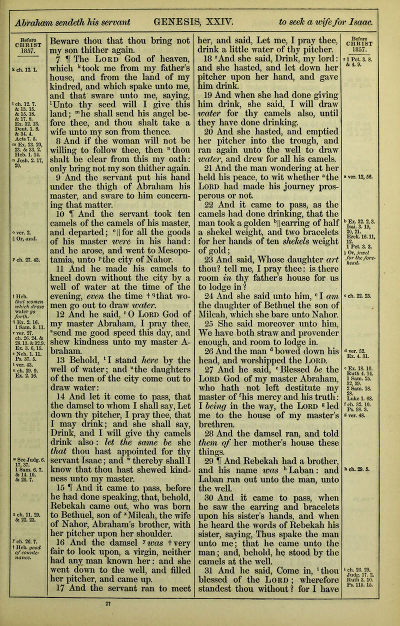 AhraJiam sendeth his servant GENESIS, XXIV. to seeh a wife for Isaac. Before CHRIST 1857. k ch. 12.1. 1 ch. 12. 7. & 13.15. & 15. 18. & 17. 8. Ex. 32.13. Deut. 1. 8. & 34. 4. Acts 7. 5. m Ex. 23. 20, 23. & 33. 2. Ileb. 1.14. n Josh. 2.17, 20. 0 ver. 2. II Or, and. P ch. 27. 43. t Ileh. that women which draw water go forth. 1 Ex. 2.16. 1 Sam. 9.11. r ver. 27. ch. 26. 24. & 28.13. & 32.9. E.X. 3. 6,15. 5 Nch. 1.11. Ps. 37. 5. t ver. 43. “ ch. 29. 9. Ex. 2.16. w See Judg. 6. 17. 37. 1 Sam. 6. 7. & 14.10. 4c 20. 7. Beware thou that thou bring not my son thither again. 7 H The Lord God of heaven, which ‘‘took me fi’om my father’s house, and from the land of my kindred, and wliich spake unto me, and that sware unto me, saying, *Unto thy seed will I give this land; “he shall send his angel be- fore thee, and thou shalt take a wife unto my son from thence. 8 And if the woman 5vill not be willing to foUow thee, then “thou shalt be clear from this my oath: only bring not my son thither again. 9 And the servant put his hand under the thigh of Abraham his master, and sware to him concern- ing that matter. 10 IT And the servant took ten camels of the camels of his master, and departed; “Ufor all the goods of his master wei'e in his hand: and he arose, and went to Mesopo- tamia, unto Pthe city of Nahor. 11 And he made liis camels to kneel down without the city by a well of water at the time of the evening, even the time t^that wo- men go out to draw water. 12 And he said, “0 Lord God of my master Abraham, I pray thee, ®send me good speed this day, and shew kindness unto my master A- braham. 13 Behold, ‘I stand here by the well of water; and “the daughters of the men of the city come out to draw water: 14 And let it come to pass, that the damsel to whom I shall say. Let down thy pitcher, I pray thee, that I may drink; and she shall say. Drink, and I will give thy camels drink also: let the same he she that thou hast appointed for thy servant Isaac; and  thereby shall I know that thou hast shewed kind- ness unto my master. X ch. 11. 29. 4c 22. 23. 1 ch. 26. 7. t Heb. good of counte- nance^ 15 IF And it came to pass, before he had done speaking, that, behold, Rebekah came out, Avho was born to Bethuel, son of Milcah, the wife of Nahor, Abraham’s brother, with her pitcher upon her shoulder. 16 And the damsel ^was tvery fair to look upon, a virgin, neither had any man known her: and she went down to the well, and filled her pitcher, and came up. 17 And the seiwant ran to meet her, and said. Let me, I pray thee, drink a little water of thy pitcher. 18 ^ And she said, Drink, my lord: and she hasted, and let down her pitcher upon her hand, and gave him drink. 19 And when she had done giving him drink, she said, I will draw water for thy camels also, until they have done drinking. 20 And she hasted, and emptied her pitcher into the trough, and ran again unto the well to di’aw water, and drew for all his camels. 21 And the man wondering at her held his peace, to wit whether “the Lord had made his jornmey pros- perous or not. 22 And it came to pass, as the camels had done di’inking, that the man took a golden '’|| earring of half a shekel weight, and two bracelets for her hands of ten shehels weight of gold; 23 And said. Whose daughter art thou? tell me, I pray thee: is there room in thy father’s house for us to lodge in ? 24 And she said unto him,' I am the daughter of Bethuel the son of Milcah, which she bare unto Nahor. 25 She said moreover unto him. We have both straw and provender enough, and room to lodge in. 26 And the man ^ bowed down his head, and worshipped the Lord. 27 And he said, “Blessed he the Lord God of my master Abraham, who hath not left destitute my master of ^his mercy and liis truth: I being in the way, the Lord ® led me to the house of my master’s brethren. 28 And the damsel ran, and told them of her mother’s house these things. 29 IF And Rebekah had a brother, and his name was ** Laban: and Laban ran out xmto the man, unto the well. 30 And it came to pass, when he saw the eari’ing and bracelets upon his sister’s hands, and when he heard the words of Rebekah liis sister, saying. Thus spake the man unto me; that he came unto the man; and, behold, he stood by the camels at the well. 31 And he said. Come in, ‘thou blessed of the Lord ; wherefoi*e standest thou without ? for I have Before CHRIST 1857. 11 Pet. 3. 8. 4c 4. 9. » ver. 12, 56. b Ex. 32. 2,3. Isai. 3.19, 20, 21. Ezek. 16. U, 12. 1 Pet. 3. 3. || Or, jewel for the fore- head. c ch. 22. 23. 4 ver. 52. Ex. 4. 31. c Ex. 18.10. Ruth 4.14. 1 Sam. 25. 32, 39. 2 Sam. 18. 28. Luke 1. 68. fch. 32.10. Ps. 98. 3. B ver. 48. b ch. 29. 5. I ch. 26. 29. Judg. 17. 2. Ruth 3. 10. Ps. 115.15.