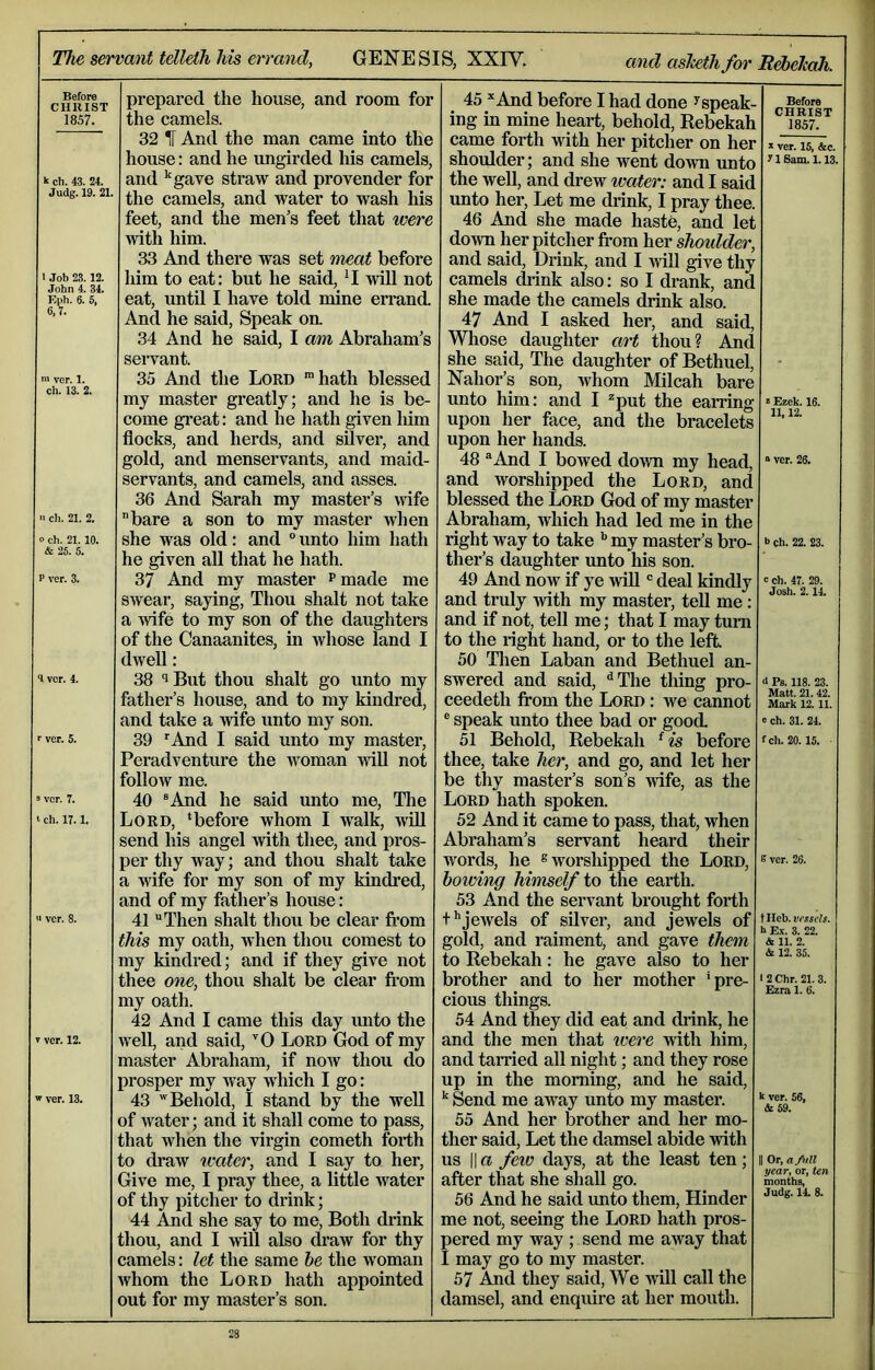 The servant tdlelli his errand, GENESIS, XXIV. and aslcethfm'RebelcaJi. Before CHRIST prepared the house, and room for 45 And before I had done ^speak- Before 1857. the camels. ing in mine heart, behold, Rebekah CHRIST 1857. 32 IT And the man came into the came forth with her pitcher on her house: and he ungirded his camels. shoulder; and she went down unto yiSam.i.l3. k ch. 43. 24. and ’'gave straw and provender for the well, and drew water: and I said Judg. 19. 21. the camels, and water to wash his unto her. Let me drink, I pray thee. feet, and the men’s feet that were 46 And she made hast^ and let with him. down her pitcher from her shoulder. 33 And there was set meat before and said. Drink, and I will give thy 1 Job 23. 12. liim to eat: but he said, ’I will not camels drink also: so I drank, and F4>h. 6. 5, eat, until I have told mine errand. she made the camels drink also. 6,7. And he said. Speak on. 47 And I asked her, and said. 34 And he said, I am Abraham’s Whose daughter art thou? And servant. she said. The daughter of Bethuel, - ver. 1. 35 And the Lord 'hath blessed Nahor’s son, whom Milcah bare ch. 13. 2. my master greatly; and he is be- unto him: and I put the earring ’• Ezek. 16. come great: and he hath given him upon her face, and the bracelets 11| IJ« flocks, and herds, and silver, and upon her hands. gold, and menservants, and maid- 48 And I bowed doAvn my head. “ ver. 26. servants, and camels, and asses. and worshipped the Lord, and 36 And Sarah my master’s wife blessed the Lord God of my master 11 ch. 21. 2. bare a son to my master when Abraham, Avhich had led me in the o ch. 21. 10. she was old: and unto him hath right way to take ’’ my master’s bro- b eh. 22. 23. he given all that he hath. ther’s daughter unto his son. P ver. 3. 37 And my master p made me 49 And now if ye will deal kindly cch. 47, 29. swear, saying, Thou shalt not take and truly with my master, tell me: a Avife to my son of the daughters and if not, tell me; that I may turn of the Canaanites, in whose land I to the right hand, or to the left. dwell: 50 Then Laban and Bethuel an- ^ ver. 4. 38 ‘’But thou shalt go unto my swered and said, ^The thing pro- i Ps. 118. 23. father’s house, and to my kindred. ceedeth from the Lord : Ave cannot Matt. 21.42. Mark 12.11. and take a wife unto my son. ® speak unto thee bad or good. » ch. 31. 24. ■■ ver. 5. 39 'And I said unto my master. 51 Behold, Rebekah ^ is before fch. 20.15. Peradventure the woman A^ill not thee, take her, and go, and let her follow me. be thy master’s son’s Avife, as the 9 ver. 7. 40 ®And he said unto me. The Lord hath spoken. t ch. 17.1. Lord, ‘before whom I walk, Avill 52 And it came to pass, that, when send his angel with thee, and pros- Abraham’s servant heard their per thy way; and thou shalt take Avords, he ® worshipped the Lord, B ver. 26. a wife for my son of my kindred. howhig himself io the earth. and of my father’s house: 53 And the servant brought forth 11 ver. 8. 41 Then shalt thou be clear fi'om f'jeAvels of silver, and jewels of t Heb- vrxscls. this my oath, when thou comest to gold, and raiment, and gave them & 11. 2. my kindred; and if they give not to Rebekah: he gave also to her & 12. 35. thee one, thou shalt be clear from brother and to her mother ’pre- l2Chr.21.3. my oath. cious things. Btiil 1. (I. 42 And I came this day unto the 54 And they did eat and diink, he V ver. 12. well, and said, '‘0 Lord God of my and the men that ivere with him. master Abraham, if now thou do and tarried all night; and they rose prosper my way which I go: up in the morning, and he said. w ver. 13. 43 * Behold, I stand by the well Send me away unto my master. k ver. 66, Ar fid of water; and it shall come to pass. 55 And her brother and her mo- that when the virgin cometh forth ther said. Let the damsel abide Arith to draw water, and I say to her. us II a few days, at the least ten; II Or, a/itll Give me, I pray thee, a little water after that she shall go. months, of thy pitcher to drink; 56 And he said unto them. Hinder Judg. 14. 8. 44 And she say to me. Both drink me not, seeing the Lord hath pros- thou, and I will also di’aw for thy pered my way ; send me aAvay that camels: let the same he the woman I may go to my master. whom the Lord hath appointed 57 And they said. We Avill call the out for my master’s son. damsel, and enquire at her mouth.