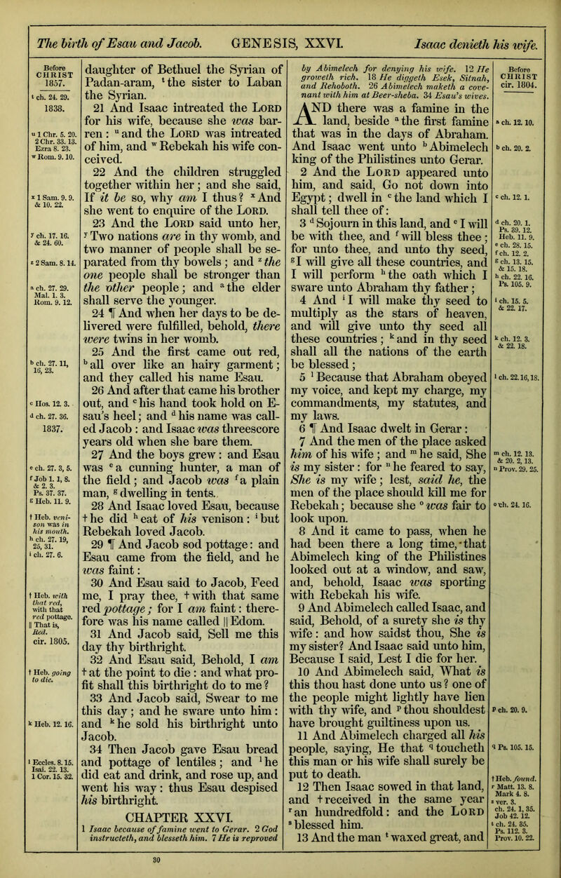 The birth of Esau midJcuiob. GENESIS, XXVI. Isom denieth his wife. Before CHRIST 1857. t ch. 24. 29. 1838. e 1 Chr. 5. 20, 2Chr. 33.13, Ezra 8. 23. w Rom. 9.10. z 1 Sam. 9.9. & 10. 22. r ch. 17.16. & 24. 60. z 2 Sam. 8.14. ■> ch. 27. 29. Mai. 1. 3. Rom. 9.12. b ch. 27.11, 16. 23. e Il03. 12. 3. 3 ch. 27. 36. 1837. e ch. 27. 3, 5. f Jobl. 1,8. & 2. 3. Ps. 37. 37. e Heb. 11. 9. t Heb. veni- son was in his mouth. h ch. 27.19, 25, 31. i ch. 27. 6. t Heb. with that red. with that red pottage. II That is, lied. cir. 1805. f Heb. going to die. k Heb. 12.16. ■ Eccles. 8.15. Isai. 22. 13. 1 Cor. 15. 32. daughter of Bethuel the Syrian of Padan-aram, ‘the sister to Laban the Syrian. 21 And Isaac intreated the Lord for his wife, because she ^vas bar- ren : “ and the Lord was intreated of him, and Rebekah his wife con- ceived. 22 And the children struggled togetlier mthin her; and she said. If it be so, why am I thus? *And she went to enquire of the Lord. 23 And the Lord said unto her, y Two nations are in thy womb, and two manner of people shall be se- parated from thy bowels; and ^ the one people shall be stronger than the other people; and “ the elder shall serve the younger. 24 1[ And when her days to be de- livered were fulfilled, behold, there were twins in her womb. 25 And the first came out red, ^ aU over like an hairy garment; and they called his name Esait 26 And after that came his brother out, and his hand took hold on E- sau’s heel; and ^ his name was call- ed Jacob : and Isaac teas threescore years old when she bare them. 27 And the boys grew: and Esau was ®a cunning hunter, a man of the field; and Jacob was ‘a plain man, ® dwelling in tents. 28 And Isaac loved Esau, because t he did ** eat of Ms venison : * but Rebekah loved Jacob. 29 IT And Jacob sod pottage: and Esau came from the field, and he was faint: 30 And Esau said to Jacob, Feed me, I pray thee, twith that same red pottage ; for I am faint: there- fore was his name called ||Edom. 31 And Jacob said. Sell me this day thy birthright. 32 And Esau said. Behold, I am t at the point to die: and what pro- fit shall this birthright do to me ? 33 And Jacob said. Swear to me this day ; and he sware unto him: and 'he sold his birthright unto Jacob. 34 Then Jacob gave Esau bread and pottage of lentiles; and ‘ he did eat and drink, and rose up, and went his way: thus Esau despised his birthright. CHAPTER XXVI. 1 Isaac because of famine went to Gerar. 2 God instructeth, and blesseth him. 7 He is reproved by Abimelech for denying his viife. \2 He groweth rich. 18 He diggeth Esek, Sitnah, and Rehoboth. 26 Abimelech maketh a cove- nant with him at Beer-sheba. 34 Esau’s wives. AND there was a famine in the J\. land, beside ® the first famine that was in the days of Abraham. And Isaac went unto ‘'Abimelech king of the Philistines unto Gerar. 2 And the Lord appeared unto him, and said. Go not down into Egypt; dwell in  the land which I shall teU thee of: 3 Sojourn in this land, and ® I will be with thee, and ‘ AviU bless thee ; for unto thee, and unto thy seed, ®I will give all these countries, and I will perform *'the oath which I sware unto Abraham thy father; 4 And 'I 4vill make thy seed to multiply as the stars of heaven and will give xmto thy seed all these countries; and in thy seed shall all the nations of the earth be blessed; 5 ‘ Because that Abraham obeyed my voice, and kept my charge, my commandments, my statutes, and my laws. 6 IF And Isaac dwelt in Gerar: 7 And the men of the place asked him of his wife ; and “ he said. She is my sister: for  he feared to say. She is my wife; lest, said he, the men of the place should kill me for Rebekah; because she ° teas fair to look upon. 8 And it came to pass, when he had been there a long time,-that Abimelech king of the Philistines looked out at a window, and saw, and, behold, Isaac ivas sporting with Rebekah his wife. 9 And Abimelech called Isaac, and said. Behold, of a surety she is thy wife: and how saidst thou. She is my sister? And Isaac said unto him. Because I said. Lest I die for her. 10 And Abimelech said. What is this thou hast done imto us ? one of the people might lightly have lien with thy wife, and p thou shouldest have brought guiltiness upon us. 11 And Abimelech charged all his people, saying. He that *5toucheth this man or his wife shall surely be put to death. 12 Then Isaac sowed in that land, and t received in the same year ■an hundredfold: and the Lord ® blessed him. 13 And the man ‘ waxed gi’eat, and Before CHRIST cir. 1804. » ch. 12.10. b ch. 20. 2. ' ch. 12.1. <1 ch. 20.1. Ps. 39. 12. Heb. 11. 9. e ch. 28.15. fch. 12. 2. 8 ch. 13. 15. & 15.18. b ch. 22.16. Ps. 105. 9. ‘ ch. 15. 5. & 22.17. k ch. 12. 3. & 22. 18. ch. 22.16.18. ■n ch. 12. 13. & 20. 2,13. n Prov. 29. 25. och. 24 16. P ch. 20. 9. >1 Ps. 105.15. tHeb./oM«<f. r Matt. 13. 8. Mark 4. 8. »ver. 3. ch. 24. 1, 35. Job 42.12. <■ ch. 24. 85. Ps. 112. 3. Prov. 10. 22.