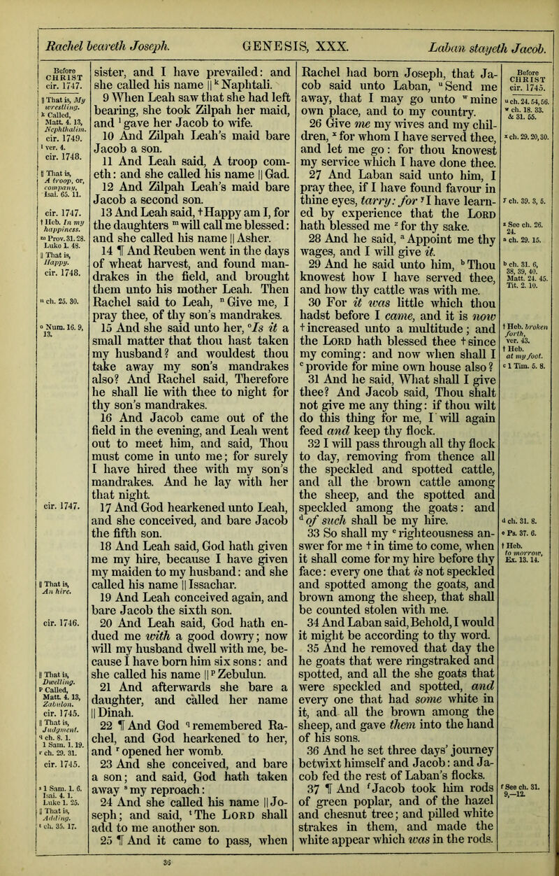 Before f! H R 1 S T sister, and I have prevailed: and Rachel had born Joseph, that Ja- Before cir. 1747. she called his name ||‘Naphtali. cob said unto Laban, “Send me cir. 1745. 1 That is. My 9 Wlien Leah saw that she had left away, that I may go unto mine “Ch. 24.54,66. ivresUing, ^ Called, bearing, she took Zilpah her maid, own place, and to my country. w ch. 18. 33. & 31. 65. Matt 4.13. Ncphtluiiim. cir. 1749. and ‘gave her Jacob to wife. 26 Give m£ my wives and my chil- 10 Aiid Zilpah Leah’s maid bare dren, * for whom I have served thee. *ch. 29.20,30. 11 ver. 4. Jacob a son. and let me go: for thou knowest cir. 1748. 11 And Leah said, A troop com- my service wiiich I have done thee. t| Tliat is, A troop, or, com pan </, Isai. 65.11. eth: and she called liis name ||Gad. 27 And Laban said unto him, I 12 And Zilpah Leah’s maid bare pray thee, if I have found favour in Jacob a second son. thine eyes, tarry: for^l have learn- 1 ch. 39. 3, 5. cir. 1747. 13 And Leah said, t Happy am I, for ed by experience that the Lord t Ileb. In my happiness. the daughters “will call me blessed: hath blessed me ^ for thy sake. * See ch. 26. H Prov. 31.28. and she called his name || Asher. 28 And he said, “ Appoint me thy » ch. 29. 15. Luko 1. 4b. 11 Tliat is, 14 H And Reuben went in the days wages, and 14viU give it. Happy. of wheat haiwest, and found man- 29 And he said unto Mm, Thou •> ch. 31. 6, cir. 1748. drakes in the field, and brought knowest how I have served thee. 38, 39, 40. Matt. 24. 45. them unto his mother Leah. Then and how thy cattle was >vith me. Tit. 2.10. » ch. 25. 30. Rachel said to Leah, “Give me, I pray thee, of thy son’s mandrakes. 30 For teas little avMcIi thou hadst before I came, and it is miv “ Num. 16. 9, 15 And she said unto her, °Is it a t increased unto a multitude; and t Heb. broken small matter that thou hast taken the Lord hath blessed thee t since ver. 43. my husband? and wouldest thou my coming: and now when shall I t Heb. at my foot. take away my son’s mandrakes also? And Rachel said. Therefore he shall lie with thee to night for thy son’s mandi-akes. 16 And Jacob came out of the field in the evening, and Leah went out to meet him, and said. Thou must come in unto me; for surely I have hired thee with my son’s mandrakes. And he lay with her that night. “ provide for mine own house also ? 31 And he said, Wliat shall I give thee? And Jacob said. Thou shalt not give me any thing: if thou wilt do this tMng for me, Twill again feed and keep thy flock. 32 I will pass through all thy flock to day, removing fi'om thence all the speckled and spotted cattle, and all the brown cattle among the sheep, and the spotted and e 1 Tim. 5. 8. cir. 1747. 17 And God hearkened unto Leah, speckled among the goats: and and she conceived, and bare Jacob ^of such shall be my hire. 4 ch. 31. 8. the fifth son. 33 So shall my ® righteousness an- 0 Ps. 37. 6. 18 And Leah said, God hath given me my hire, because I have given my maiden to my husband: and she swer for me + in time to come, when tHeb. it shall come for my hke before thy face: every one that is not speckled Ex. 13.14. U That is. called his name 11 Issachar. and spotted among the goats, and 19 And Leah conceived again, and bare Jacob the sixth son. brown among the sheep, that shall be counted stolen with me. cir. 1746. 20 And Leah said, God hath en- dued me with a good dowry; now will my husband dwell with me, be- cause I have born him six sons: and 34 And Laban said. Behold, I would it might be according to thy word. 35 And he removed that day the he goats that were ringstraked and II Tliat is. she called his name I^Zebulun. spotted, and all the she goats that Dwelling. P Called, 21 And afterwards she bare a were speckled and spotted, and Matt 4.13, daughter, and called her name eveiy one that had some white in cir. 1745. II Dinah. it, and all the brown among the 11 That is, 22 IF And God remembered Ra- sheep, and gave them into the hand a ch. 8.1. chel, and God hearkened to her. of his sons. r ch. 29. 31. and opened her womb. 36 And he set three days’ journey cir. 1745. 23 And she conceived, and bare a son; and said, God hath taken betwixt himself and Jacob: and Ja- cob fed the rest of Laban’s flocks. . 1 Sam. 1. 6. away “ my reproach: 37 IF And ^ Jacob took Mm rods t See ch. 31. 9,-lZ AdtVI. *S. X. Luke 1. 25. 24 And she called his name || Jo- of green poplar, and of the hazel |j That is. seph; and said, ‘The Lord shall and chesnut tree; and pilled white ■ ch. 35. 17. add to me another son. 25 IF And it came to pass, when strakes in them, and made the white appear which ims in the rods. 3ti