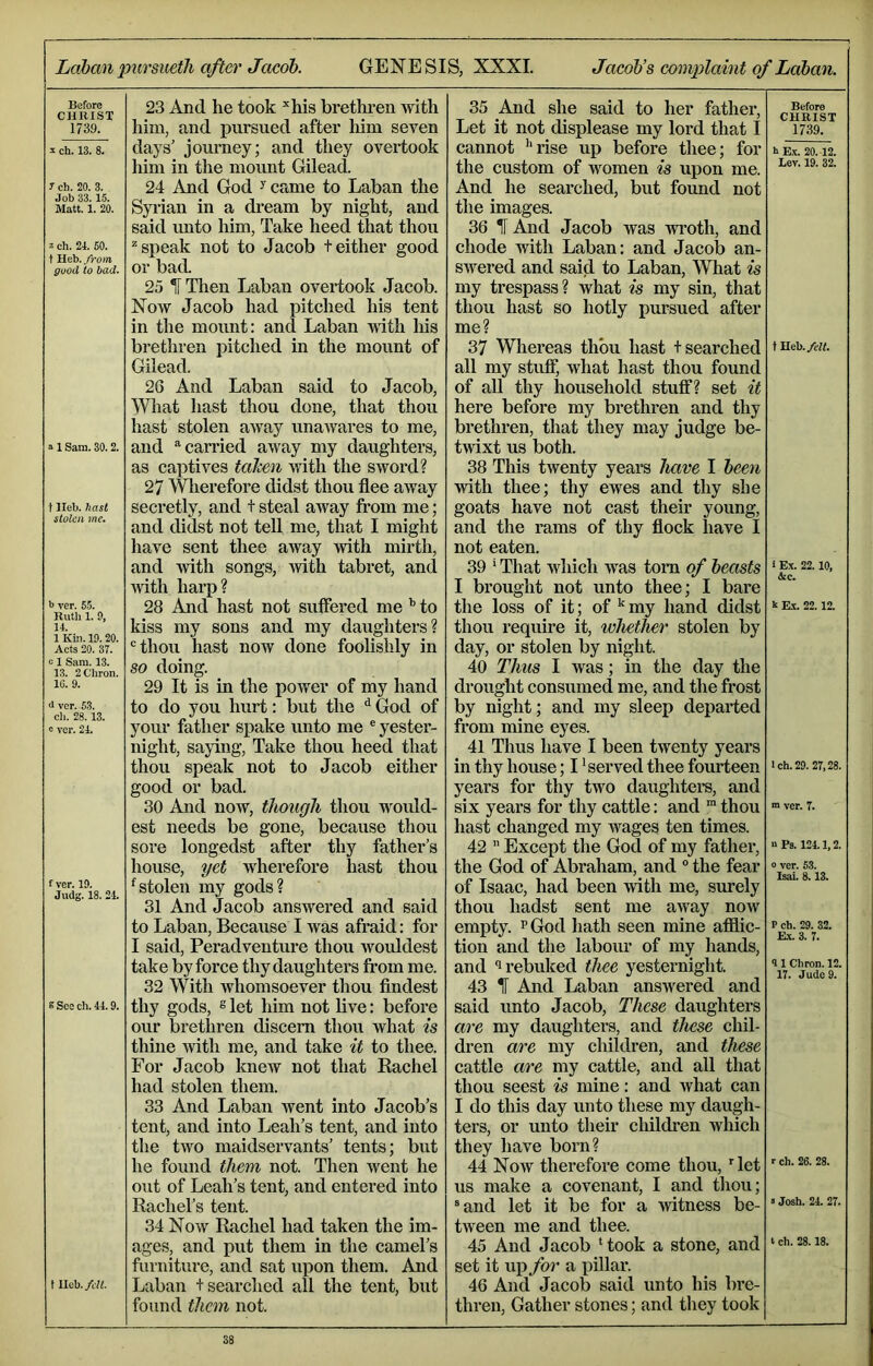 Labcmpursmtli after Jacob. GENESIS, XXXI. Jacob’s complaint of Laban. Before CHRIST 1739. ^ ch. 13. 8. 7 ch. 20. 3. Job 33.15. Matt. 1. 20. 2 ch. 21. 60. t Heb. from good to bad. a 1 Sam. 30.2. t Heb. hast stolen me. >> ver. 55. Ruth 1. 9, 14. 1 Kbi. 19.20. Acts 20. 37. c 1 Sam. 13. 13. 2C'bron. 16. 9. <1 vcr. 53. cli. 28.13. a vcr. 24. f ver. 19. Judg. 18. 24. s See ch. 44.9. t lleb. felt. 23 And he took ^his brethi-en with him, and jmrsued after liim seven days’ journey; and they overtook him in the moimt Gilead. 24 And God ^came to Laban the Syiian in a dream by night, and said imto him, Take heed that thou “'speak not to Jacob teither good or bad. 25 IThen Laban overtook Jacob. Now Jacob had pitched his tent in the mount: and Laban -with his brethren pitched in the mount of Gilead. 26 And Laban said to Jacob, NVliat hast thou done, that thou hast stolen away unawares to me, and “‘carried away my daughters, as captives (alien mth the sword? 27 Wlierefore didst thou flee away secretly, and t steal away from me; and didst not tell me, that I might have sent thee away with mirth, and with songs, with tabret, and ivith harp? 28 And hast not suffered me ^ to kiss my sons and my daughters? thou hast now done foolishly in so doing. 29 It is in the power of my hand to do you hurt: but the ^ God of your father spake unto me ® yester- night, saying. Take thou heed that thou speak not to Jacob either good or bad. 30 And now, though thou woxdd- est needs be gone, because thou sore longedst after thy father’s house, yet wherefore hast thou ^stolen my gods? 31 And Jacob answered and said to Laban, Because I was afraid: for I said, Peradventure thou wouldest take by force thy daughters fi’om me. 32 With whomsoever thou findest thy gods, s let him not live: before our brethren discern thou what is thine with me, and take it to thee. For Jacob knew not that Rachel had stolen them. 33 And Laban went into Jacob’s tent, and into Leah’s tent, and into the two maidservants’ tents; but he found them not. Then went he out of Leah’s tent, and entered into Rachel’s tent. 34 Now Rachel had taken the im- ages, and put them in the camel’s furniture, and sat upon them. And Laban t searched all the tent, but found them not. 35 And she said to her father. Let it not displease my lord that I cannot '“rise up before thee; for the custom of women is upon me. And he searched, but found not the images. 36 IT And Jacob was vrroth, and chode with Laban: and Jacob an- swered and said to Laban, What is my trespass? what is my sin, that thou hast so hotly pursued after me? 37 Wliereas thou hast + searched all my stuff, what hast thou found of aU thy household stuff? set it here before my brethren and thy brethren, that they may judge be- twixt us both. 38 This twenty years have I been with thee; thy ewes and thy she goats have not cast their young, and the rams of thy flock have I not eaten. 39 ‘ That which was tom of beasts I brought not unto thee; I bare the loss of it; of my hand didst thou require it, whether stolen by day, or stolen by night. 40 Thus I was; in the day the drought consumed me, and the frost by night; and my sleep departed from mine eyes. 41 Thus have I been twenty years in thy house; I 'served thee fourteen years for thy two daughtei’S, and six years for thy cattle: and ™ thou hast changed my wages ten times. 42 ’’ Except the God of my fathei*, the God of Abraham, and “ the fear of Isaac, had been with me, surely thou hadst sent me away now empty. ^ God hath seen mine afilic- tion and the laboiu* of my hands, and “1 rebuked thee yesternight. 43 IT And Laban answered and said unto Jacob, These daughters are my daughtei’S, and these chil- dren are my children, and these cattle are my cattle, and all that thou seest is mine: and what can I do this day unto these my daugh- ters, or unto their cliildren which they have born? 44 Now therefore come thou, ^let us make a covenant, I and thou; “and let it be for a ivitness be- tween me and thee. 45 And Jacob ‘took a stone, and set it up for a pillar. 46 And Jacob said unto his bre- thren, Gather stones; and they took Before CHRIST 1739. 8 E.V. 20. 12. Lev. 19. 32. tHeb./t'K. i Ex. 22.10, &c. k Rx. 22.12. Ich.29. 27,28. ■» ver. 7. o Ps. 124.1,2. 0 ver. 53. Isai. 8.13. P ch. 29. 32. Rx. 3. 7. 31 Chron. 12. 17. Judo 9. r ch. 26. 28. > Josh. 24. 27. t ch. 28.18.