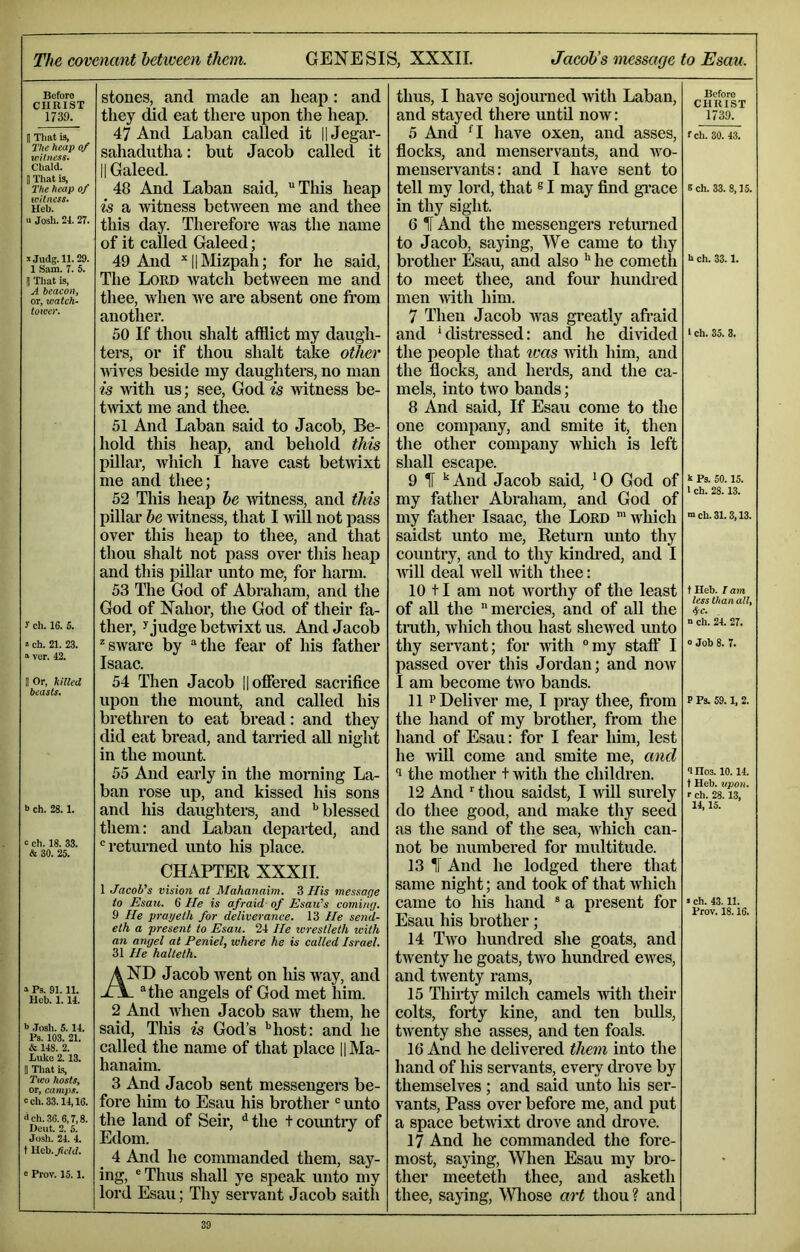 The covenant between them. GENESIS, XXXII. Jacob’s message to Esau. Bcforo CHRIST 1739. B That is, The heap of V)Uness. Chald. B That is, The heap of witness. Heb. U Josh. 24. 2T. Mjudg.ll. 29. 1 Sam. 7. 5. B Tliat is, A beacon, or, watch- toioer. f ch. 16. 6. 2 ch. 21. 23. a ver. 42. B Or, killed beasts. b ch. 28.1. c ch. 18. 33. & 30. 25. » Ps. 91.11. Hcb. 1.14. *> .Tosh. 5. 14. Ps. 103. 21. & 148. 2. Luke 2.13. II That is. Two hosts, or, camps. cch.33.14,16. <ich.36.6,7,8. Deut. 2. 5. Josh. 24. 4. t Heb.^cW. 0 Prov. 15.1. stones, and made an heap: and they did eat there upon the heap. 47 And Laban called it HJegar- sahadutha: but Jacob called it II Galeed. 48 And Laban said, This heap is a witness between me and thee this day. Therefore was the name of it called Galeed; 49 And ^IlMizpah; for he said. The Lord watch between me and thee, when we are absent one fi’om another. 50 If thou shalt afflict my daugh- ters, or if thou shalt take other Avives beside my daughters, no man is with us; see, God is witness be- twixt me and thee. 51 And Laban said to Jacob, Be- hold this heap, and behold this pillar, Avhich I have cast betAvIxt me and thee; 52 This heap be AAdtness, and this pillar be witness, that I Avill not pass over this heap to thee, and that thou shalt not pass over this heaj) and this pillar unto me, for harm. 53 Tlie God of Abraham, and the God of Nahor, the God of their fa- ther, ^ judge betAvixt us. And Jacob ^sware by the fear of his father Isaac. 54 Then Jacob || offered sacrifice upon the mount, and called his brethren to eat bread: and they did eat bread, and tarried all night in the mount. 55 And early in the morning La- ban rose up, and kissed his sons and his daughters, and ‘'blessed them: and Laban departed, and returned unto his place. CHAPTER XXXII. 1 Jacob's vision at Mahanaim. 3 His message to Esau. 6 He is afraid of Esau’s coming. 9 He prayeth for deliverance. 13 He send- eth a present to Esau. 24 He wrestleth with an angel at Peniel, where he is called Israel. 31 He halteth. AND JacobAvent on liisAvay, and Ji\. the angels of God met him. 2 And AAiien Jacob saAv them, he said. Tills is God’s '’host: and he called the name of that place || Ma- hanaim. 3 And Jacob sent messengers be- fore him to Esau his bi’other  unto the land of Seir, ‘‘the tcountiy of Edom. 4 And he commanded them, say- ing, Thus shall ye speak unto my lord Esau; Thy servant Jacob saith thus, I have sojourned Avith Laban, and stayed there until noAV: 5 And *^1 have oxen, and asses, fiocks, and menservants, and avo- menservants: and I have sent to tell my lord, that ^ I may find gi’ace in thy sight. 6 H And the messengers returned to Jacob, saying, We came to thy brother Esau, and also he cometh to meet thee, and four hundred men Avith him. 7 Then Jacob Avas greatly afi’aid and ‘distressed: and he dmded the people that ivas Avith him, and the flocks, and herds, and the ca- mels, into tAVO bands; 8 And said. If Esau come to the one company, and smite it, then the other company wliich is left shall escape. 9 H And Jacob said, ‘ 0 God of my father Abraham, and God of my father Isaac, the Lord 'Avhich saidst unto me. Return unto thy country, and to thy kindi’ed, and I Avill deal Avell Avith thee: 10 11 am not Avorthy of the least of aU the mercies, and of all the truth, Avhich thou hast sheAved imto thy serA'ant; for Avith °my staff I passed OA^er this Jordan; and noAV I am become tAvo bands. 11 P Deliver me, I pray thee, fi’om the hand of my brother, from the hand of Esau: for I fear him, lest he Avill come and smite me, and 9 the mother t with the children. 12 And thou saidst, I Avill surely do thee good, and make thy seed as the sand of the sea, Avhich can- not be numbei-ed for multitude. 13 1[ And he lodged there that same night; and took of that Avhich came to his hand  a present for Esau his brother; 14 Taa'o hundred she goats, and tAventy he goats, tAvo himdred eAves, and tAventy rams, 15 Thirty milch camels Avith their colts, forty kine, and ten bidls, tAA^enty she asses, and ten foals. 16 And he delivered them into the hand of his servants, every droA^e by themselves ; and said unto his ser- vants, Pass over before me, and put a space betAvixt drove and drove. 17 And he commanded the fore- most, saying. When Esau my bro- ther meeteth thee, and asketh thee, saying, Wliose art thou ? and Before CHRIST 1739. fch. 30. 43. Sch. 33.8,15. k ch. 33.1. 1 ch. 35. 3. k Ps. 50.15. 1 ch. 28.13. m ch. 31.3,13. t Heb. I am less than all, 4-c. n ch. 24. 27. 0 Job 8. 7. P Ps. 59.1, 2. <1 Hos. 10.14. t Heb. upon. r ch. 28. 13, 14,15. s ch. 43.11. Prov. 18.16.