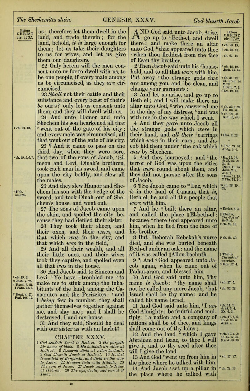 The Shechemites slain. GENESIS, XXXV. God hlesseth Jacob. Before CHRIST cir. 1732. r ch. 23.10. sch.4D.5,6,T. t Heb. moulh. t ch. 49. 6. ' Josh. 7. 25. ; Exod. 5. 21. 1 Sam. 13.4. r Deut. 4. 27. Psal. 105.12. US ; therefore let them dwell in the land, and trade therein; for the land, behold, it is large enough for them ; let us take their daughters to us for wives, and let us give them our daughters. 22 Only herein will the men con- sent unto us for to dwell with us, to be one people, if every male among us be circumcised, as they are cir- cumcised. 23 Shall not their cattle and their substance and every beast of their’s he our’s? only let us consent unto them, and they will dwell with us. 24 And unto Hamor and unto Shechem his son hearkened aU that went out of the gate of his city; and every male was circumcised, all that went out of the gate of his city. 25 IF And it came to pass on the third day, Avhen they were sore, that two of the sons of Jacob, ® Si- meon and Levi, Dinah’s brethren, took each man his sword, and came upon the city boldly, and slew aU the males. 26 Ajid they slew Hamor and She- chem his son with the t edge of the sword, and took Dinah out of She- chem’s house, and Avent out. 27 The sons of Jacob came upon the slain, and spoiled the city, be- cause they had defiled their sister. 28 They took their sheep, and their oxen, and their asses, and that which ivas in the city, and that which ivas in the field, 29 And aU their Avealth, and all their little ones, and their Avives took they captive, and spoiled even all that %vas in the house. 30 And Jacob said to Simeon and Levi, *Ye have troubled me *to make me to stink among the inha- bitants of the land, among the Ca- naanites and the Perizzites: ^ and I being few in number, they shall gather themselves together against me, and slay me; and I shall be destroyed, I and my house. 31 And they said. Should he deal Avith our sister as Avith an harlot? CHAPTER XXXY. 1 God sendeth Jacob to Beth-el. 2 He purgelh his house of idols. 6 He buildeth an altar at Beth-el. 8 Deborah dieth at Allon-bachuih. 9 God blesseth Jacob at Beth-el. 16 Rachel travaileth of Benjamin, and dieth in the way to Edar. 22 Reuben lieth with Bilhah. 23 7'he sons of Jacob. 27 Jacob cometh to Isaac at Hebron. 28 The age, death, and burial of Isaac. And God said unto Jacob, Arise, - go up to Beth-el, and dAvell there: and make there an altar unto God, ** that appeared unto thee 'when thou fleddest fi*om the face of Esau thy brother. 2 Then Jacob said unto his ^house- hold, and to all that were Avith him. Put away 'the strange gods that are among you, and ‘^be clean, and change your garments: 3 And let us arise, and go up to Beth-el; and I aatII make there an altar unto God, ® Avho answered me in the day of my distress, ’’ and Avas Avith me in the way which I went. 4 And they gave unto Jacob all the strange gods which ivere in their hand, and all their 'earrings which ivere in their ears ; and Ja- cob hid them under ’'the oak which ivas by Shechem. 5 And they journeyed: and ’the terror of God was upon the cities that were round about them, and they did not pm’sue after the sons of Jacob. 6 IF So Jacob came to ’Luz, Avhich is in the land of Canaan, that is, Beth-el, he and all the people that were Avith him. 7 And he built there an altar, and called the place ||El-beth-el: because there God apjieared unto him, Avhen he fled fi-om the face of his brother. 8 But Deborah Rebekah’s nurse died, and she Avas buried beneath Beth-el under an oak: and the name of it AA^as called ||AUon-bachuth. 9 IF And God appeared unto Ja- cob again, when he came out of Padan-aram, and blessed him. 10 And God said unto liim, Tliy name is Jacob: thy name shall not be called any more Jacob,' but Israel shall be thy name: and he called his name Israel. 11 And God said unto him, ‘ I am God Almighty: be firuitfid and mul- tiply ; a nation and a comiiany of nations shall be of thee, and kings shall come out of thy loins ; 12 And the land '^Avhich I gave Abraham and Isaac, to thee I Avill give it, and to thy seed after thee AAiU I give the land. 13 And God '‘Avent up from him in the place Avhere he talked with him. 14 And Jacob ^ set up a pillar in the place Avhere he talked AAith Before CHRIST cir. 1732. » ch. 28. 19. •> ch. 28.13. c ch. 27. 43. d ch. 18. 19. Josh. 24.15. e ch. 31. 19, 34. Josh. 24. 2. 23. 1 Sam. 7. 3. fE-x. 19.10. 8 ch. 82. 7, 24. Ps. 107. 6. h ch. 28. 20. & 31. 3, 42. 1 Hos. 2.13. k Josh. 24. 26. Judg. 9. 6. 1 Ex. 15. 16. & 23. 27. & 34. 24. Deut. 11. 25. .losh. 2. 9. & 5.1. 1 Sam. 14.15. 2 Chr. 14.14. m ch. 28.19, 22. e Eccles. 5. 4. II That is, The God of Beth-el. 0 ch. 28.13. P ch. 24. 59. II Tliat is, The oak of u-eepino. 4 Hos. 12. 4. r ch. 17. 5. > ch. 32. 28. I ch. 17.1. & 48. 3, 4. Ex. 6. 3. u cli. 17. 5, 6, 16. & 28. 3. & 48. 4. w ch. 12.7. & 13.15. & 26. 3,4. & 28.13. X ch. 17. 22. 7 cii. 28. 18. j