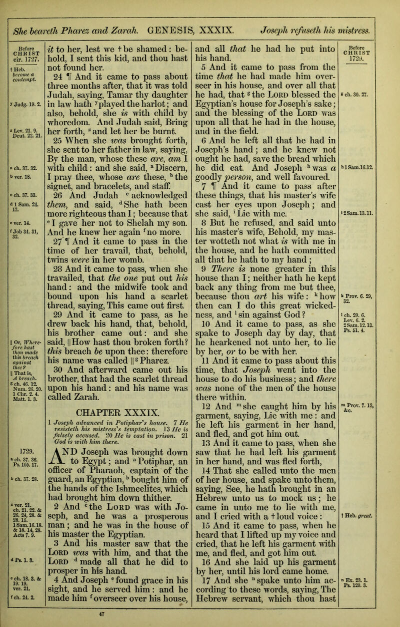 She heareth Pharez and Zarah. GENESIS, XXXIX. Joseph refuseth his mistress. Before CHKIST cir. 1727. t Hob. become a contempt. 7 Judg. 19.2. « Lev. 21. 9. Deut. 22. 21. » ch. 37. 32. b ver. 18. c ch. 37. 33. d 1 Sam. 21. 17. ‘ ver. 14. fJob34. 31, 32. II Or, Where- fore hast thou made this breach against theef II That is, A breach. 6 ch. 46.12. Num. 26.20. 1 Chr. 2. 4. Matt. 1. 3. 1729. « ch. 37. 36. Ps. 105.17. b ch. 37. 28. b ver. 21. ch. 21. 22. & 26. 24, 28. & 28.16. lS.am.16.18. & 18.14, 28. Acts 7. 9. d Ps. 1. 3. e ch. 18. 3. & 19.19. ver. 21. fch. 24. 2. it to lier, lest we t be shamed: be- hold, I sent this kid, and thou hast not found her. 24 *f And it came to pass about three months after, that it was told Judah, saying, Tamar thy daughter in laAV hath Splayed the harlot; and also, behold, she is with child by whoredom. And Judah said, Bring her forth, ^ and let her be bunit. 25 Wlien she iveis brought forth, she sent to her father in law, saying. By the man, whose these arc, am I with child : and she said, Discern, I pray thee, whose are these, ^ the signet, and bracelets, and staff 26 And Judah ‘ acknowledged them, and said, *^She hath been more righteous than I; because that ® I gave her not to Shelah my son. And he knew her again *^no more. 27 H And it came to pass in the time of her travail, that, behold, twins were in her womb. 28 And it came to pass, when she travailed, that the one put out his hand: and the midwife took and bound upon his hand a scarlet thread, saying, This came out first. 29 And it came to pass, as he drew back his hand, that, behold, his brother came out: and she said, 11 How hast thou broken forth? this breach he upon thee: therefore his name was called H® Pharez. 30 And afterward came out his brother, that had the scarlet thread upon his hand: and his name was called Zarah. CHAPTER XXXIX. 1 Joseph advanced in Potiphar's house. 7 He resisteth his mistress's temptation. He is falsely accused. 20 He is cast in prison. 21 God is with him there. And Joseph was brought down - to Egypt; and ^ Potiphar, an officer of Pharaoh, captain of the guard, an Egyptian, ’’ bought him of the hands of the Ishmeelites, which had brought him down thither. 2 And ®the Lord was with Jo- seph, and he was a prosperous man; and he was in the house of his master the Egyptian. 3 And his master saw that the Lord was with him, and that the Lord ^ made all that he did to prosper in his hand. 4 And Joseph ® found grace in his sight, and he served him: and he made him ^overseer over his house. and aU that he had he put into his hand. 5 And it came to pass from the time that he had made him over- seer in his house, and over aU that he had, that ® the Lord blessed the Egyptian’s house for Joseph’s sake; and the blessing of the Lord was upon all that he had in the house, and in the field. 6 And he left aU that he had in Joseph’s hand; and he knew not ought he had, save the bread which he did eat. And Joseph ''was a goodly person, and well favoured. 7 II And it came to pass after these things, that his master’s ^vife cast her eyes upon Joseph; and she said,' Lie with me. 8 But he refused, and said unto his master’s wife, Behold, my mas- ter wotteth not Avhat is with me in the house, and he hath committed all that he hath to my hand; 9 There is none gi-eater in this house than I; neither hath he kept back any thing fi’om me but thee, because thou art his wife: ^ how then can I do this great wicked- ness, and ' sin against God ? 10 And it came to pass, as she spake to Joseph day by day, that he hearkened not unto her, to lie by her, or to be with her. 11 And it came to pass about this time, that Joseph Avent into the house to do his business; and there was none of the men of the house there Avithin. 12 And she caught him by his gament, saying. Lie Avith me: and he left his garment in her hand, and fled, and got him out. 13 And it came to pass, when she saw that he had left his garment in her hand, and Avas fled forth, 14 That she called unto the men of her house, and spake unto them, saying. See, he hath brought in an Hebrew unto us to mock us; he came in unto me to lie AAuth me, and I cried Avith a t loud voice : 15 And it came to pass, when he heard that I lifted up my voice and cried, that he left his garment Avith me, and fled, and got him out. 16 And she laid up his garment by her, until his lord came home. 17 And she  spake unto him ac- cording to these words, saying. The Hebrew servant, which thou hast Before CHRIST I72y. » ch. 30. 27. hlSam.16.12. 12 Sam. 13.11. k Prov. 6. 29, 32. I ch. 20. 6. Lev. 6. 2. 2 Sam. 12.13. Ps. 61. 4. m Prov. 7.13, &c. t Heb. great. n Ex. 23.1. Ps. 120. 3.