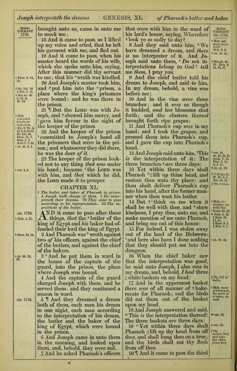 Joseph interpreteth the dreams GENESIS, XL. of Pharaoh’shutler and baTcer. Before CHRIST 1729. o Prov. 35. ,34. P Ps. 105.18. 1 Pet. 2. 19. 0 See ch. 40. 3,15. & 41.14. t Heb. extended hindness nnto him. r E.\. 3. 21. & 11.3.& 12.36. Ps. 106.46. Prov. 16. 7. Dan. 1. 9. Acts 7. 9,10. “ ch. 40. 3, 4. t ver. 2, 3. cir. 1720. « Neh. 1.11. b Prov. 16.14. e ch. 39. 20, 23. cir. 1718. brought unto us, came in unto me to mock me: 18 And it came to pass, as I lifted up my voice and cried, that he left his garment with me, and fled out. 19 And it came to pass, when his master heard the words of his Adfe, which she spake unto him, saying. After this manner did thy servant to me; that his “wi’ath was kindled. 20 And Joseph’s master took him, and Pput him into the ‘’prison, a place where the king’s prisoners were bound: and he was there in the prison. 21 IT But the Lord was with Jo- seph, and t shewed him mercy, and ‘■gave him favour in the sight of the keeper of the prison. 22 And the keeper of the prison ® committed to Joseph’s hand aU the prisoners that were in the pri- son ; and whatsoever they did there, he Avas the doer of it. 23 The keeper of the prison look- ed not to any thing that was under his hand; because ‘the Lord was with him, and that which he did, the Lord made it to prosper. CHAPTER XL. 1 The butler and baker of Pharaoh in prison. 4 Joseph hath charge of them. 5 He inter- preteth their dreams. 20 They come to pass according to his interpretation. 23 The in- gratitude of the butler. And it came to pass after these _ tilings, that the “ butler of the king of Egypt and his baker had of- fended their lord the king of Egypt. 2 And Pharaoh was ‘‘wroth against two of his officers, against the chief of the butlers, and against the chief of the bakers. 3 ® And he put them in ward in the house of the captain of the guard, into the prison, the place where Joseph was bound. 4 And the captain of the guard charged Joseph with them, and he served them: and they continued a season in ward. 5 H And they dreamed a dream both of them, each man his dream in one night, each man according to the interpretation of his dream, the butler and the baker of the king of Egypt, which were bound in the prison. 6 And Joseph came in unto them in the morning, and looked upon them, and, behold, they were sad. 7 And he asked Pharaoh’s officers that xvere vath him in the ivard of his lord’s house, saying, ’Wlierefore tlook ye so sadly to day? 8 And they said unto him, ^ We have di-eamed a dream, and there is no interpreter of it. And Jo- seph said unto them, ^ Do not in- terpretations belong to God? tell me them, I pray you. 9 And the chief butler told his dream to Joseph, and said to him. In my dream, behold, a vine was before me; 10 And in the vine were three branches : and it was as though it budded, and her blossoms shot forth; and the clusters thereof brought forth ripe grapes: 11 And Pharaoh’s cup ivas in my hand: and I took the grapes, and pressed them into Pharaoh’s cup, and I gave the cup into Pharaoh’s hand. 12 And Joseph said unto him, ‘This is the interpretation of it: The three branches ^ are three days: 13 Yet within three days shall Pharaoh ‘‘||lift up thine head, and restore thee unto thy place: and thou shaft deliver Pharaoh’s cup into his hand, after the fonner man- ner when thou wast his butler. 14 But t‘think on me when it shall be weU Avith thee, and ^ shew kindness, I pray thee, unto me, and make mention of me imto Pharaoh, and bring me out of tliis house: 15 For indeed I Avas stolen away out of the land of the Hebrews: ' and here also have I done nothing that they should put me into the dungeon. 16 When the chief baker saAV that the interpretation was good, he said unto Joseph, I also was in my dream, and, behold, / had three IIAvhitebaskets on my head: 17 And in the uppermost basket there tvas of aU manner of t bake- meats for Pharaoh; and the birds did eat them out of the basket upon my head. 18 And Joseph answered and said, ■This is the interpretation thereof: The three baskets are three days: 19 “Yet Avithin three days shall Pharaoh ||lift up thy head from off thee, and shall hang thee on a tree; and the birds shall eat thy flesh from off thee. 20 IF And it came to pass the third Before CHRIST cir. 1718. t Heb. are your faces evil 9 Neh. 2. 2. ch. 41.15. e See ch. 41. 16. Dan. 2. 11, 28, 47. f vcr. 18. ch. 41.12,25. Judg. 7. 14. Dan. 2. 36. &L 4. 19. e ch. 41. 26. h 2 Kings 25. 27. Ps. 3. 3. Jer. 52. 31. 1! Or, reckon. t Heb. re- vicmher me with thee. i Luke 23. 42. k Josh. 2. 12. 1 Sam. 20. 14,1.5. 2 Sam. 9.1. 1 Kin. 2. 7. 1 ch. 39. 20. II Or, full of holes. t Heb. 7neat of Pharaoh, the work of a baker, or, cook. 7 ver. 12. n ver. 13. II Or, reckon thee, and take thy othco from thee.