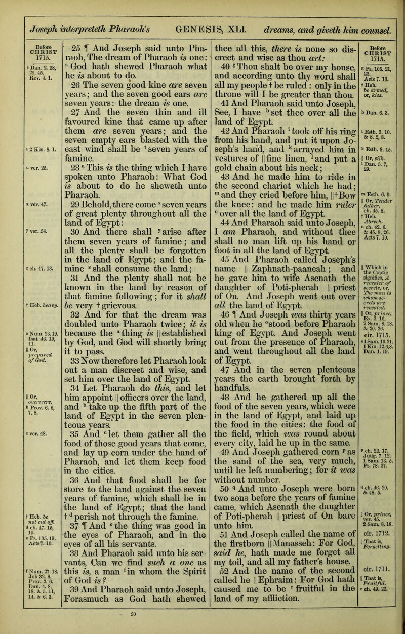 Joseph interpreteth Pharaoh’s GENESIS, XLL dreams, and giveth him counsd. Before riHRTST 25 1 And Joseph said unto Pha- thee all this, there is none so dis- Before CHRIST 1715. 1715. raoh, The dream of Pharaoh is one: creet and wise as thou art: 3 Dan. 2. 28, ® God hath shewed Pharaoh what 40 ® Thou shalt be over my house. 8 Pb. 105. 21, 29, 45. Rev. 4.1. he is about to do. and according unto thy word shall 22 Acts 7.10. 26 The seven good kine are seven all my people t be ruled: only in the tHeb. he armedi or, kiss. years; and the seven good ears are seven years: the dream is one. throne will I be greater than thou. 41 And Pharaoh said unto Joseph, 27 And the seven thin and ill favoured kine that came up after See, I have ** set thee over all the land of Egypt. 1* Dan. 6. 3. them are seven years; and the 42 And Pharaoh ‘ took off his ring 1 Esth. 3.10. seven empty ears blasted with the east wind shall be * seven years of from Ids hand, and put it upon Jo- & 8. 2, 8. t 2 Kin. 8.1. seph’s hand, and •‘arrayed him in k Esth. 8.15. famine. vestures of ||fine linen, *and put a II Or, silk. “ ver. 25. 28 “ This is the thing which I have spoken unto Phai-aoh: Wliat God is about to do he sheweth unto gold chain about his neck; 43 And he made him to ride in the second chariot which he had; I Dau. 6. 7» 29. Pharaoh. and they cried befoi’e him, HtBow m Esth. 6. 9. » ver. 47. 29 Behold, there come ’'seven years the knee: and he made him 'nder II Or, Tender fatheri of great plenty throughout all the over all the land of Egypt. ch. 45. 8. t Heb. land of Egypt: 44 And Pharaoh said unto Joseph, Abrech. y ver. 64. 30 And there shall ^ arise after I am Pharaoh, and without thee & 45. 8, 26. them seven years of famiae; and all the plenty shall be forgotten in the land of Egypt; and the fa- shall no man lift up his hand or foot in all the land of Egypt. 45 And Pharaoh called Joseph’s Acts 7.10. 3 ch. 47.13. mine ^shall consume the land; name || Zaphnath-paaneah; and 11 A\TiicIi in the Coptic signifies, A 31 And the plenty shall not be he gave him to wife Asenath the known in the land by reason of daughter of Poti-pherah || priest secrets, or, that famine following; for it shall of On. And Joseph w^ent out over The man to tvkum SC‘ t lleb. heavy. he very t grievous. all the land of Egypt. ci’cts arc revealed. 32 And for that the dream was 46 IF And Joseph teas thirty years 11 Or, prince. Ex. 2.16. doubled unto Pharaoh tmce; it is old when he ° stood before Pharaoh 2 Sam. 8.18. aNum. 23.19. because the * thing k || established king of Egypt. And Joseph went cir. 1715. Isai. 46.10, 11. by God, and God v^ shortly bring out from the presence of Pharaoh, ol Sam. 10.21. IKin. 12.6,8. Dan. 1.19. II Or, it to pass. and w'ent thi’oughout all the land of God. 33 Now therefore let Pharaoh look out a man discreet and wise, and set him over the land of Egypt. 34 Let Pharaoh do this, and let of Egypt. 47 And in the seven plenteous years the earth brought forth by handfuls. II Or, him appoint || officers over the land, 48 And he gathered up all the b Prov. 6. 6, and take up the fifth part of the food of the seven years, which were 7, 8. land of Egypt in the seven plen- teous years. in the land of Egypt, and laid up the food in the cities: the food of c ver. 48. 35 And ‘'let them gather all the food of those good years that come, the field, which ivas round about every city, laid he up in the same. and lay up corn mider the hand of 49 And Joseph gathered corn ^as P ch. 22. 17. Judg. 7.12. Pharaoh, and let them keej) food the sand of the sea, very much, until he left numbering; for it ivas without number. i Sam.’iS. 5. in the cities. 36 And that food shall be for store to the land against the seven 50 1 And unto Joseph w^ere born 4 ch. 46. 20. & 48. 5. years of famine, which shall be in the land of Egypt; that the land two sons before the years of famine came, which Asenath the daughter t Heb. he t ^ perish not through the famine. of Poti-pherah |1 priest of On bare U Or, princCy ver. 45. 'ttoi d ch. 47.15, 37 1 And ® the thing was good in the eyes of Pharaoh, and in the unto him. 2 Sam. 8.18. 10. 51 And Joseph called the name of cir. 1712. Acts 7. io. eyes of all his servants. 38 And Pharaoh said unto his ser- vants, Can we find such a one as the firstborn ||Manasseh: For God, said he, hath made me forget all my toil, and all my father’s house. 11 That is, Forgetting. fNum. 27.18. this is, a man 4n whom the Spirit 52 And the name of the second cir. 1711. Job 32. 8. Prov. 2. 6. of God is ? called he |1 Ephraim: For God hath 11 Tliat is, Ban. 4. 8, 18. & 5. 11, 39 And Pharaoh said unto Joseph, caused me to be '' fruitful in the r ch. 49. 22. 14. & 6. 3. Forasmuch as God hath shewed land of my affliction.