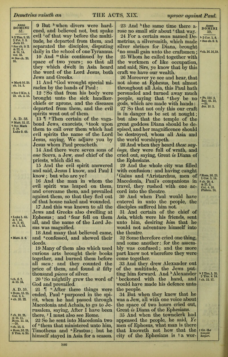 Demetrius raisetli mi THE ACTS, XIX. uproar against Paul. Anno DOMINI 57. k 2 Tim. 1.15. 2 Pet. 2. 2. Jude 10. I See ch. 9. 2. & 22. 4. & 24.14. ver. 23. ™ See ch. 20. 31. n Mark 16.20. ch. 14. 3. o See 2 Kin. 4. 29. ch. 5.15. A. D. 58. P Matt. 12.27. <1 See Mark 9. 38. Luke 9. 49. r Luke 1. 65. & 7.16. ch. 2. 43. cSe 5. 5,11. • Matt. 3. 6. ‘ ch. 6. 7. & 12. 24. A. D. 59. u Rom. 15.25. Gal. 2.1. k ch. 20. 22. 7 ch. 18. 21. & 23.11. Rom. 15. 24, OQ k ch. 13. 5. >Rom. 16.2.3. 2 Tim. 4. 20. 9 But ‘when divers were hard- ened, and believed not, but spake evil ^ of that way before the multi- tude, he departed from them, and separated the disciples, disputing daily in the school of one Tyi’annus. 10 And “this continued by the space of two years; so that aU they which dwelt in Asia heard the word of the Lord Jesus, both Jews and Greeks. 11 And God wrought special mi- racles by the hands of Paul: 12 “So that from his body were brought unto the sick handker- chiefs or aprons, and the diseases departed from them, and the evil spirits went out of them. 13 IT PThen certain of the vaga- bond Jews, exorcists, ‘^took upon them to caU over them which had evil spirits the name of the Lord Jesus, saying. We adjm'e you by Jesus whom Paul preacheth. 14 And there were seven sons of one Sceva, a Jew, and chief of the priests, which did so. 15 And the evil spirit answered and said, Jesus I know, and Paul I know; but who are ye ? 16 And the man in whom the evil spirit was leaped on them, and overcame them, and prevailed against them, so that they fled out of that house naked and wounded. 17 And this was known to all the Jews and Greeks also dwelhng at Ephesus; and fear fell on them all, and the name of the Lord Je- sus was magnified. 18 And many that believed came, and “confessed, and shewed their deeds. 19 Many of them also which used curious arts brought their books together, and burned them before aU men: and they counted the price of them, and found it fifty thousand pieces of silver. 20 * So mightily grew the word of God and prevailed. 21 IT “After these things were ended, Paul purposed in the spi- rit, when he had passed through Macedonia and Achaia,to go to Je- rusalem, saying. After I have been there, I must also see Rome. 22 So he sent into Macedonia two of ^ them that ministered unto him, Timotheus and Erastus; but he himself stayed in Asia for a season. 23 And ’’the same time there a- rose no small stir about “that way. 24 For a certain man named De- metrius, a silversmith, which made silver shrines for Diana, brought ^no small gain unto the craftsmen; 25 Whom he called together with the workmen of like occupation, and said. Sirs, ye know that by this craft we have our wealth. 26 Moreover ye see and hear, that not alone at Ephesus, but almost throughout aU Asia, tMs Paul hath persuaded and turned away much people, saying that “they be no gods, which are made with hands: 27 So that not only this our craft is in danger to be set at nought; but also that the temple of the great goddess Diana should be de- spised, and her magnificence should be destroyed, whom all Asia and the world worshippeth. 28 And when they heard these say- ings, they were full of wrath, and cried out, saying, Great is Diana of the Ephesians. 29 And the whole city was filled with confusion: and having caught ^Gaius and ^Aristarchus, men of Macedonia, Paul’s companions in travel, they rushed with one ac- cord into the theatre. 30 And when Paul would have entered in unto the people, the disciples suffered him not. 31 And certain of the chief of Asia, which were his friends, sent unto him, desiring him that he would not adventure himself into the theatre. 32 Some therefore cried one thing, and some another: for the assem- bly was eonfused; and the more part knew not wherefore they were come together. 33 And they drew Alexander out of the multitude, the Jews put- ting him forward. And ’'Alexander ’ beckoned ^vith the hand, and would have made his defence unto the people. 34 But when they knew that he was a Jew, all ■with one voice about the space of two hours cried out. Great is Diana of the Ephesians. 35 And when the townclerk had Anno DOMINI 59. k 2 Cor. 1. 8. c See ch. 9. 2. 4 ch. 16.16,19. c Ps. 115. 4. Isai. 44.10, —20. Jer. 10. 3. f Rom. 16. 23. 1 Cor. 1.14. e ch. 20. 4. & 27. 2. Col. 4.10. Fhilem. 24. hlTim.l. 20. 2 Tim. 4. 14. i ch. 12.17. appeased the people, he said. Ye men of Ephesus, what man is there that knoweth not how that the city of the Ephesians is +a wor- keeper.