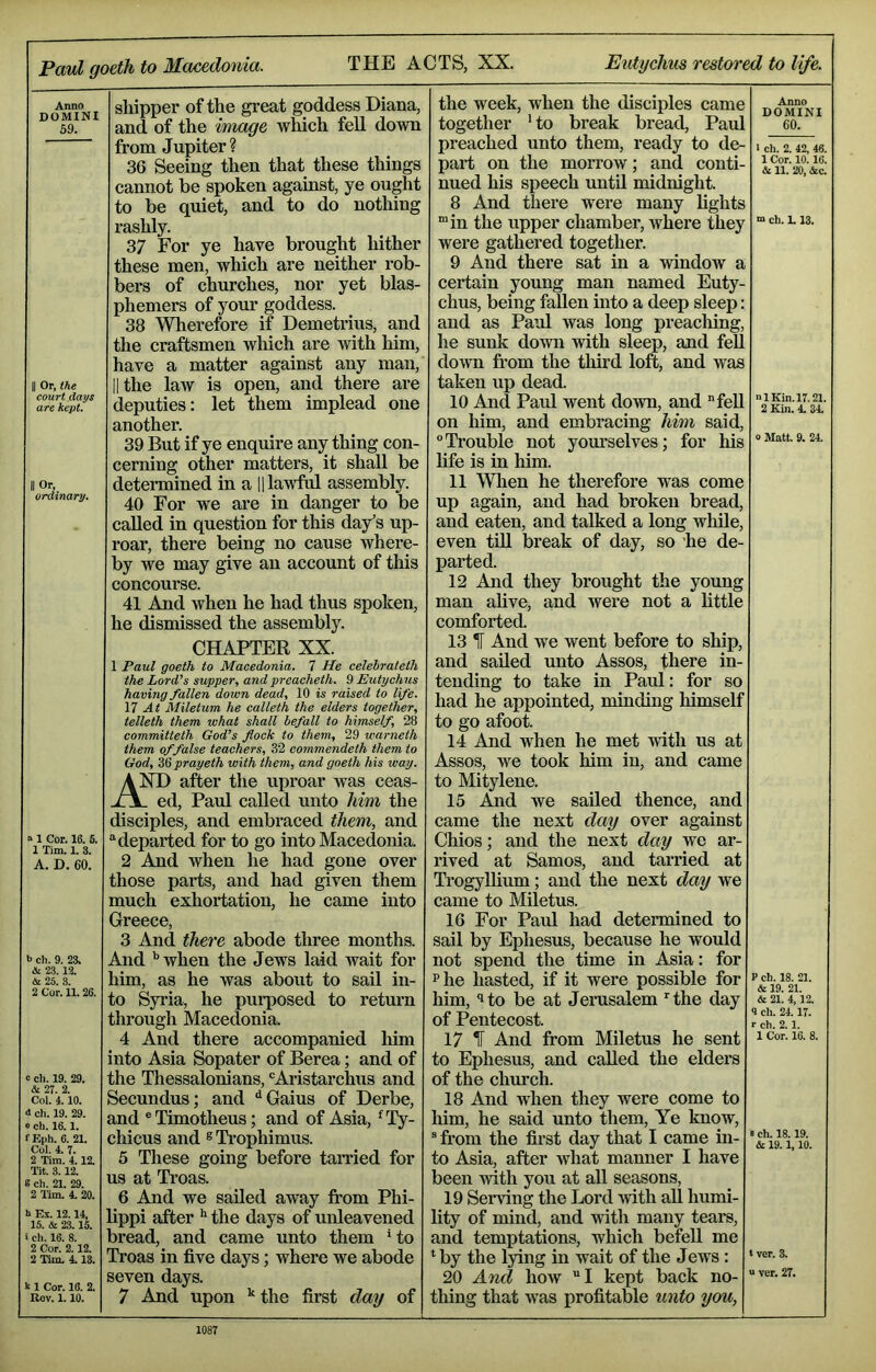 Anno DOMINI 59. II Or, the court days are kept. II Or, ordinary. » 1 Cor. 16. S. 1 Tim. 1. 3. A. D. 60. b ch. 9. 23. A 23.12. & 25. 3. 2 Cor. 11.26. c ell. 19. 29. & 27. 2. Col. 4.10. d ch. 19. 29. e ch. 16.1. f F.ph. 6. 21. Col. 4. 7. 2 Tim. 4.12. Tit. 3.12. g ch. 21. 29. 2 Tim. 4. 20. h Ex. 12.14, 15. & 23.15. i ch. 16. 8. 2 Cor. 2.12. 2 Tim. 4 13. k 1 Cor. 16. 2. Rov. 1.10. shipper of the great goddess Diana, and of the image which fell down from Jupiter ? 36 Seeing then that these things cannot be spoken against, ye ought to be quiet, and to do nothing rashly. 37 For ye have brought hither these men, which are neither rob- bers of churches, nor yet blas- phemers of your goddess. 38 Wherefore if Demetrius, and the craftsmen which are with him, have a matter against any man, lithe law is open, and there are deputies: let them implead one another. 39 But if ye enquire any thing con- cerning other matters, it shall be determined in a H lawful assembly. 40 For we are in danger to be called in question for this day’s up- roar, there being no cause where- by we may give an account of this concourse. 41 And when he had thus spoken, he dismissed the assembly. CHAPTER XX. 1 Paul goeth to Macedonia. 7 He eelebrateth the Lord’s supper, and preacheth. 9 Eutychus having fallen down dead, 10 is raised to life. 17 At Miletum he calleth the elders together, telleth them what shall befall to himself, 28 committeth God’s flock to them, 29 warneth them of false teachers, 32 commendeth them to God, prayeth with them, and goeth his way. A after the uproar was ceas- x\_ ed, Paul called unto him the disciples, and embraced them, and departed for to go into Macedonia. 2 And when he had gone over those parts, and had given them much exhortation, he came into Greece, 3 And there abode three months. And '’when the Jews laid wait for him, as he was about to sail in- to Syria, he purposed to retm’n through Macedonia. 4 And there accompanied him into Asia Sopater of Berea; and of the Thessalonians, 'Aristarchus and Secundus; and ‘'Gains of Derbe, and ' Timotheus; and of Asia, 'Ty- chicus and ® Trophimus. 5 These going before tamed for us at Ti’oas. 6 And we sailed away from Phi- lippi after the days of unleavened bread, and came unto them ' to Troas in five days; where we abode seven days. 7 And upon '‘the first day of the week, when the disciples came together ' to break bread, Paul preached unto them, ready to de- part on the morrow; and conti nued his speech until midnight. 8 And there were many lights “in the upper chamber, Arhere they were gathered together. 9 And there sat in a window a certain young man named Euty- chus, being fallen into a deep sleep: and as Paul was long preacliing, he sunk doAvn with sleep, and feU doAvn fi’om the tliird loft, and was taken up dead. 10 And Paul went doAvn, and “fell on him, and embracing him said, ‘’Trouble not yourselves; for his life is in him. 11 When he therefore was come up again, and had broken bread, and eaten, and talked a long while, even till break of day, so he de- parted. 12 And they brought the young man alive, and were not a little comforted. 13 ^ And we went before to ship, and sailed unto Assos, there in- tending to take in Paul: for so had he appointed, minding himself to go afoot. 14 And when he met Arith us at Assos, we took him in, and came to Mitylene. 15 .^d we sailed thence, and came the next day over against Chios; and the next day Ave ar- rived at Samos, and tarried at Trogylhum; and the next day we came to Miletus. 16 For Paul had determined to sail by Ephesus, because he would not spend the time in Asia: for Phe hasted, if it were possible for him, ’to be at Jerusalem the day of Pentecost. 17 IT And from Miletus he sent to Ephesus, and called the elders of the chm’ch. 18 And when they were come to him, he said unto them. Ye know, from the first day that I came in- to Asia, after Avhat manner I have been Avith you at all seasons, 19 Serving the Lord Avith all humi- lity of mind, and Avith many tears, and temptations, which befell me by the lying in wait of the Jews: 20 Ami hoAv I kept back no- thing that Avas profitable unto you, Anno DOMINI 60. 1 ch. 2. 42, 46. 1 Cor. 10.16. & 11. 20, &c. “ ch. L 13. nlKin.l7.21 2 Kin. 4 34 0 Matt. 9. 24. P ch. 18. 21. & 19. 21. & 21. 4,12. 9 ch. 24 17. r ch. 2.1. 1 Cor. 16. 8. 8 ch. 18.19. & 19.1,10. t ver. 3. “ ver. 27.